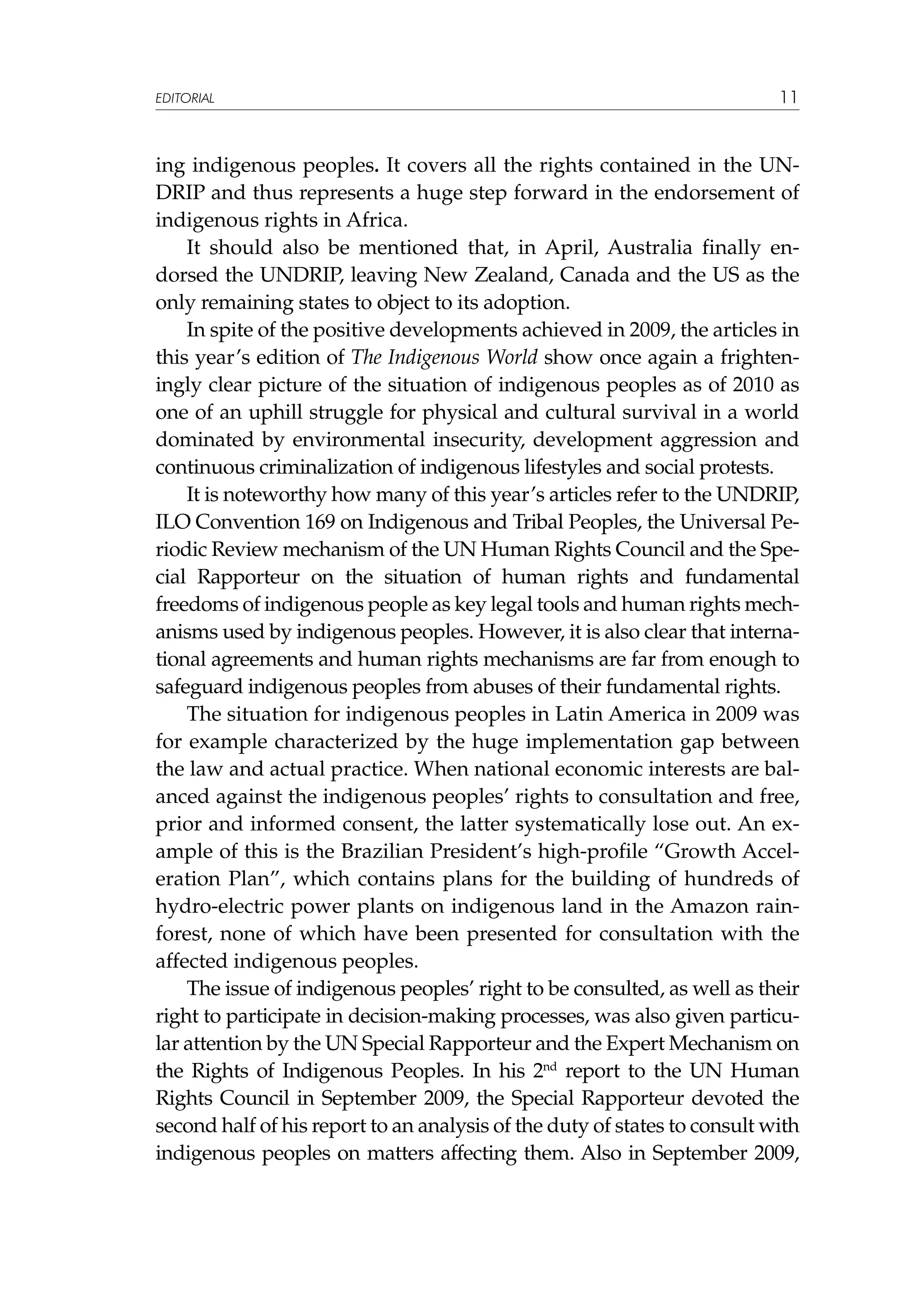 EDITORIAL

11

ing indigenous peoples. It covers all the rights contained in the UNDRIP and thus represents a huge step forward in the endorsement of
indigenous rights in Africa.
It should also be mentioned that, in April, Australia finally endorsed the UNDRIP, leaving New Zealand, Canada and the US as the
only remaining states to object to its adoption.
In spite of the positive developments achieved in 2009, the articles in
this year’s edition of The Indigenous World show once again a frighteningly clear picture of the situation of indigenous peoples as of 2010 as
one of an uphill struggle for physical and cultural survival in a world
dominated by environmental insecurity, development aggression and
continuous criminalization of indigenous lifestyles and social protests.
It is noteworthy how many of this year’s articles refer to the UNDRIP,
ILO Convention 169 on Indigenous and Tribal Peoples, the Universal Periodic Review mechanism of the UN Human Rights Council and the Special Rapporteur on the situation of human rights and fundamental
freedoms of indigenous people as key legal tools and human rights mechanisms used by indigenous peoples. However, it is also clear that international agreements and human rights mechanisms are far from enough to
safeguard indigenous peoples from abuses of their fundamental rights.
The situation for indigenous peoples in Latin America in 2009 was
for example characterized by the huge implementation gap between
the law and actual practice. When national economic interests are balanced against the indigenous peoples’ rights to consultation and free,
prior and informed consent, the latter systematically lose out. An example of this is the Brazilian President’s high-profile “Growth Acceleration Plan”, which contains plans for the building of hundreds of
hydro-electric power plants on indigenous land in the Amazon rainforest, none of which have been presented for consultation with the
affected indigenous peoples.
The issue of indigenous peoples’ right to be consulted, as well as their
right to participate in decision-making processes, was also given particular attention by the UN Special Rapporteur and the Expert Mechanism on
the Rights of Indigenous Peoples. In his 2nd report to the UN Human
Rights Council in September 2009, the Special Rapporteur devoted the
second half of his report to an analysis of the duty of states to consult with
indigenous peoples on matters affecting them. Also in September 2009,

 