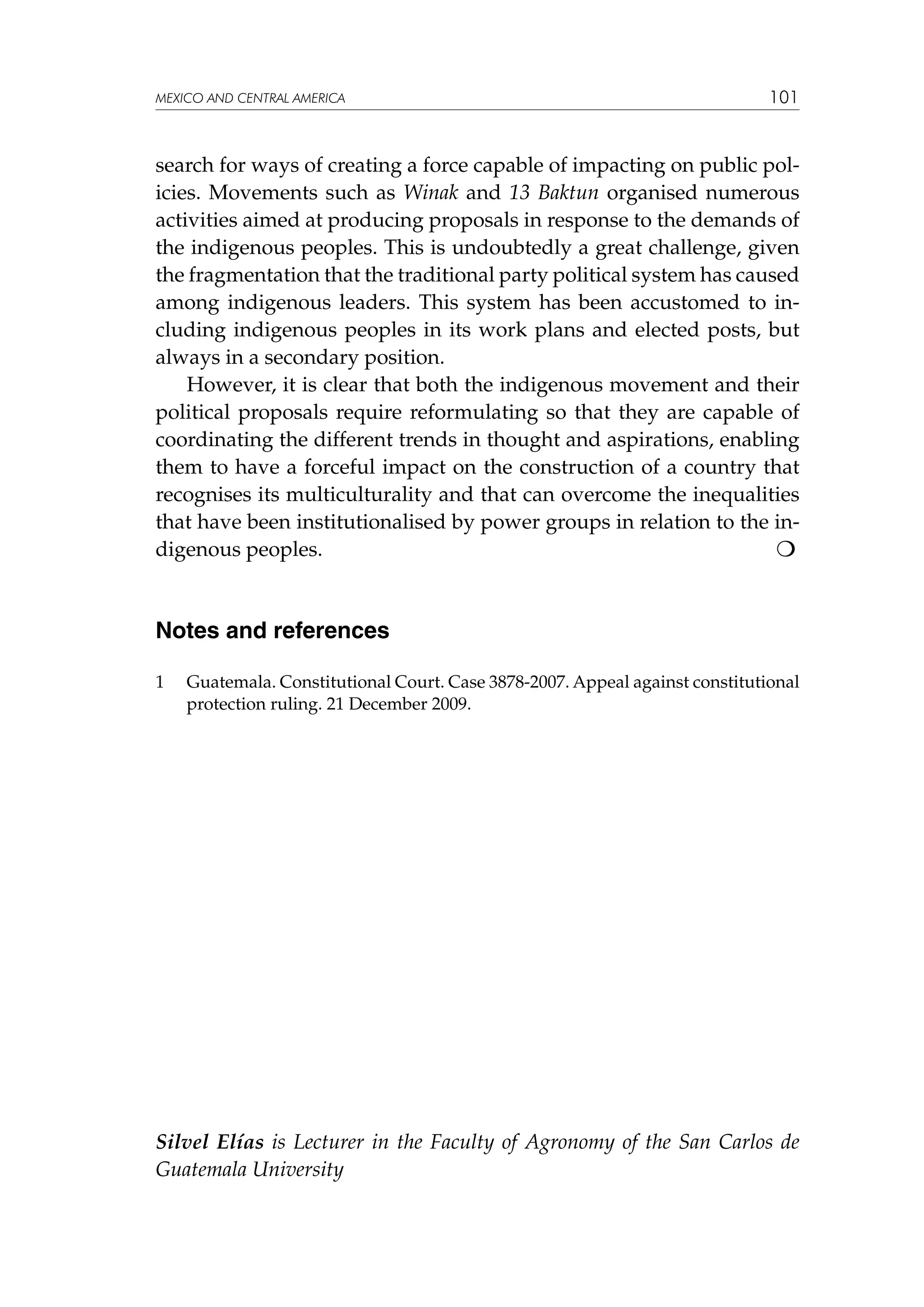 MEXICO AND CENTRAL AMERICA

101

search for ways of creating a force capable of impacting on public policies. Movements such as Winak and 13 Baktun organised numerous
activities aimed at producing proposals in response to the demands of
the indigenous peoples. This is undoubtedly a great challenge, given
the fragmentation that the traditional party political system has caused
among indigenous leaders. This system has been accustomed to including indigenous peoples in its work plans and elected posts, but
always in a secondary position.
However, it is clear that both the indigenous movement and their
political proposals require reformulating so that they are capable of
coordinating the different trends in thought and aspirations, enabling
them to have a forceful impact on the construction of a country that
recognises its multiculturality and that can overcome the inequalities
that have been institutionalised by power groups in relation to the indigenous peoples.					


Notes and references
1	

Guatemala. Constitutional Court. Case 3878-2007. Appeal against constitutional
protection ruling. 21 December 2009.

Silvel Elías is Lecturer in the Faculty of Agronomy of the San Carlos de
Guatemala University

 