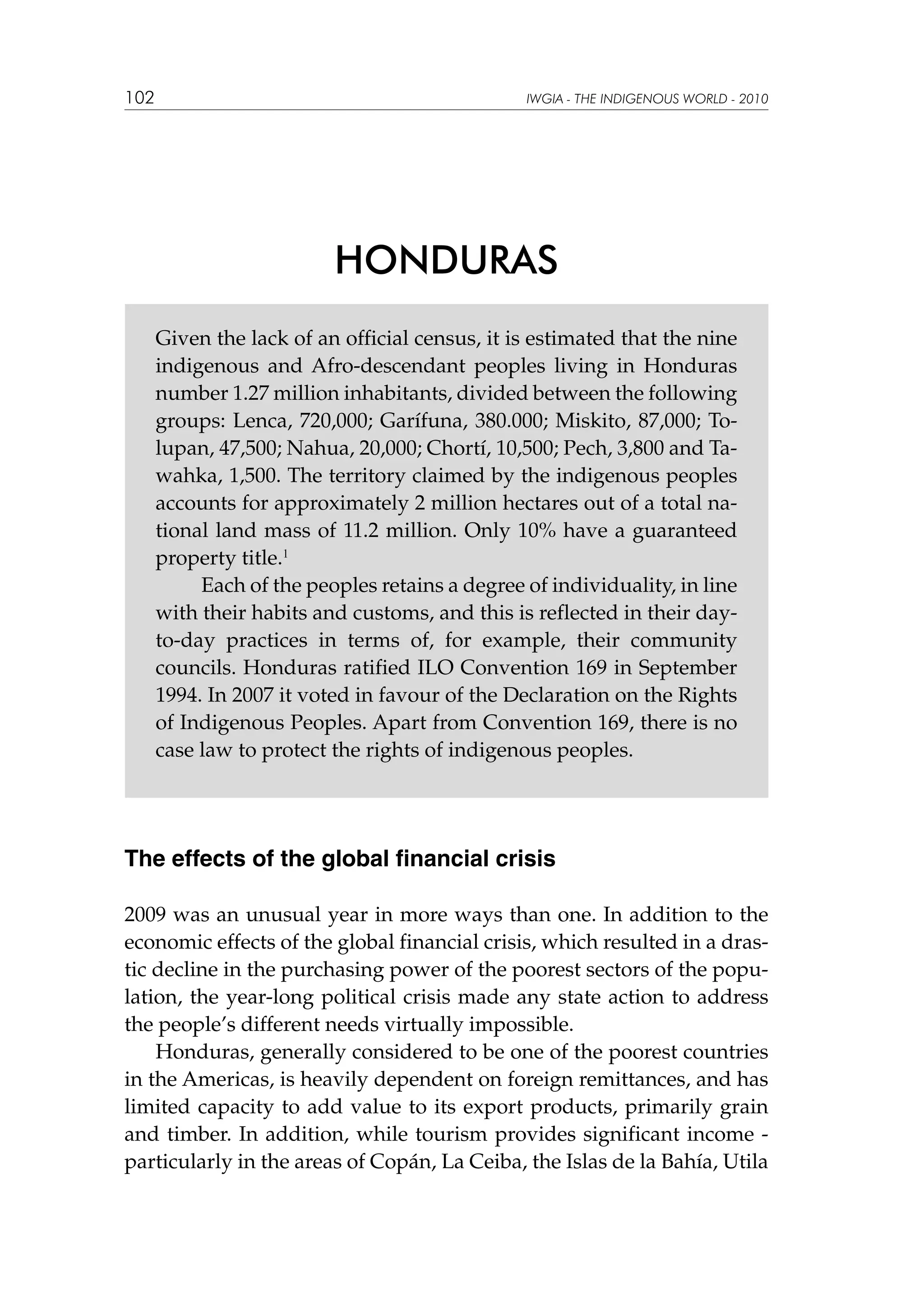 102

IWGIA - THE INDIGENOUS WORLD - 2010

HONDURAS
Given the lack of an official census, it is estimated that the nine
indigenous and Afro-descendant peoples living in Honduras
number 1.27 million inhabitants, divided between the following
groups: Lenca, 720,000; Garífuna, 380.000; Miskito, 87,000; Tolupan, 47,500; Nahua, 20,000; Chortí, 10,500; Pech, 3,800 and Tawahka, 1,500. The territory claimed by the indigenous peoples
accounts for approximately 2 million hectares out of a total national land mass of 11.2 million. Only 10% have a guaranteed
property title.1
	
Each of the peoples retains a degree of individuality, in line
with their habits and customs, and this is reflected in their dayto-day practices in terms of, for example, their community
councils. Honduras ratified ILO Convention 169 in September
1994. In 2007 it voted in favour of the Declaration on the Rights
of Indigenous Peoples. Apart from Convention 169, there is no
case law to protect the rights of indigenous peoples.

The effects of the global financial crisis
2009 was an unusual year in more ways than one. In addition to the
economic effects of the global financial crisis, which resulted in a drastic decline in the purchasing power of the poorest sectors of the population, the year-long political crisis made any state action to address
the people’s different needs virtually impossible.	
Honduras, generally considered to be one of the poorest countries
in the Americas, is heavily dependent on foreign remittances, and has
limited capacity to add value to its export products, primarily grain
and timber. In addition, while tourism provides significant income particularly in the areas of Copán, La Ceiba, the Islas de la Bahía, Utila

 