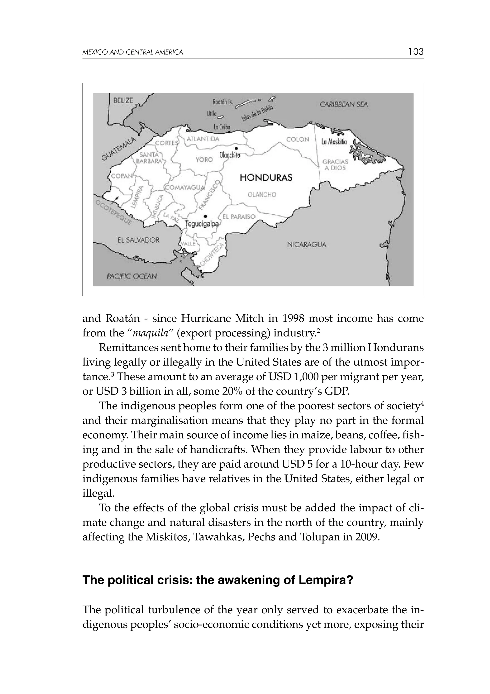 MEXICO AND CENTRAL AMERICA

103

and Roatán - since Hurricane Mitch in 1998 most income has come
from the “maquila” (export processing) industry.2
Remittances sent home to their families by the 3 million Hondurans
living legally or illegally in the United States are of the utmost importance.3 These amount to an average of USD 1,000 per migrant per year,
or USD 3 billion in all, some 20% of the country’s GDP.
The indigenous peoples form one of the poorest sectors of society4
and their marginalisation means that they play no part in the formal
economy. Their main source of income lies in maize, beans, coffee, fishing and in the sale of handicrafts. When they provide labour to other
productive sectors, they are paid around USD 5 for a 10-hour day. Few
indigenous families have relatives in the United States, either legal or
illegal.
To the effects of the global crisis must be added the impact of climate change and natural disasters in the north of the country, mainly
affecting the Miskitos, Tawahkas, Pechs and Tolupan in 2009.

The political crisis: the awakening of Lempira?
The political turbulence of the year only served to exacerbate the indigenous peoples’ socio-economic conditions yet more, exposing their

 