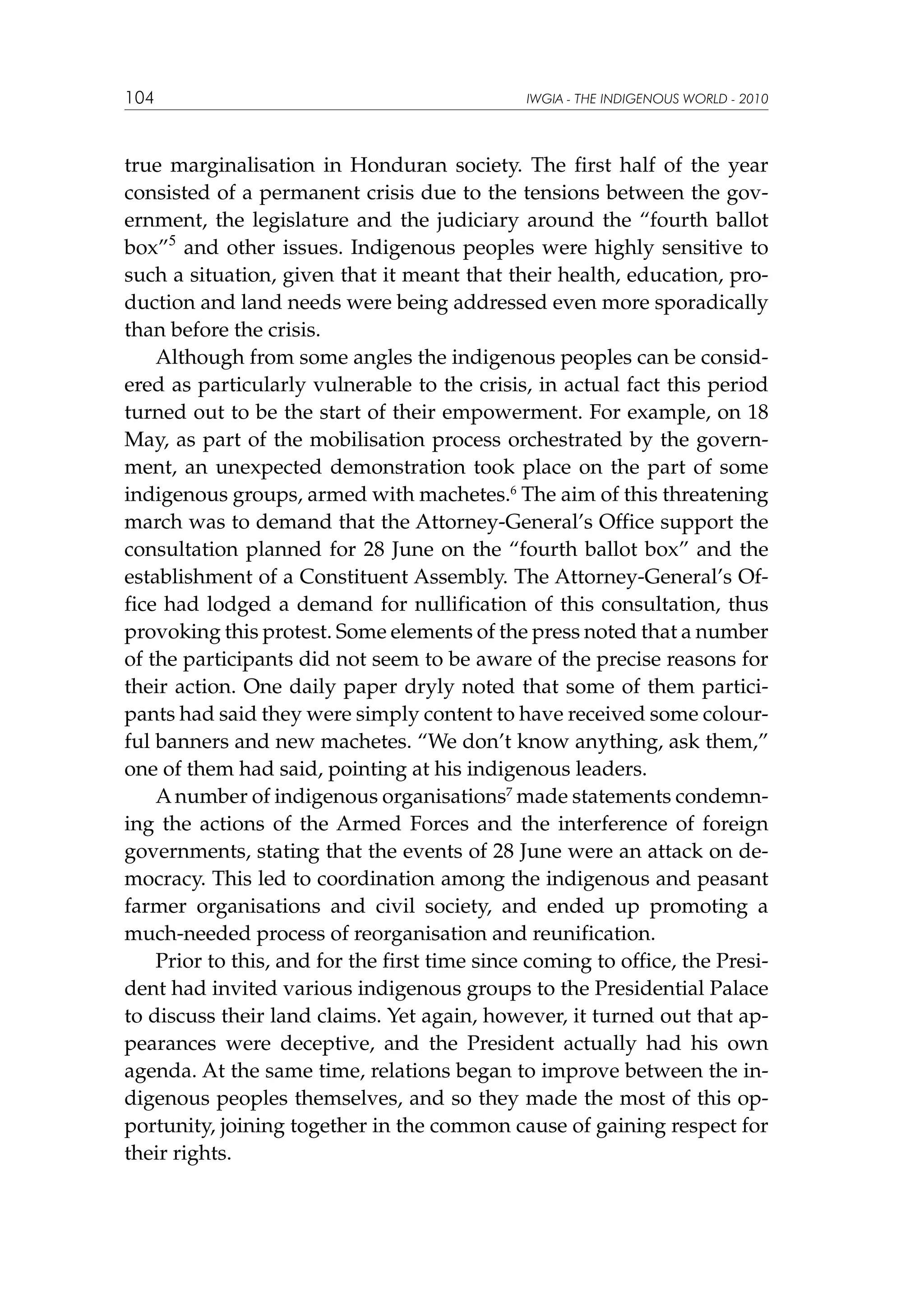 104

IWGIA - THE INDIGENOUS WORLD - 2010

true marginalisation in Honduran society. The first half of the year
consisted of a permanent crisis due to the tensions between the government, the legislature and the judiciary around the “fourth ballot
box”5 and other issues. Indigenous peoples were highly sensitive to
such a situation, given that it meant that their health, education, production and land needs were being addressed even more sporadically
than before the crisis.
Although from some angles the indigenous peoples can be considered as particularly vulnerable to the crisis, in actual fact this period
turned out to be the start of their empowerment. For example, on 18
May, as part of the mobilisation process orchestrated by the government, an unexpected demonstration took place on the part of some
indigenous groups, armed with machetes.6 The aim of this threatening
march was to demand that the Attorney-General’s Office support the
consultation planned for 28 June on the “fourth ballot box” and the
establishment of a Constituent Assembly. The Attorney-General’s Office had lodged a demand for nullification of this consultation, thus
provoking this protest. Some elements of the press noted that a number
of the participants did not seem to be aware of the precise reasons for
their action. One daily paper dryly noted that some of them participants had said they were simply content to have received some colourful banners and new machetes. “We don’t know anything, ask them,”
one of them had said, pointing at his indigenous leaders.
A number of indigenous organisations7 made statements condemning the actions of the Armed Forces and the interference of foreign
governments, stating that the events of 28 June were an attack on democracy. This led to coordination among the indigenous and peasant
farmer organisations and civil society, and ended up promoting a
much-needed process of reorganisation and reunification.
Prior to this, and for the first time since coming to office, the President had invited various indigenous groups to the Presidential Palace
to discuss their land claims. Yet again, however, it turned out that appearances were deceptive, and the President actually had his own
agenda. At the same time, relations began to improve between the indigenous peoples themselves, and so they made the most of this opportunity, joining together in the common cause of gaining respect for
their rights.

 