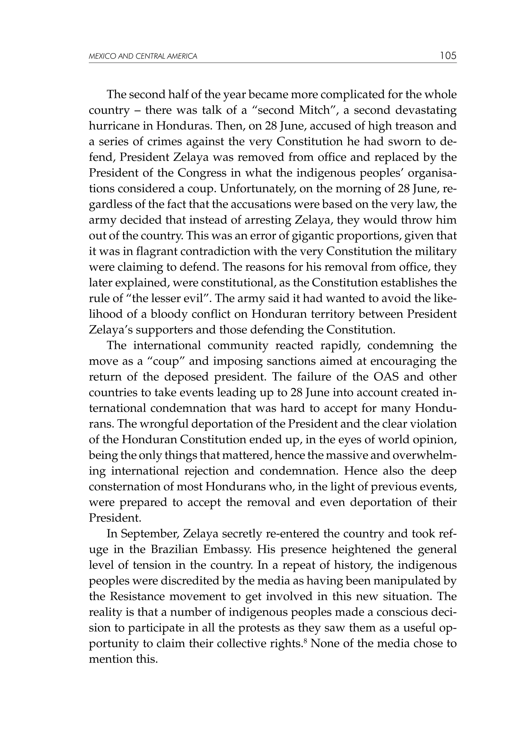 MEXICO AND CENTRAL AMERICA

105

The second half of the year became more complicated for the whole
country – there was talk of a “second Mitch”, a second devastating
hurricane in Honduras. Then, on 28 June, accused of high treason and
a series of crimes against the very Constitution he had sworn to defend, President Zelaya was removed from office and replaced by the
President of the Congress in what the indigenous peoples’ organisations considered a coup. Unfortunately, on the morning of 28 June, regardless of the fact that the accusations were based on the very law, the
army decided that instead of arresting Zelaya, they would throw him
out of the country. This was an error of gigantic proportions, given that
it was in flagrant contradiction with the very Constitution the military
were claiming to defend. The reasons for his removal from office, they
later explained, were constitutional, as the Constitution establishes the
rule of “the lesser evil”. The army said it had wanted to avoid the likelihood of a bloody conflict on Honduran territory between President
Zelaya’s supporters and those defending the Constitution.
The international community reacted rapidly, condemning the
move as a “coup” and imposing sanctions aimed at encouraging the
return of the deposed president. The failure of the OAS and other
countries to take events leading up to 28 June into account created international condemnation that was hard to accept for many Hondurans. The wrongful deportation of the President and the clear violation
of the Honduran Constitution ended up, in the eyes of world opinion,
being the only things that mattered, hence the massive and overwhelming international rejection and condemnation. Hence also the deep
consternation of most Hondurans who, in the light of previous events,
were prepared to accept the removal and even deportation of their
President.
In September, Zelaya secretly re-entered the country and took refuge in the Brazilian Embassy. His presence heightened the general
level of tension in the country. In a repeat of history, the indigenous
peoples were discredited by the media as having been manipulated by
the Resistance movement to get involved in this new situation. The
reality is that a number of indigenous peoples made a conscious decision to participate in all the protests as they saw them as a useful opportunity to claim their collective rights.8 None of the media chose to
mention this.

 