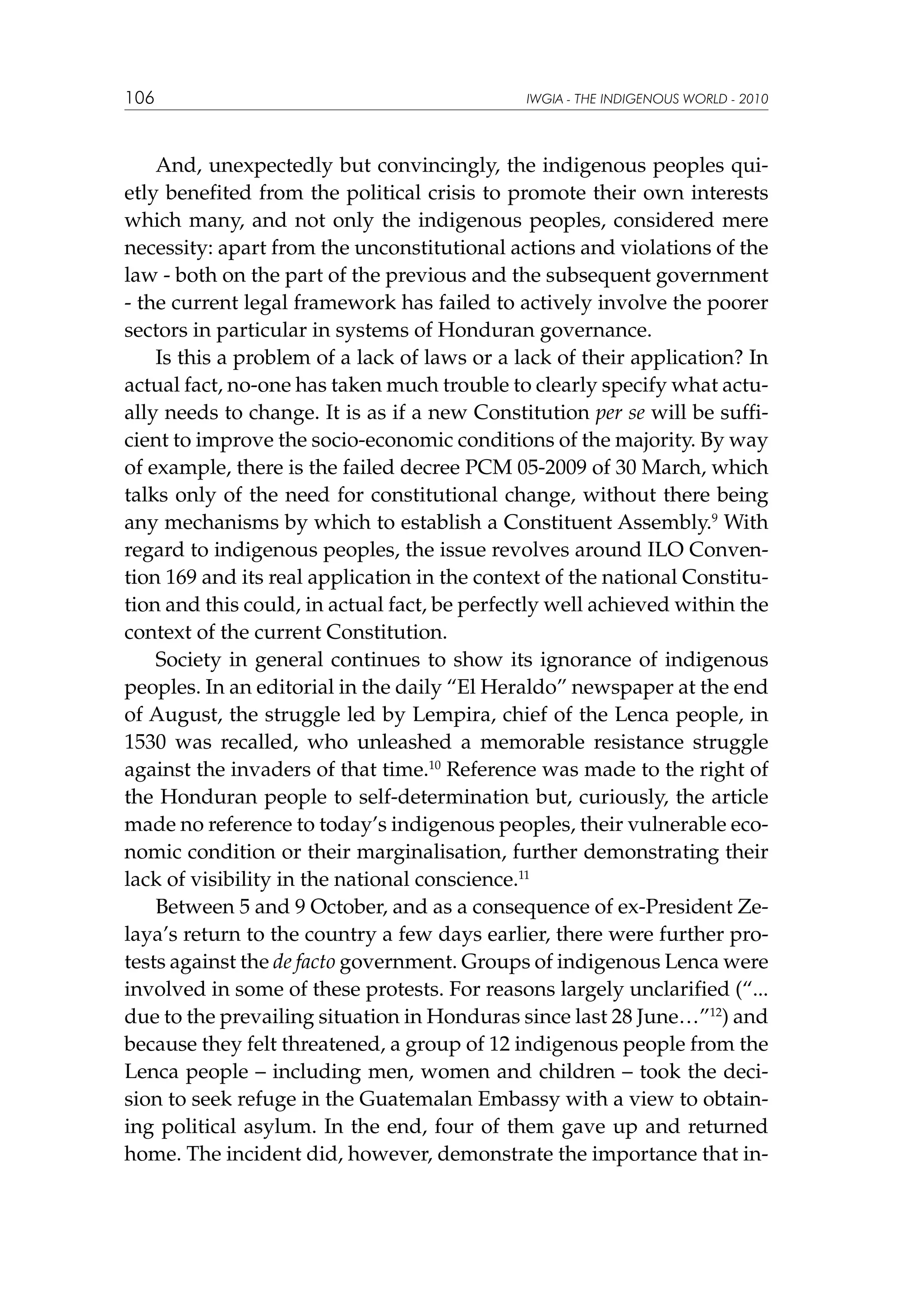 106

IWGIA - THE INDIGENOUS WORLD - 2010

And, unexpectedly but convincingly, the indigenous peoples quietly benefited from the political crisis to promote their own interests
which many, and not only the indigenous peoples, considered mere
necessity: apart from the unconstitutional actions and violations of the
law - both on the part of the previous and the subsequent government
- the current legal framework has failed to actively involve the poorer
sectors in particular in systems of Honduran governance.
Is this a problem of a lack of laws or a lack of their application? In
actual fact, no-one has taken much trouble to clearly specify what actually needs to change. It is as if a new Constitution per se will be sufficient to improve the socio-economic conditions of the majority. By way
of example, there is the failed decree PCM 05-2009 of 30 March, which
talks only of the need for constitutional change, without there being
any mechanisms by which to establish a Constituent Assembly.9 With
regard to indigenous peoples, the issue revolves around ILO Convention 169 and its real application in the context of the national Constitution and this could, in actual fact, be perfectly well achieved within the
context of the current Constitution.
Society in general continues to show its ignorance of indigenous
peoples. In an editorial in the daily “El Heraldo” newspaper at the end
of August, the struggle led by Lempira, chief of the Lenca people, in
1530 was recalled, who unleashed a memorable resistance struggle
against the invaders of that time.10 Reference was made to the right of
the Honduran people to self-determination but, curiously, the article
made no reference to today’s indigenous peoples, their vulnerable economic condition or their marginalisation, further demonstrating their
lack of visibility in the national conscience.11
Between 5 and 9 October, and as a consequence of ex-President Zelaya’s return to the country a few days earlier, there were further protests against the de facto government. Groups of indigenous Lenca were
involved in some of these protests. For reasons largely unclarified (“...
due to the prevailing situation in Honduras since last 28 June…”12) and
because they felt threatened, a group of 12 indigenous people from the
Lenca people – including men, women and children – took the decision to seek refuge in the Guatemalan Embassy with a view to obtaining political asylum. In the end, four of them gave up and returned
home. The incident did, however, demonstrate the importance that in-

 