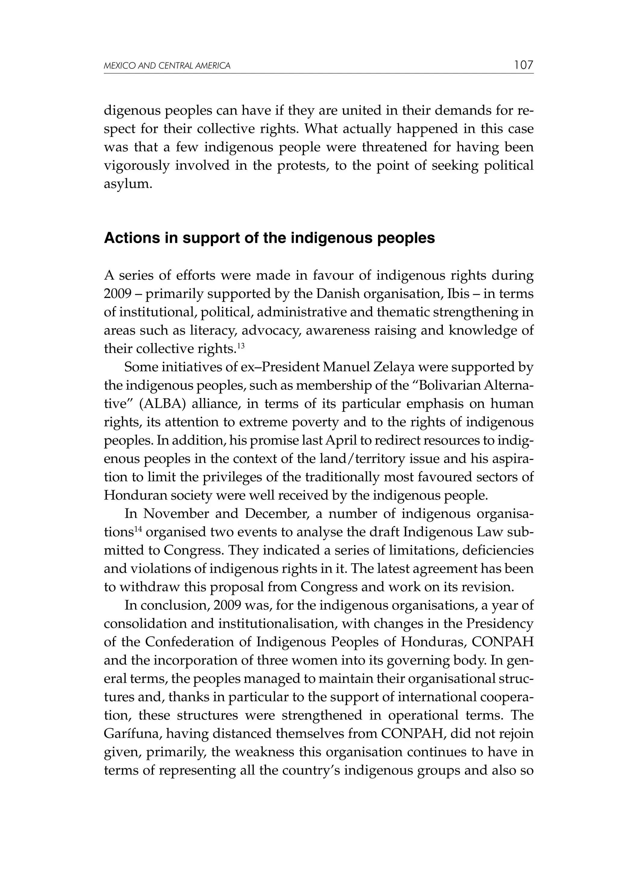 MEXICO AND CENTRAL AMERICA

107

digenous peoples can have if they are united in their demands for respect for their collective rights. What actually happened in this case
was that a few indigenous people were threatened for having been
vigorously involved in the protests, to the point of seeking political
asylum.

Actions in support of the indigenous peoples
A series of efforts were made in favour of indigenous rights during
2009 – primarily supported by the Danish organisation, Ibis – in terms
of institutional, political, administrative and thematic strengthening in
areas such as literacy, advocacy, awareness raising and knowledge of
their collective rights.13
Some initiatives of ex–President Manuel Zelaya were supported by
the indigenous peoples, such as membership of the “Bolivarian Alternative” (ALBA) alliance, in terms of its particular emphasis on human
rights, its attention to extreme poverty and to the rights of indigenous
peoples. In addition, his promise last April to redirect resources to indigenous peoples in the context of the land/territory issue and his aspiration to limit the privileges of the traditionally most favoured sectors of
Honduran society were well received by the indigenous people.
In November and December, a number of indigenous organisations14 organised two events to analyse the draft Indigenous Law submitted to Congress. They indicated a series of limitations, deficiencies
and violations of indigenous rights in it. The latest agreement has been
to withdraw this proposal from Congress and work on its revision.
In conclusion, 2009 was, for the indigenous organisations, a year of
consolidation and institutionalisation, with changes in the Presidency
of the Confederation of Indigenous Peoples of Honduras, CONPAH
and the incorporation of three women into its governing body. In general terms, the peoples managed to maintain their organisational structures and, thanks in particular to the support of international cooperation, these structures were strengthened in operational terms. The
Garífuna, having distanced themselves from CONPAH, did not rejoin
given, primarily, the weakness this organisation continues to have in
terms of representing all the country’s indigenous groups and also so

 