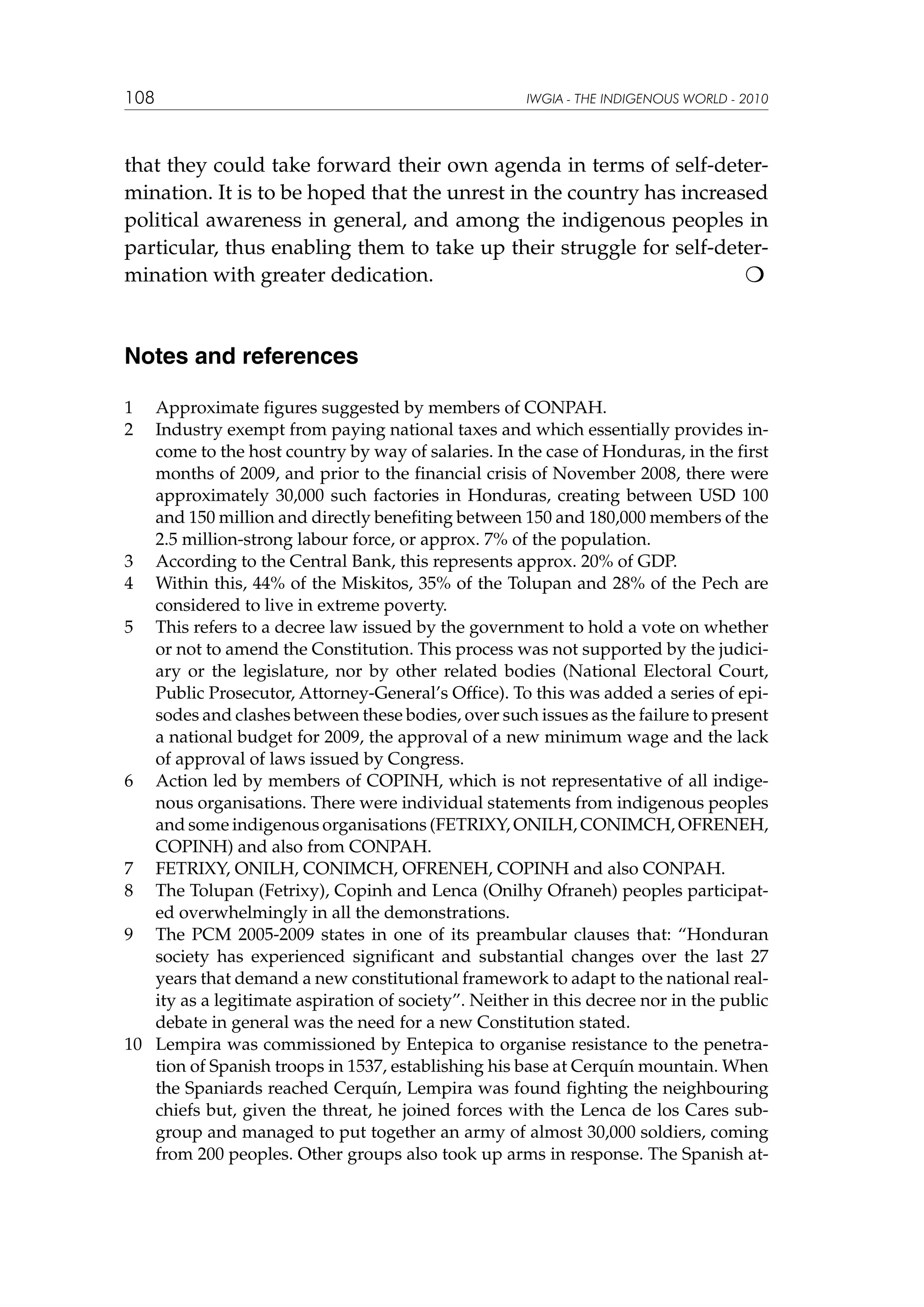 108

IWGIA - THE INDIGENOUS WORLD - 2010

that they could take forward their own agenda in terms of self-determination. It is to be hoped that the unrest in the country has increased
political awareness in general, and among the indigenous peoples in
particular, thus enabling them to take up their struggle for self-determination with greater dedication.				


Notes and references
1	
2	

Approximate figures suggested by members of CONPAH.
Industry exempt from paying national taxes and which essentially provides income to the host country by way of salaries. In the case of Honduras, in the first
months of 2009, and prior to the financial crisis of November 2008, there were
approximately 30,000 such factories in Honduras, creating between USD 100
and 150 million and directly benefiting between 150 and 180,000 members of the
2.5 million-strong labour force, or approx. 7% of the population.
3	 According to the Central Bank, this represents approx. 20% of GDP.
4	 Within this, 44% of the Miskitos, 35% of the Tolupan and 28% of the Pech are
considered to live in extreme poverty.
5	 This refers to a decree law issued by the government to hold a vote on whether
or not to amend the Constitution. This process was not supported by the judiciary or the legislature, nor by other related bodies (National Electoral Court,
Public Prosecutor, Attorney-General’s Office). To this was added a series of episodes and clashes between these bodies, over such issues as the failure to present
a national budget for 2009, the approval of a new minimum wage and the lack
of approval of laws issued by Congress.
6	 Action led by members of COPINH, which is not representative of all indigenous organisations. There were individual statements from indigenous peoples
and some indigenous organisations (FETRIXY, ONILH, CONIMCH, OFRENEH,
COPINH) and also from CONPAH.
7	 FETRIXY, ONILH, CONIMCH, OFRENEH, COPINH and also CONPAH.
8	 The Tolupan (Fetrixy), Copinh and Lenca (Onilhy Ofraneh) peoples participated overwhelmingly in all the demonstrations.
9	 The PCM 2005-2009 states in one of its preambular clauses that: “Honduran
society has experienced significant and substantial changes over the last 27
years that demand a new constitutional framework to adapt to the national reality as a legitimate aspiration of society”. Neither in this decree nor in the public
debate in general was the need for a new Constitution stated.
10	 Lempira was commissioned by Entepica to organise resistance to the penetration of Spanish troops in 1537, establishing his base at Cerquín mountain. When
the Spaniards reached Cerquín, Lempira was found fighting the neighbouring
chiefs but, given the threat, he joined forces with the Lenca de los Cares subgroup and managed to put together an army of almost 30,000 soldiers, coming
from 200 peoples. Other groups also took up arms in response. The Spanish at-

 