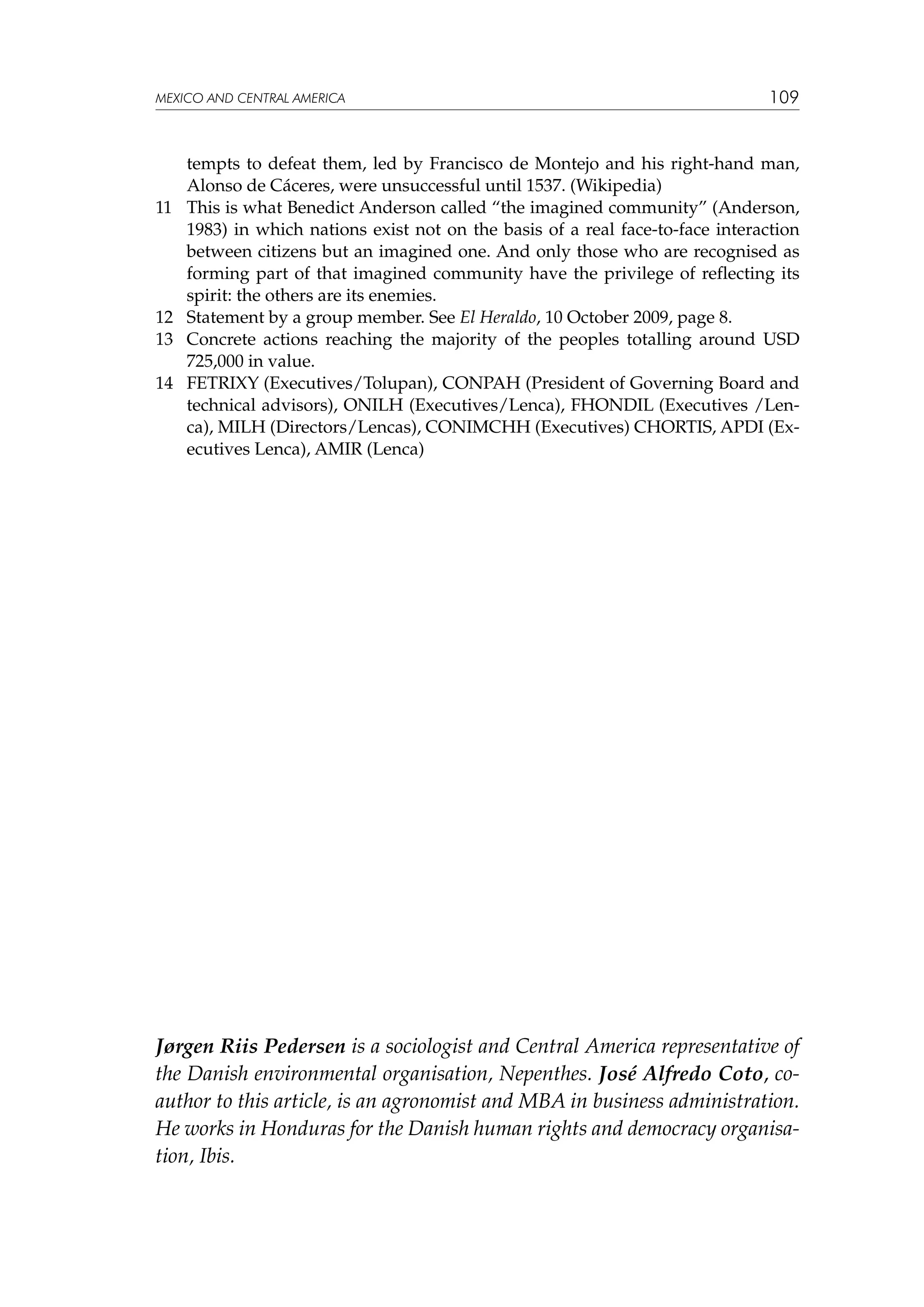 MEXICO AND CENTRAL AMERICA

11	

12	
13	
14	

109

tempts to defeat them, led by Francisco de Montejo and his right-hand man,
Alonso de Cáceres, were unsuccessful until 1537. (Wikipedia)
This is what Benedict Anderson called “the imagined community” (Anderson,
1983) in which nations exist not on the basis of a real face-to-face interaction
between citizens but an imagined one. And only those who are recognised as
forming part of that imagined community have the privilege of reflecting its
spirit: the others are its enemies.
Statement by a group member. See El Heraldo, 10 October 2009, page 8.
Concrete actions reaching the majority of the peoples totalling around USD
725,000 in value.
FETRIXY (Executives/Tolupan), CONPAH (President of Governing Board and
technical advisors), ONILH (Executives/Lenca), FHONDIL (Executives /Lenca), MILH (Directors/Lencas), CONIMCHH (Executives) CHORTIS, APDI (Executives Lenca), AMIR (Lenca)

Jørgen Riis Pedersen is a sociologist and Central America representative of
the Danish environmental organisation, Nepenthes. José Alfredo Coto, coauthor to this article, is an agronomist and MBA in business administration.
He works in Honduras for the Danish human rights and democracy organisation, Ibis.

 