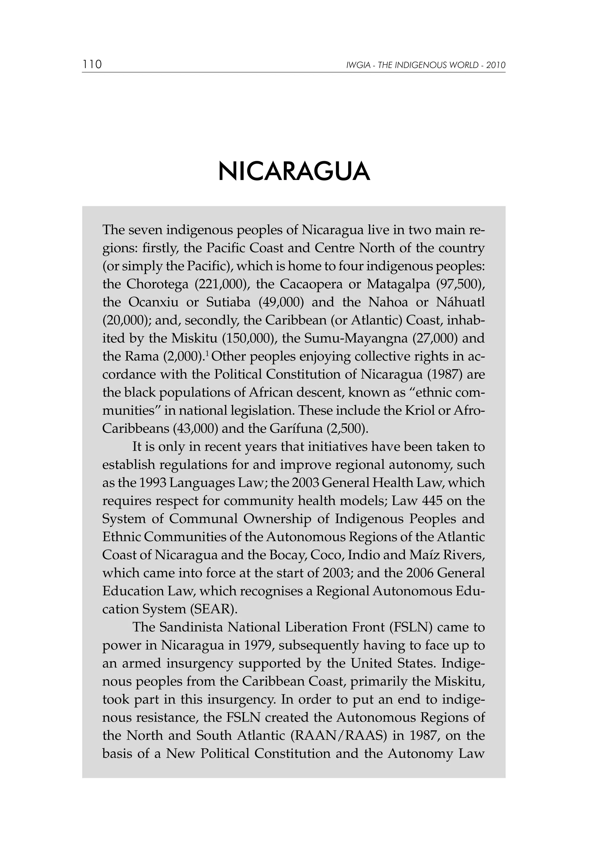 110

IWGIA - THE INDIGENOUS WORLD - 2010

NICARAGUA
The seven indigenous peoples of Nicaragua live in two main regions: firstly, the Pacific Coast and Centre North of the country
(or simply the Pacific), which is home to four indigenous peoples:
the Chorotega (221,000), the Cacaopera or Matagalpa (97,500),
the Ocanxiu or Sutiaba (49,000) and the Nahoa or Náhuatl
(20,000); and, secondly, the Caribbean (or Atlantic) Coast, inhabited by the Miskitu (150,000), the Sumu-Mayangna (27,000) and
the Rama (2,000).1 Other peoples enjoying collective rights in accordance with the Political Constitution of Nicaragua (1987) are
the black populations of African descent, known as “ethnic communities” in national legislation. These include the Kriol or AfroCaribbeans (43,000) and the Garífuna (2,500).
	
It is only in recent years that initiatives have been taken to
establish regulations for and improve regional autonomy, such
as the 1993 Languages Law; the 2003 General Health Law, which
requires respect for community health models; Law 445 on the
System of Communal Ownership of Indigenous Peoples and
Ethnic Communities of the Autonomous Regions of the Atlantic
Coast of Nicaragua and the Bocay, Coco, Indio and Maíz Rivers,
which came into force at the start of 2003; and the 2006 General
Education Law, which recognises a Regional Autonomous Education System (SEAR).
	
The Sandinista National Liberation Front (FSLN) came to
power in Nicaragua in 1979, subsequently having to face up to
an armed insurgency supported by the United States. Indigenous peoples from the Caribbean Coast, primarily the Miskitu,
took part in this insurgency. In order to put an end to indigenous resistance, the FSLN created the Autonomous Regions of
the North and South Atlantic (RAAN/RAAS) in 1987, on the
basis of a New Political Constitution and the Autonomy Law

 