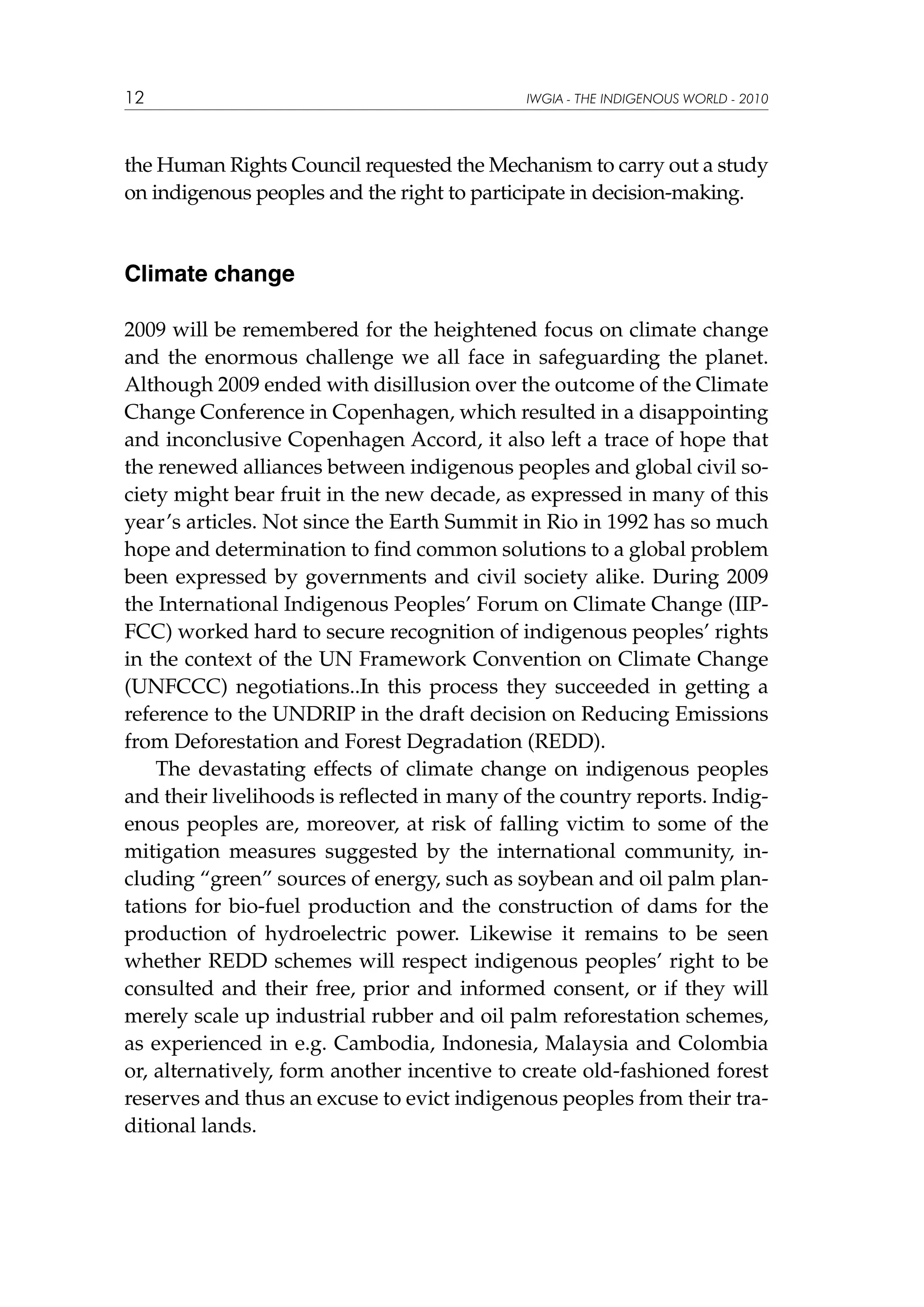 12

IWGIA - THE INDIGENOUS WORLD - 2010

the Human Rights Council requested the Mechanism to carry out a study
on indigenous peoples and the right to participate in decision-making.

Climate change
2009 will be remembered for the heightened focus on climate change
and the enormous challenge we all face in safeguarding the planet.
Although 2009 ended with disillusion over the outcome of the Climate
Change Conference in Copenhagen, which resulted in a disappointing
and inconclusive Copenhagen Accord, it also left a trace of hope that
the renewed alliances between indigenous peoples and global civil society might bear fruit in the new decade, as expressed in many of this
year’s articles. Not since the Earth Summit in Rio in 1992 has so much
hope and determination to find common solutions to a global problem
been expressed by governments and civil society alike. During 2009
the International Indigenous Peoples’ Forum on Climate Change (IIPFCC) worked hard to secure recognition of indigenous peoples’ rights
in the context of the UN Framework Convention on Climate Change
(UNFCCC) negotiations..In this process they succeeded in getting a
reference to the UNDRIP in the draft decision on Reducing Emissions
from Deforestation and Forest Degradation (REDD).
The devastating effects of climate change on indigenous peoples
and their livelihoods is reflected in many of the country reports. Indigenous peoples are, moreover, at risk of falling victim to some of the
mitigation measures suggested by the international community, including “green” sources of energy, such as soybean and oil palm plantations for bio-fuel production and the construction of dams for the
production of hydroelectric power. Likewise it remains to be seen
whether REDD schemes will respect indigenous peoples’ right to be
consulted and their free, prior and informed consent, or if they will
merely scale up industrial rubber and oil palm reforestation schemes,
as experienced in e.g. Cambodia, Indonesia, Malaysia and Colombia
or, alternatively, form another incentive to create old-fashioned forest
reserves and thus an excuse to evict indigenous peoples from their traditional lands.

 