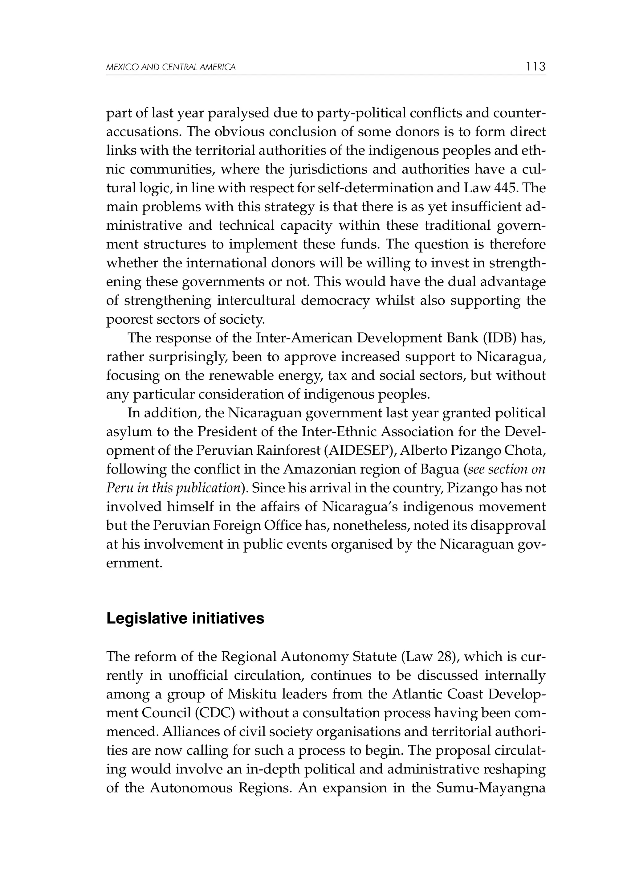 MEXICO AND CENTRAL AMERICA

113

part of last year paralysed due to party-political conflicts and counteraccusations. The obvious conclusion of some donors is to form direct
links with the territorial authorities of the indigenous peoples and ethnic communities, where the jurisdictions and authorities have a cultural logic, in line with respect for self-determination and Law 445. The
main problems with this strategy is that there is as yet insufficient administrative and technical capacity within these traditional government structures to implement these funds. The question is therefore
whether the international donors will be willing to invest in strengthening these governments or not. This would have the dual advantage
of strengthening intercultural democracy whilst also supporting the
poorest sectors of society.
The response of the Inter-American Development Bank (IDB) has,
rather surprisingly, been to approve increased support to Nicaragua,
focusing on the renewable energy, tax and social sectors, but without
any particular consideration of indigenous peoples.
In addition, the Nicaraguan government last year granted political
asylum to the President of the Inter-Ethnic Association for the Development of the Peruvian Rainforest (AIDESEP), Alberto Pizango Chota,
following the conflict in the Amazonian region of Bagua (see section on
Peru in this publication). Since his arrival in the country, Pizango has not
involved himself in the affairs of Nicaragua’s indigenous movement
but the Peruvian Foreign Office has, nonetheless, noted its disapproval
at his involvement in public events organised by the Nicaraguan government.

Legislative initiatives
The reform of the Regional Autonomy Statute (Law 28), which is currently in unofficial circulation, continues to be discussed internally
among a group of Miskitu leaders from the Atlantic Coast Development Council (CDC) without a consultation process having been commenced. Alliances of civil society organisations and territorial authorities are now calling for such a process to begin. The proposal circulating would involve an in-depth political and administrative reshaping
of the Autonomous Regions. An expansion in the Sumu-Mayangna

 