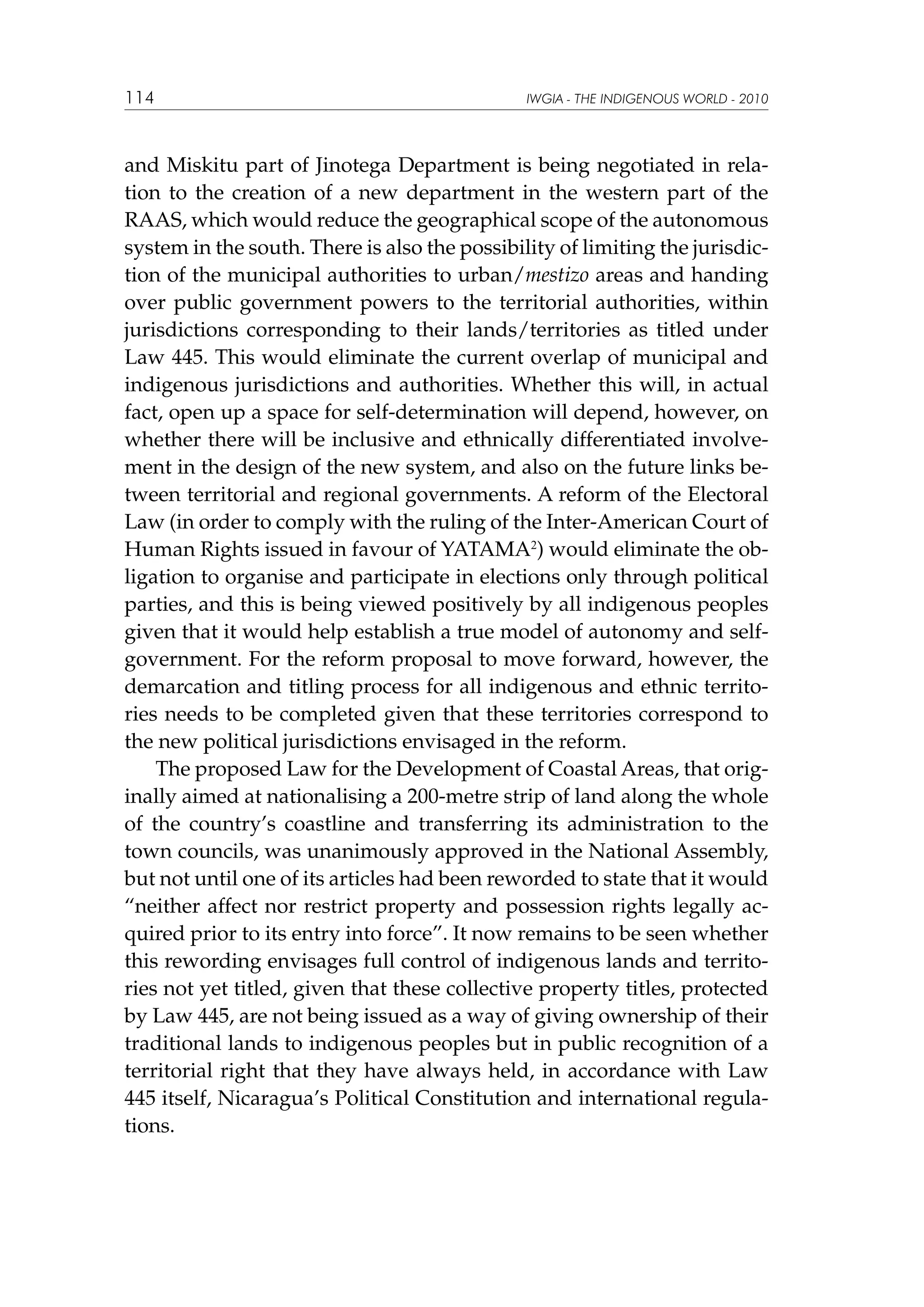 114

IWGIA - THE INDIGENOUS WORLD - 2010

and Miskitu part of Jinotega Department is being negotiated in relation to the creation of a new department in the western part of the
RAAS, which would reduce the geographical scope of the autonomous
system in the south. There is also the possibility of limiting the jurisdiction of the municipal authorities to urban/mestizo areas and handing
over public government powers to the territorial authorities, within
jurisdictions corresponding to their lands/territories as titled under
Law 445. This would eliminate the current overlap of municipal and
indigenous jurisdictions and authorities. Whether this will, in actual
fact, open up a space for self-determination will depend, however, on
whether there will be inclusive and ethnically differentiated involvement in the design of the new system, and also on the future links between territorial and regional governments. A reform of the Electoral
Law (in order to comply with the ruling of the Inter-American Court of
Human Rights issued in favour of YATAMA2) would eliminate the obligation to organise and participate in elections only through political
parties, and this is being viewed positively by all indigenous peoples
given that it would help establish a true model of autonomy and selfgovernment. For the reform proposal to move forward, however, the
demarcation and titling process for all indigenous and ethnic territories needs to be completed given that these territories correspond to
the new political jurisdictions envisaged in the reform.
The proposed Law for the Development of Coastal Areas, that originally aimed at nationalising a 200-metre strip of land along the whole
of the country’s coastline and transferring its administration to the
town councils, was unanimously approved in the National Assembly,
but not until one of its articles had been reworded to state that it would
“neither affect nor restrict property and possession rights legally acquired prior to its entry into force”. It now remains to be seen whether
this rewording envisages full control of indigenous lands and territories not yet titled, given that these collective property titles, protected
by Law 445, are not being issued as a way of giving ownership of their
traditional lands to indigenous peoples but in public recognition of a
territorial right that they have always held, in accordance with Law
445 itself, Nicaragua’s Political Constitution and international regulations.

 