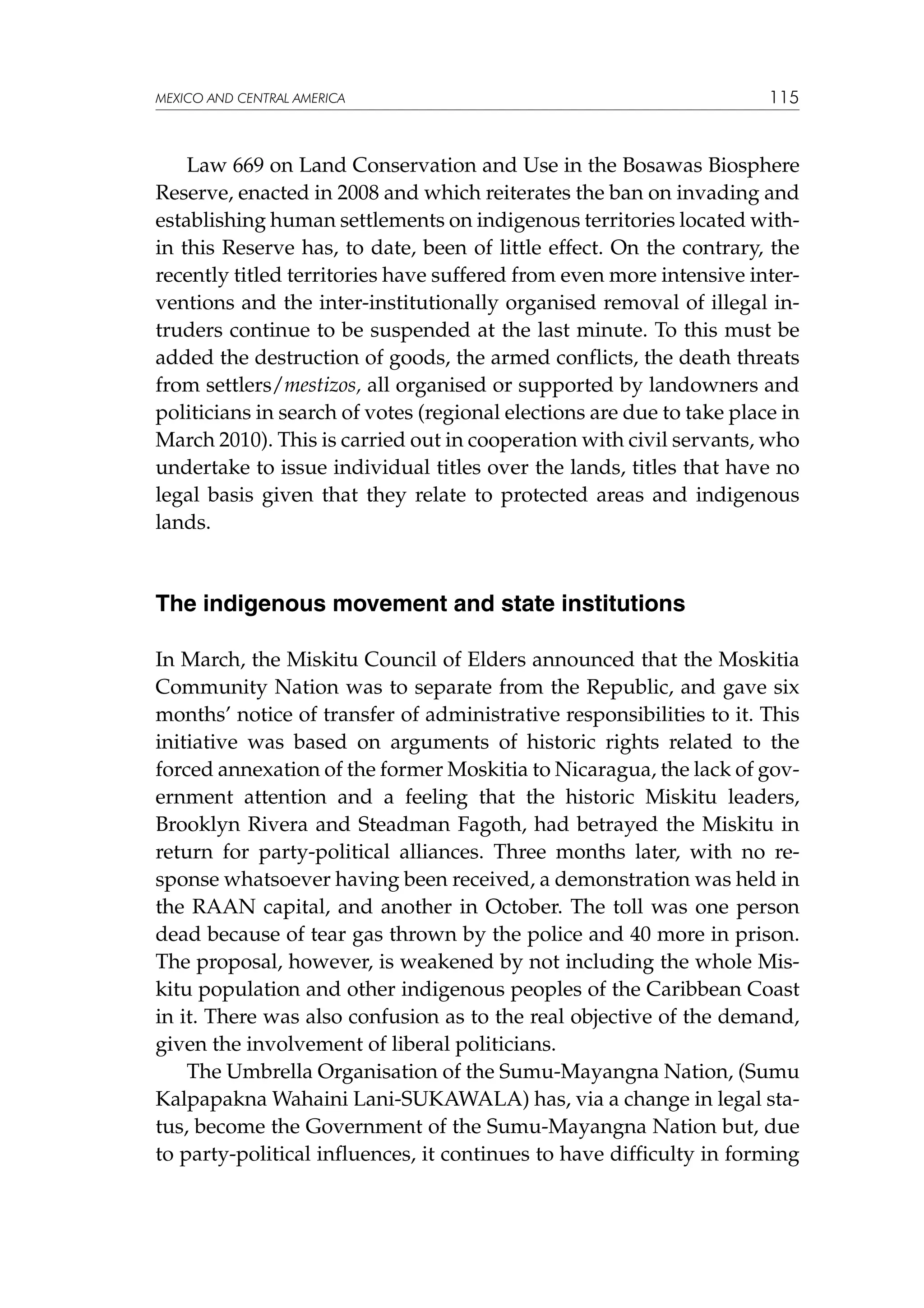 MEXICO AND CENTRAL AMERICA

115

Law 669 on Land Conservation and Use in the Bosawas Biosphere
Reserve, enacted in 2008 and which reiterates the ban on invading and
establishing human settlements on indigenous territories located within this Reserve has, to date, been of little effect. On the contrary, the
recently titled territories have suffered from even more intensive interventions and the inter-institutionally organised removal of illegal intruders continue to be suspended at the last minute. To this must be
added the destruction of goods, the armed conflicts, the death threats
from settlers/mestizos, all organised or supported by landowners and
politicians in search of votes (regional elections are due to take place in
March 2010). This is carried out in cooperation with civil servants, who
undertake to issue individual titles over the lands, titles that have no
legal basis given that they relate to protected areas and indigenous
lands.

The indigenous movement and state institutions
In March, the Miskitu Council of Elders announced that the Moskitia
Community Nation was to separate from the Republic, and gave six
months’ notice of transfer of administrative responsibilities to it. This
initiative was based on arguments of historic rights related to the
forced annexation of the former Moskitia to Nicaragua, the lack of government attention and a feeling that the historic Miskitu leaders,
Brooklyn Rivera and Steadman Fagoth, had betrayed the Miskitu in
return for party-political alliances. Three months later, with no response whatsoever having been received, a demonstration was held in
the RAAN capital, and another in October. The toll was one person
dead because of tear gas thrown by the police and 40 more in prison.
The proposal, however, is weakened by not including the whole Miskitu population and other indigenous peoples of the Caribbean Coast
in it. There was also confusion as to the real objective of the demand,
given the involvement of liberal politicians.
The Umbrella Organisation of the Sumu-Mayangna Nation, (Sumu
Kalpapakna Wahaini Lani-SUKAWALA) has, via a change in legal status, become the Government of the Sumu-Mayangna Nation but, due
to party-political influences, it continues to have difficulty in forming

 