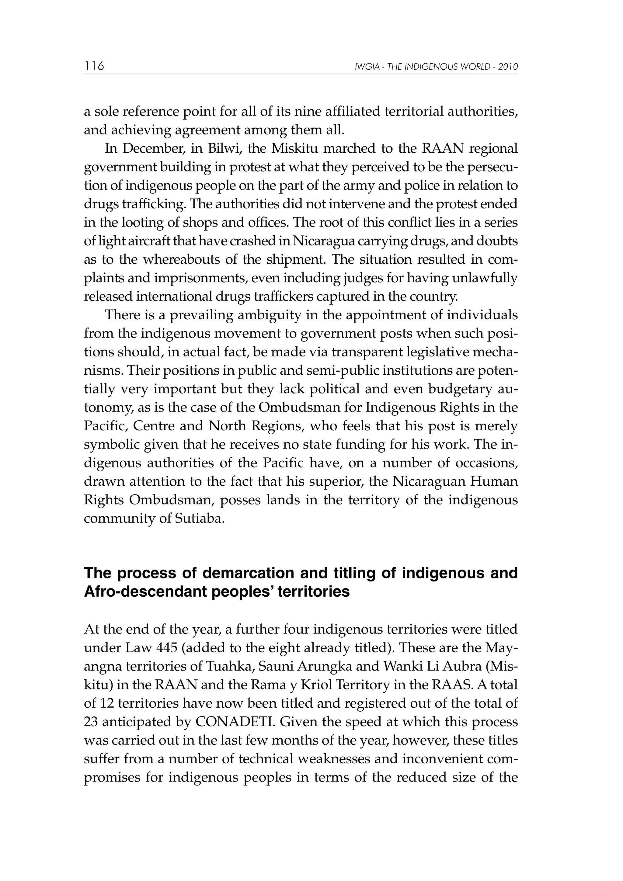 116

IWGIA - THE INDIGENOUS WORLD - 2010

a sole reference point for all of its nine affiliated territorial authorities,
and achieving agreement among them all.
In December, in Bilwi, the Miskitu marched to the RAAN regional
government building in protest at what they perceived to be the persecution of indigenous people on the part of the army and police in relation to
drugs trafficking. The authorities did not intervene and the protest ended
in the looting of shops and offices. The root of this conflict lies in a series
of light aircraft that have crashed in Nicaragua carrying drugs, and doubts
as to the whereabouts of the shipment. The situation resulted in complaints and imprisonments, even including judges for having unlawfully
released international drugs traffickers captured in the country.
There is a prevailing ambiguity in the appointment of individuals
from the indigenous movement to government posts when such positions should, in actual fact, be made via transparent legislative mechanisms. Their positions in public and semi-public institutions are potentially very important but they lack political and even budgetary autonomy, as is the case of the Ombudsman for Indigenous Rights in the
Pacific, Centre and North Regions, who feels that his post is merely
symbolic given that he receives no state funding for his work. The indigenous authorities of the Pacific have, on a number of occasions,
drawn attention to the fact that his superior, the Nicaraguan Human
Rights Ombudsman, posses lands in the territory of the indigenous
community of Sutiaba.

The process of demarcation and titling of indigenous and
Afro-descendant peoples’ territories
At the end of the year, a further four indigenous territories were titled
under Law 445 (added to the eight already titled). These are the Mayangna territories of Tuahka, Sauni Arungka and Wanki Li Aubra (Miskitu) in the RAAN and the Rama y Kriol Territory in the RAAS. A total
of 12 territories have now been titled and registered out of the total of
23 anticipated by CONADETI. Given the speed at which this process
was carried out in the last few months of the year, however, these titles
suffer from a number of technical weaknesses and inconvenient compromises for indigenous peoples in terms of the reduced size of the

 