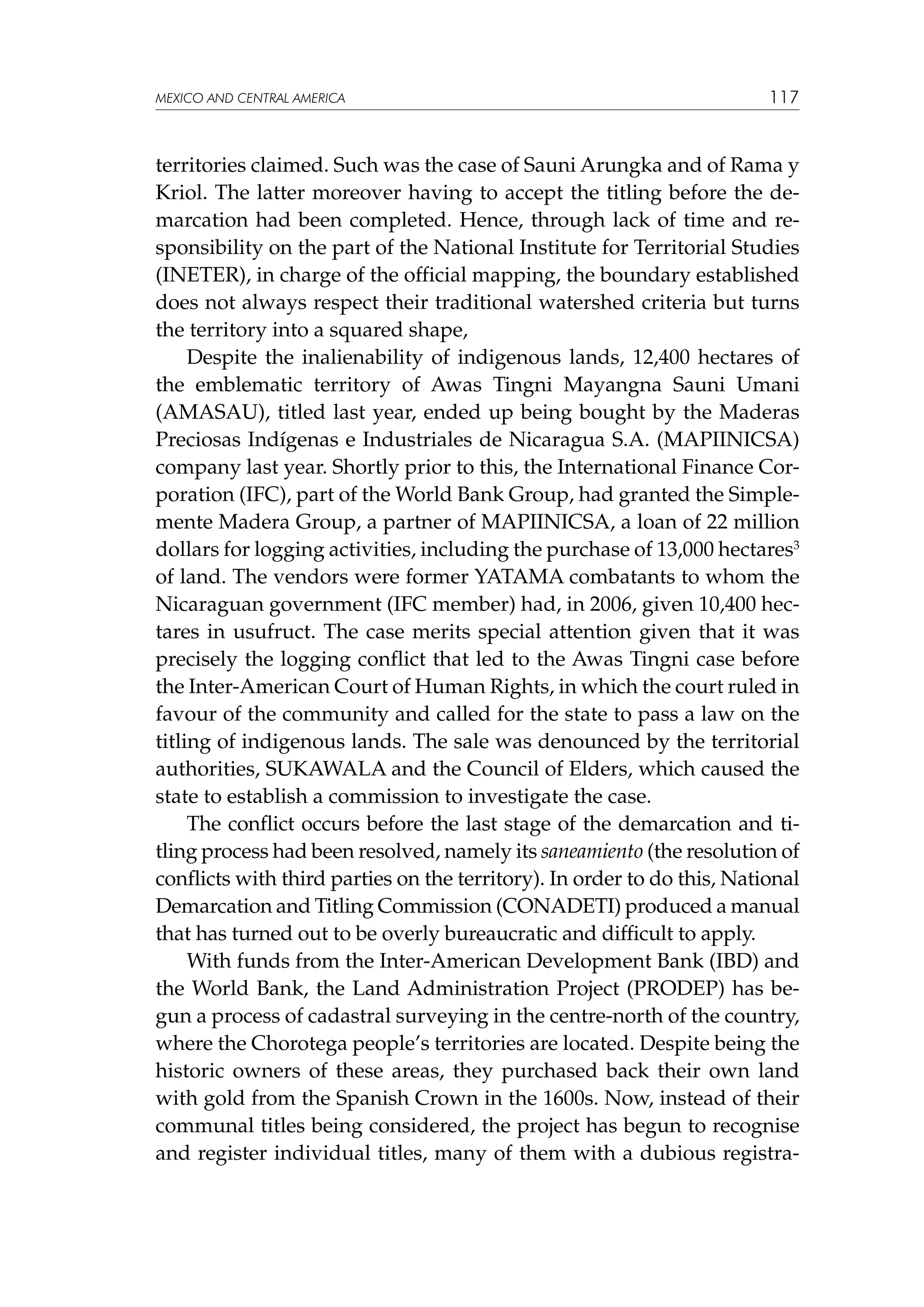 MEXICO AND CENTRAL AMERICA

117

territories claimed. Such was the case of Sauni Arungka and of Rama y
Kriol. The latter moreover having to accept the titling before the demarcation had been completed. Hence, through lack of time and responsibility on the part of the National Institute for Territorial Studies
(INETER), in charge of the official mapping, the boundary established
does not always respect their traditional watershed criteria but turns
the territory into a squared shape,
Despite the inalienability of indigenous lands, 12,400 hectares of
the emblematic territory of Awas Tingni Mayangna Sauni Umani
(AMASAU), titled last year, ended up being bought by the Maderas
Preciosas Indígenas e Industriales de Nicaragua S.A. (MAPIINICSA)
company last year. Shortly prior to this, the International Finance Corporation (IFC), part of the World Bank Group, had granted the Simplemente Madera Group, a partner of MAPIINICSA, a loan of 22 million
dollars for logging activities, including the purchase of 13,000 hectares3
of land. The vendors were former YATAMA combatants to whom the
Nicaraguan government (IFC member) had, in 2006, given 10,400 hectares in usufruct. The case merits special attention given that it was
precisely the logging conflict that led to the Awas Tingni case before
the Inter-American Court of Human Rights, in which the court ruled in
favour of the community and called for the state to pass a law on the
titling of indigenous lands. The sale was denounced by the territorial
authorities, SUKAWALA and the Council of Elders, which caused the
state to establish a commission to investigate the case.
The conflict occurs before the last stage of the demarcation and titling process had been resolved, namely its saneamiento (the resolution of
conflicts with third parties on the territory). In order to do this, National
Demarcation and Titling Commission (CONADETI) produced a manual
that has turned out to be overly bureaucratic and difficult to apply.
With funds from the Inter-American Development Bank (IBD) and
the World Bank, the Land Administration Project (PRODEP) has begun a process of cadastral surveying in the centre-north of the country,
where the Chorotega people’s territories are located. Despite being the
historic owners of these areas, they purchased back their own land
with gold from the Spanish Crown in the 1600s. Now, instead of their
communal titles being considered, the project has begun to recognise
and register individual titles, many of them with a dubious registra-

 