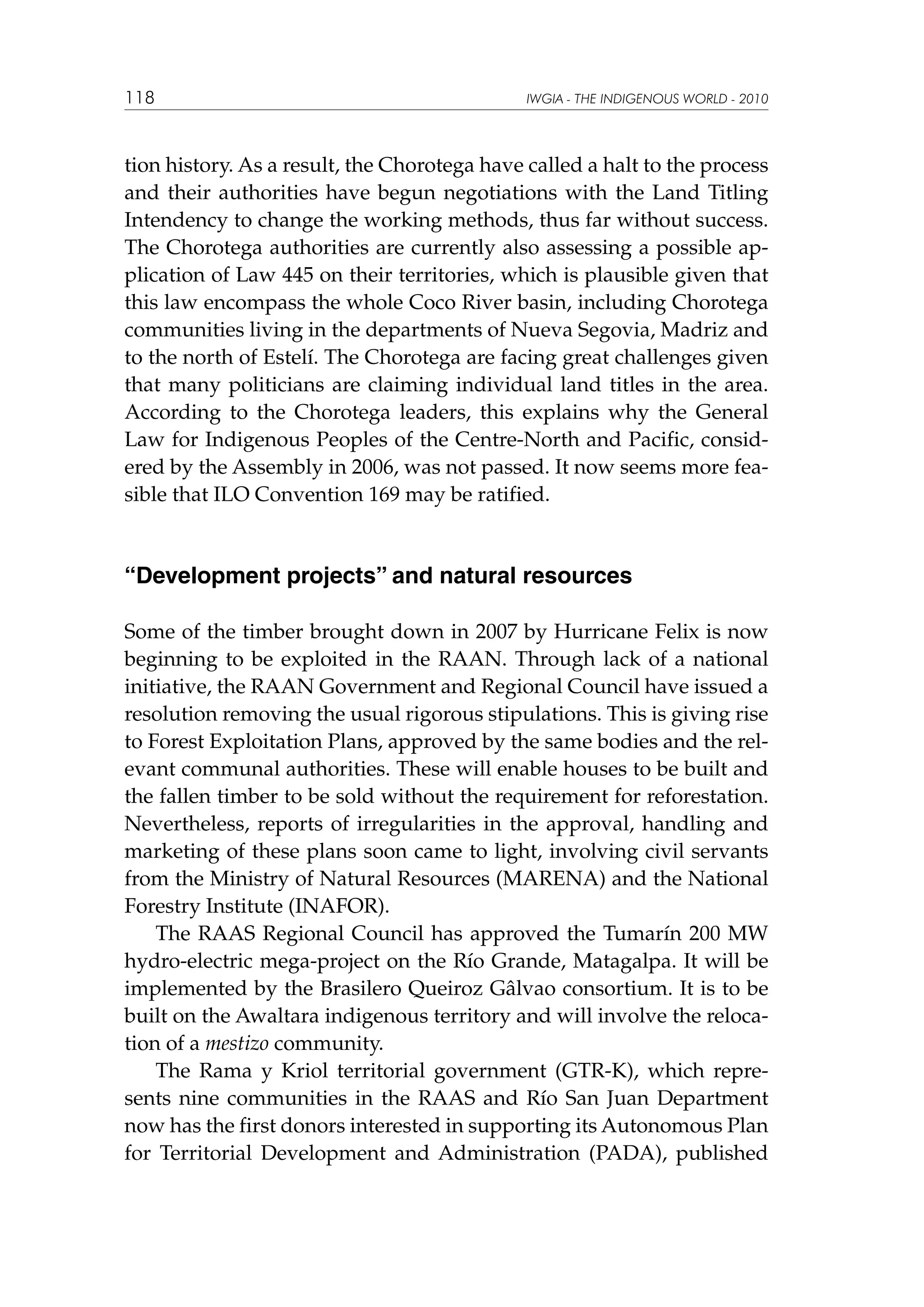 118

IWGIA - THE INDIGENOUS WORLD - 2010

tion history. As a result, the Chorotega have called a halt to the process
and their authorities have begun negotiations with the Land Titling
Intendency to change the working methods, thus far without success.
The Chorotega authorities are currently also assessing a possible application of Law 445 on their territories, which is plausible given that
this law encompass the whole Coco River basin, including Chorotega
communities living in the departments of Nueva Segovia, Madriz and
to the north of Estelí. The Chorotega are facing great challenges given
that many politicians are claiming individual land titles in the area.
According to the Chorotega leaders, this explains why the General
Law for Indigenous Peoples of the Centre-North and Pacific, considered by the Assembly in 2006, was not passed. It now seems more feasible that ILO Convention 169 may be ratified.

“Development projects” and natural resources
Some of the timber brought down in 2007 by Hurricane Felix is now
beginning to be exploited in the RAAN. Through lack of a national
initiative, the RAAN Government and Regional Council have issued a
resolution removing the usual rigorous stipulations. This is giving rise
to Forest Exploitation Plans, approved by the same bodies and the relevant communal authorities. These will enable houses to be built and
the fallen timber to be sold without the requirement for reforestation.
Nevertheless, reports of irregularities in the approval, handling and
marketing of these plans soon came to light, involving civil servants
from the Ministry of Natural Resources (MARENA) and the National
Forestry Institute (INAFOR).
The RAAS Regional Council has approved the Tumarín 200 MW
hydro-electric mega-project on the Río Grande, Matagalpa. It will be
implemented by the Brasilero Queiroz Gâlvao consortium. It is to be
built on the Awaltara indigenous territory and will involve the relocation of a mestizo community.
The Rama y Kriol territorial government (GTR-K), which represents nine communities in the RAAS and Río San Juan Department
now has the first donors interested in supporting its Autonomous Plan
for Territorial Development and Administration (PADA), published

 