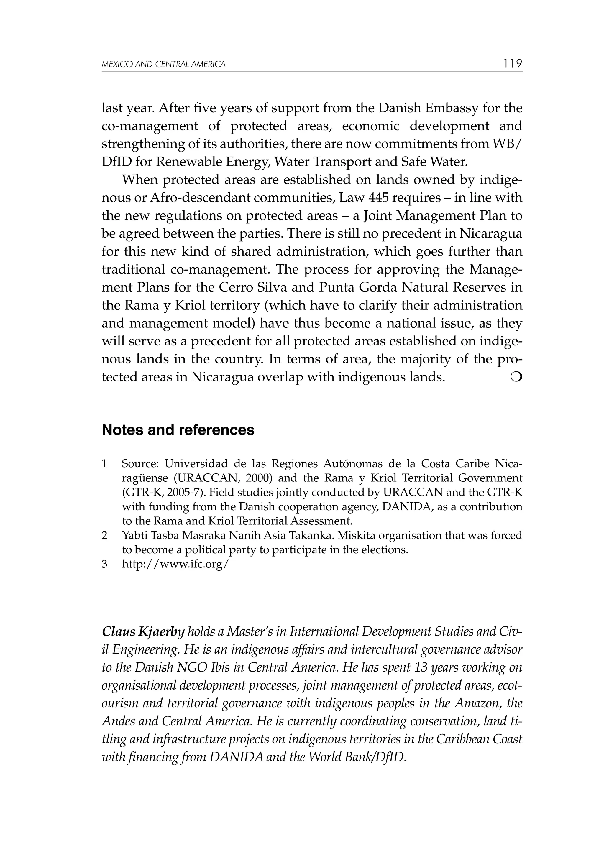 MEXICO AND CENTRAL AMERICA

119

last year. After five years of support from the Danish Embassy for the
co-management of protected areas, economic development and
strengthening of its authorities, there are now commitments from WB/
DfID for Renewable Energy, Water Transport and Safe Water.
When protected areas are established on lands owned by indigenous or Afro-descendant communities, Law 445 requires – in line with
the new regulations on protected areas – a Joint Management Plan to
be agreed between the parties. There is still no precedent in Nicaragua
for this new kind of shared administration, which goes further than
traditional co-management. The process for approving the Management Plans for the Cerro Silva and Punta Gorda Natural Reserves in
the Rama y Kriol territory (which have to clarify their administration
and management model) have thus become a national issue, as they
will serve as a precedent for all protected areas established on indigenous lands in the country. In terms of area, the majority of the protected areas in Nicaragua overlap with indigenous lands.


Notes and references
1	

2	
3	

Source: Universidad de las Regiones Autónomas de la Costa Caribe Nicaragüense (URACCAN, 2000) and the Rama y Kriol Territorial Government
(GTR-K, 2005-7). Field studies jointly conducted by URACCAN and the GTR-K
with funding from the Danish cooperation agency, DANIDA, as a contribution
to the Rama and Kriol Territorial Assessment.
Yabti Tasba Masraka Nanih Asia Takanka. Miskita organisation that was forced
to become a political party to participate in the elections.
http://www.ifc.org/

Claus Kjaerby holds a Master’s in International Development Studies and Civil Engineering. He is an indigenous affairs and intercultural governance advisor
to the Danish NGO Ibis in Central America. He has spent 13 years working on
organisational development processes, joint management of protected areas, ecotourism and territorial governance with indigenous peoples in the Amazon, the
Andes and Central America. He is currently coordinating conservation, land titling and infrastructure projects on indigenous territories in the Caribbean Coast
with financing from DANIDA and the World Bank/DfID.

 