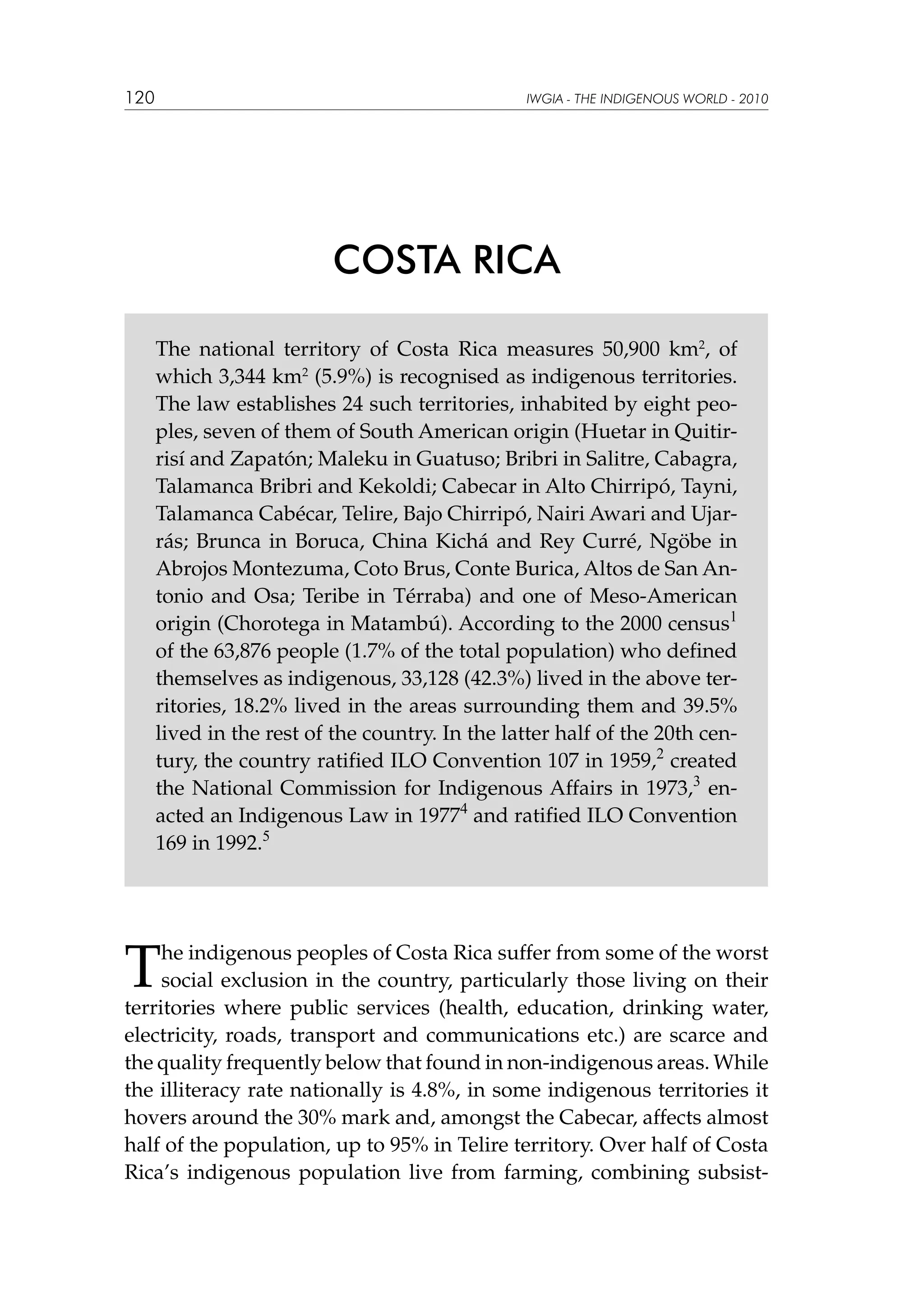 120

IWGIA - THE INDIGENOUS WORLD - 2010

COSTA RICA
The national territory of Costa Rica measures 50,900 km2, of
which 3,344 km2 (5.9%) is recognised as indigenous territories.
The law establishes 24 such territories, inhabited by eight peoples, seven of them of South American origin (Huetar in Quitirrisí and Zapatón; Maleku in Guatuso; Bribri in Salitre, Cabagra,
Talamanca Bribri and Kekoldi; Cabecar in Alto Chirripó, Tayni,
Talamanca Cabécar, Telire, Bajo Chirripó, Nairi Awari and Ujarrás; Brunca in Boruca, China Kichá and Rey Curré, Ngöbe in
Abrojos Montezuma, Coto Brus, Conte Burica, Altos de San Antonio and Osa; Teribe in Térraba) and one of Meso-American
origin (Chorotega in Matambú). According to the 2000 census1
of the 63,876 people (1.7% of the total population) who defined
themselves as indigenous, 33,128 (42.3%) lived in the above territories, 18.2% lived in the areas surrounding them and 39.5%
lived in the rest of the country. In the latter half of the 20th century, the country ratified ILO Convention 107 in 1959,2 created
the National Commission for Indigenous Affairs in 1973,3 enacted an Indigenous Law in 19774 and ratified ILO Convention
169 in 1992.5

T

he indigenous peoples of Costa Rica suffer from some of the worst
social exclusion in the country, particularly those living on their
territories where public services (health, education, drinking water,
electricity, roads, transport and communications etc.) are scarce and
the quality frequently below that found in non-indigenous areas. While
the illiteracy rate nationally is 4.8%, in some indigenous territories it
hovers around the 30% mark and, amongst the Cabecar, affects almost
half of the population, up to 95% in Telire territory. Over half of Costa
Rica’s indigenous population live from farming, combining subsist-

 
