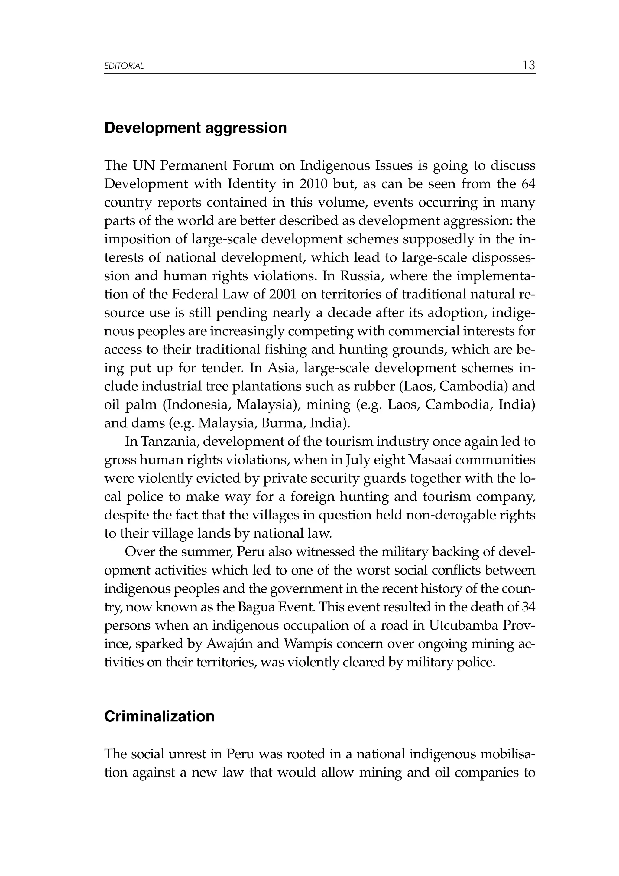 EDITORIAL

13

Development aggression
The UN Permanent Forum on Indigenous Issues is going to discuss
Development with Identity in 2010 but, as can be seen from the 64
country reports contained in this volume, events occurring in many
parts of the world are better described as development aggression: the
imposition of large-scale development schemes supposedly in the interests of national development, which lead to large-scale dispossession and human rights violations. In Russia, where the implementation of the Federal Law of 2001 on territories of traditional natural resource use is still pending nearly a decade after its adoption, indigenous peoples are increasingly competing with commercial interests for
access to their traditional fishing and hunting grounds, which are being put up for tender. In Asia, large-scale development schemes include industrial tree plantations such as rubber (Laos, Cambodia) and
oil palm (Indonesia, Malaysia), mining (e.g. Laos, Cambodia, India)
and dams (e.g. Malaysia, Burma, India).
In Tanzania, development of the tourism industry once again led to
gross human rights violations, when in July eight Masaai communities
were violently evicted by private security guards together with the local police to make way for a foreign hunting and tourism company,
despite the fact that the villages in question held non-derogable rights
to their village lands by national law.
Over the summer, Peru also witnessed the military backing of development activities which led to one of the worst social conflicts between
indigenous peoples and the government in the recent history of the country, now known as the Bagua Event. This event resulted in the death of 34
persons when an indigenous occupation of a road in Utcubamba Province, sparked by Awajún and Wampis concern over ongoing mining activities on their territories, was violently cleared by military police.

Criminalization
The social unrest in Peru was rooted in a national indigenous mobilisation against a new law that would allow mining and oil companies to

 