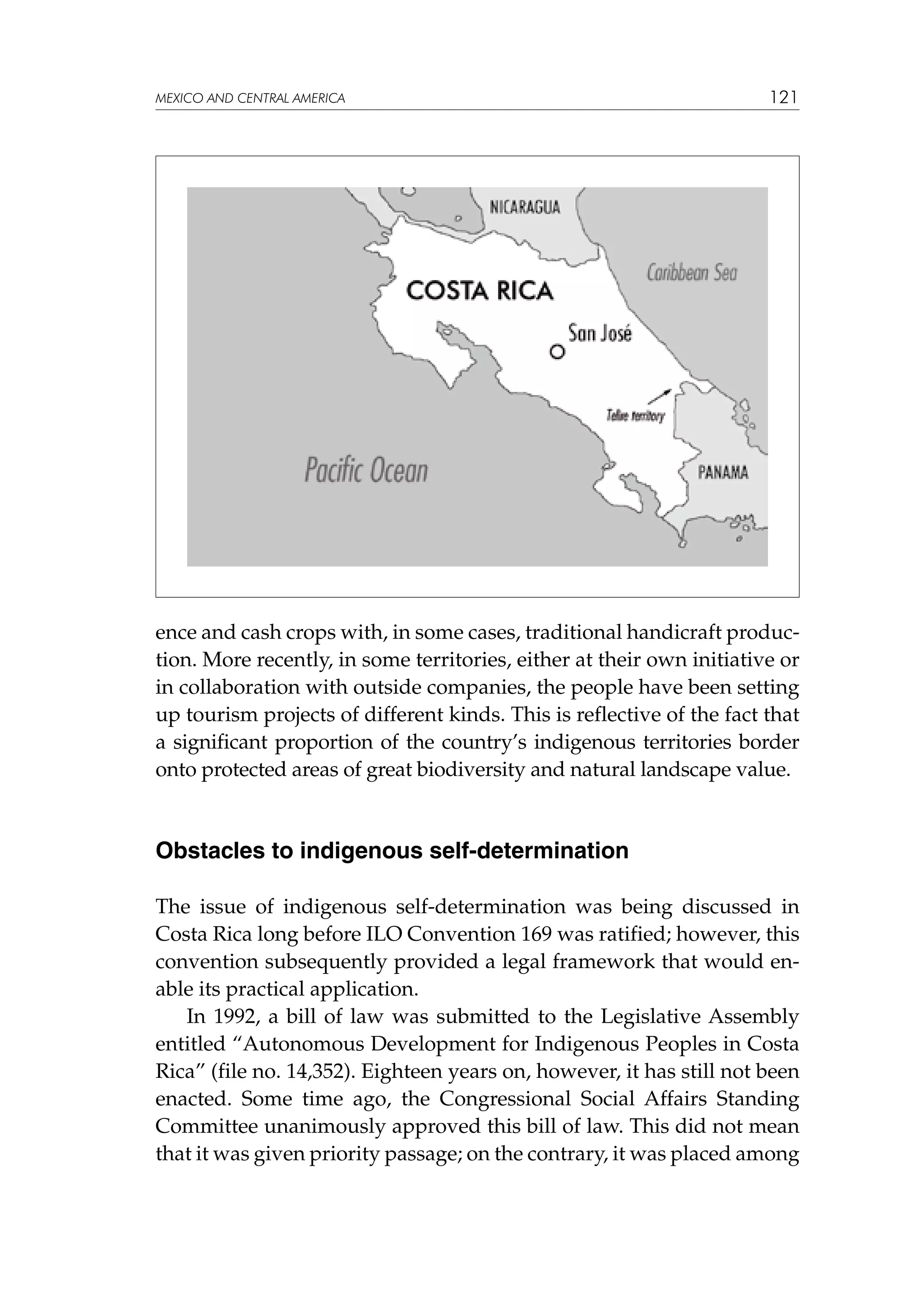 MEXICO AND CENTRAL AMERICA

121

ence and cash crops with, in some cases, traditional handicraft production. More recently, in some territories, either at their own initiative or
in collaboration with outside companies, the people have been setting
up tourism projects of different kinds. This is reflective of the fact that
a significant proportion of the country’s indigenous territories border
onto protected areas of great biodiversity and natural landscape value.

Obstacles to indigenous self-determination
The issue of indigenous self-determination was being discussed in
Costa Rica long before ILO Convention 169 was ratified; however, this
convention subsequently provided a legal framework that would enable its practical application.
In 1992, a bill of law was submitted to the Legislative Assembly
entitled “Autonomous Development for Indigenous Peoples in Costa
Rica” (file no. 14,352). Eighteen years on, however, it has still not been
enacted. Some time ago, the Congressional Social Affairs Standing
Committee unanimously approved this bill of law. This did not mean
that it was given priority passage; on the contrary, it was placed among

 