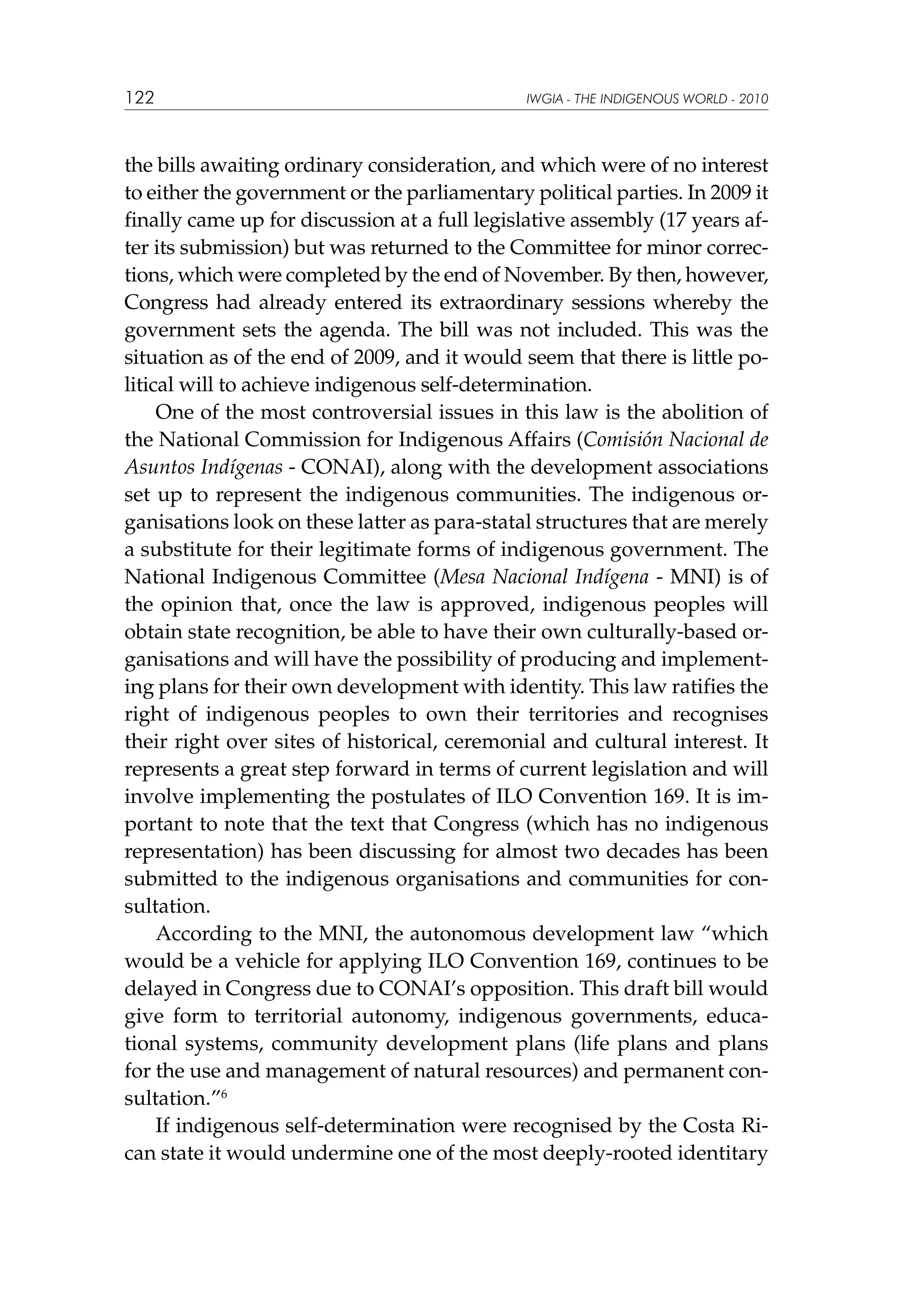 122

IWGIA - THE INDIGENOUS WORLD - 2010

the bills awaiting ordinary consideration, and which were of no interest
to either the government or the parliamentary political parties. In 2009 it
finally came up for discussion at a full legislative assembly (17 years after its submission) but was returned to the Committee for minor corrections, which were completed by the end of November. By then, however,
Congress had already entered its extraordinary sessions whereby the
government sets the agenda. The bill was not included. This was the
situation as of the end of 2009, and it would seem that there is little political will to achieve indigenous self-determination.
One of the most controversial issues in this law is the abolition of
the National Commission for Indigenous Affairs (Comisión Nacional de
Asuntos Indígenas - CONAI), along with the development associations
set up to represent the indigenous communities. The indigenous organisations look on these latter as para-statal structures that are merely
a substitute for their legitimate forms of indigenous government. The
National Indigenous Committee (Mesa Nacional Indígena - MNI) is of
the opinion that, once the law is approved, indigenous peoples will
obtain state recognition, be able to have their own culturally-based organisations and will have the possibility of producing and implementing plans for their own development with identity. This law ratifies the
right of indigenous peoples to own their territories and recognises
their right over sites of historical, ceremonial and cultural interest. It
represents a great step forward in terms of current legislation and will
involve implementing the postulates of ILO Convention 169. It is important to note that the text that Congress (which has no indigenous
representation) has been discussing for almost two decades has been
submitted to the indigenous organisations and communities for consultation.
According to the MNI, the autonomous development law “which
would be a vehicle for applying ILO Convention 169, continues to be
delayed in Congress due to CONAI’s opposition. This draft bill would
give form to territorial autonomy, indigenous governments, educational systems, community development plans (life plans and plans
for the use and management of natural resources) and permanent consultation.”6
If indigenous self-determination were recognised by the Costa Rican state it would undermine one of the most deeply-rooted identitary

 