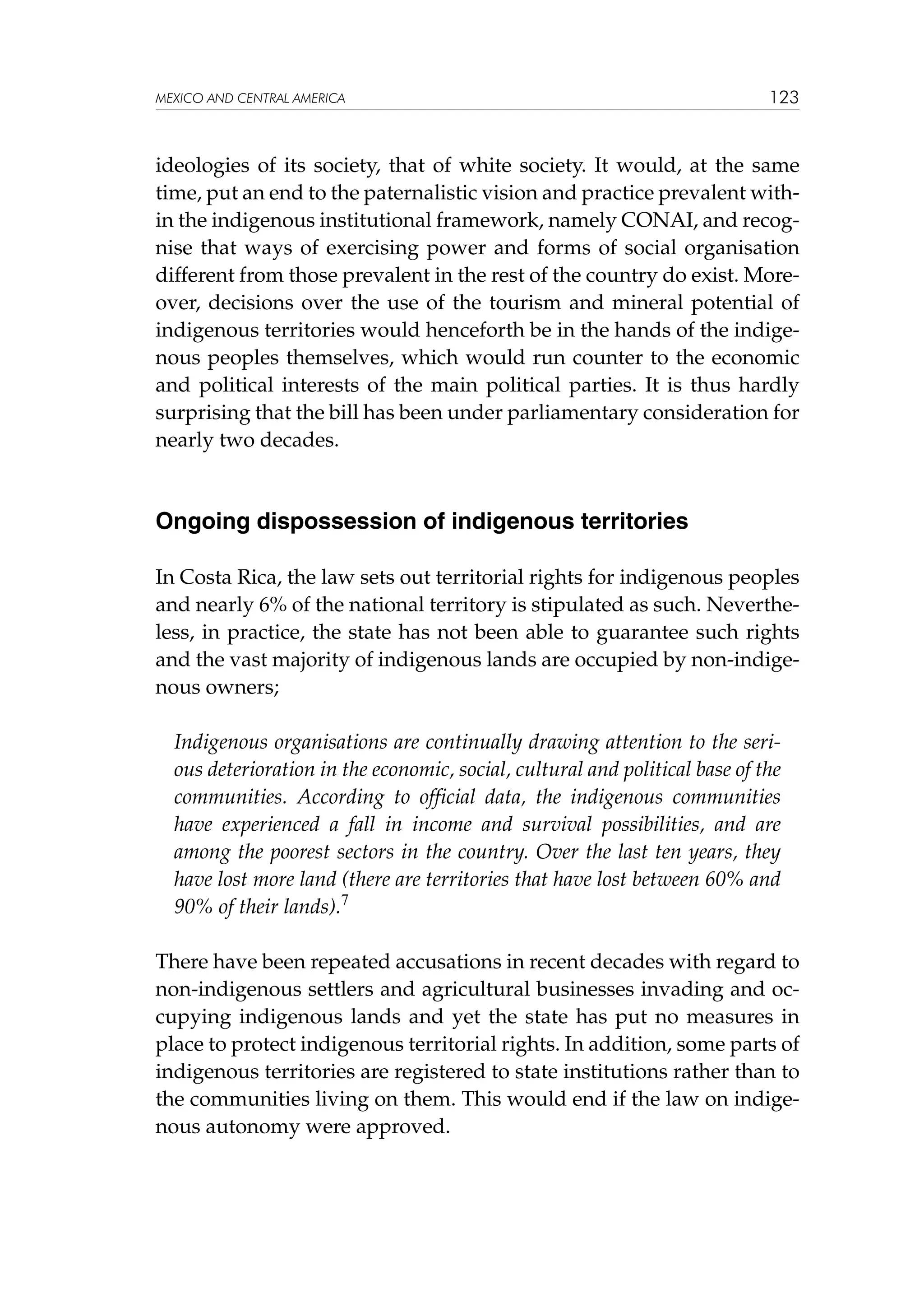MEXICO AND CENTRAL AMERICA

123

ideologies of its society, that of white society. It would, at the same
time, put an end to the paternalistic vision and practice prevalent within the indigenous institutional framework, namely CONAI, and recognise that ways of exercising power and forms of social organisation
different from those prevalent in the rest of the country do exist. Moreover, decisions over the use of the tourism and mineral potential of
indigenous territories would henceforth be in the hands of the indigenous peoples themselves, which would run counter to the economic
and political interests of the main political parties. It is thus hardly
surprising that the bill has been under parliamentary consideration for
nearly two decades.

Ongoing dispossession of indigenous territories
In Costa Rica, the law sets out territorial rights for indigenous peoples
and nearly 6% of the national territory is stipulated as such. Nevertheless, in practice, the state has not been able to guarantee such rights
and the vast majority of indigenous lands are occupied by non-indigenous owners;
Indigenous organisations are continually drawing attention to the serious deterioration in the economic, social, cultural and political base of the
communities. According to official data, the indigenous communities
have experienced a fall in income and survival possibilities, and are
among the poorest sectors in the country. Over the last ten years, they
have lost more land (there are territories that have lost between 60% and
90% of their lands).7
There have been repeated accusations in recent decades with regard to
non-indigenous settlers and agricultural businesses invading and occupying indigenous lands and yet the state has put no measures in
place to protect indigenous territorial rights. In addition, some parts of
indigenous territories are registered to state institutions rather than to
the communities living on them. This would end if the law on indigenous autonomy were approved.

 