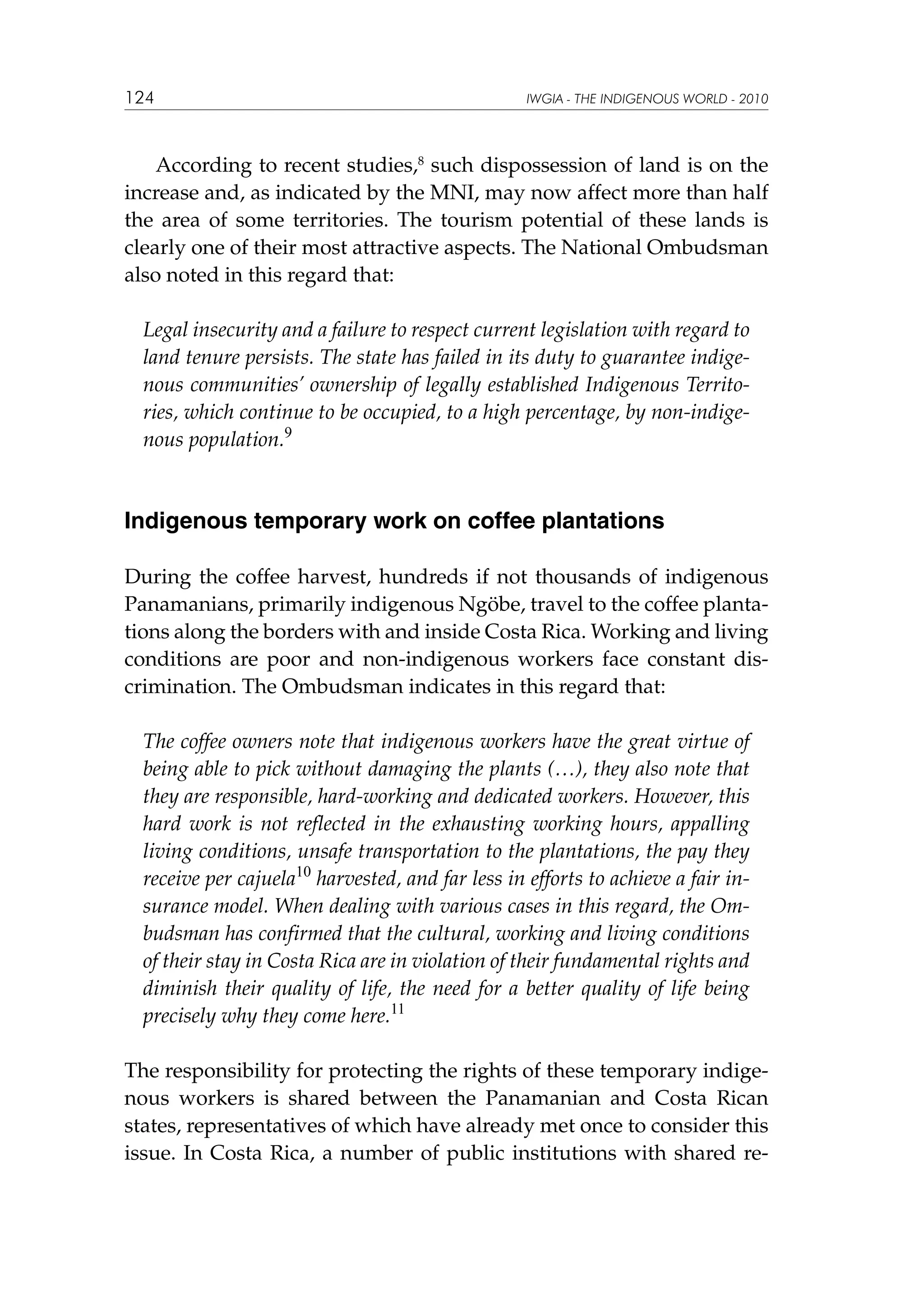 124

IWGIA - THE INDIGENOUS WORLD - 2010

According to recent studies,8 such dispossession of land is on the
increase and, as indicated by the MNI, may now affect more than half
the area of some territories. The tourism potential of these lands is
clearly one of their most attractive aspects. The National Ombudsman
also noted in this regard that:
Legal insecurity and a failure to respect current legislation with regard to
land tenure persists. The state has failed in its duty to guarantee indigenous communities’ ownership of legally established Indigenous Territories, which continue to be occupied, to a high percentage, by non-indigenous population.9

Indigenous temporary work on coffee plantations
During the coffee harvest, hundreds if not thousands of indigenous
Panamanians, primarily indigenous Ngöbe, travel to the coffee plantations along the borders with and inside Costa Rica. Working and living
conditions are poor and non-indigenous workers face constant discrimination. The Ombudsman indicates in this regard that:
The coffee owners note that indigenous workers have the great virtue of
being able to pick without damaging the plants (…), they also note that
they are responsible, hard-working and dedicated workers. However, this
hard work is not reflected in the exhausting working hours, appalling
living conditions, unsafe transportation to the plantations, the pay they
receive per cajuela10 harvested, and far less in efforts to achieve a fair insurance model. When dealing with various cases in this regard, the Ombudsman has confirmed that the cultural, working and living conditions
of their stay in Costa Rica are in violation of their fundamental rights and
diminish their quality of life, the need for a better quality of life being
precisely why they come here.11
The responsibility for protecting the rights of these temporary indigenous workers is shared between the Panamanian and Costa Rican
states, representatives of which have already met once to consider this
issue. In Costa Rica, a number of public institutions with shared re-

 