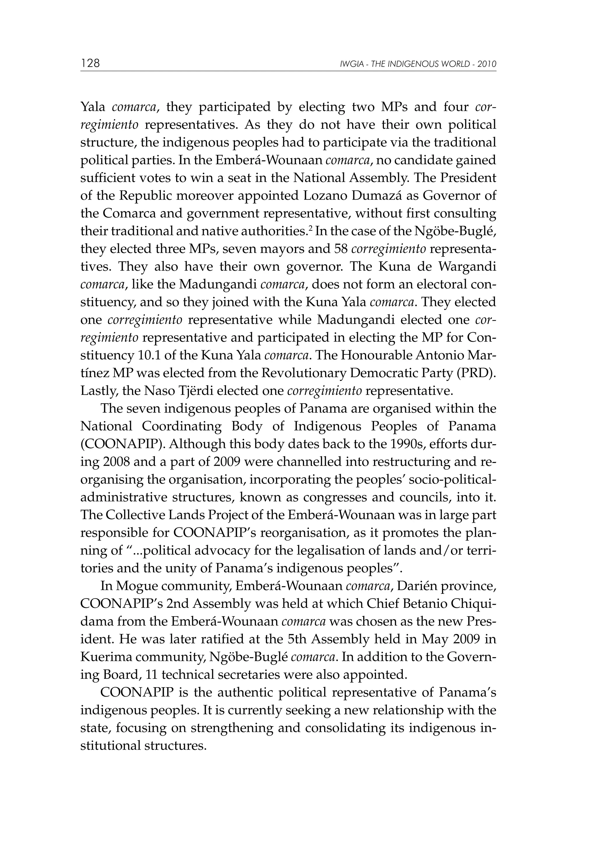 128

IWGIA - THE INDIGENOUS WORLD - 2010

Yala comarca, they participated by electing two MPs and four corregimiento representatives. As they do not have their own political
structure, the indigenous peoples had to participate via the traditional
political parties. In the Emberá-Wounaan comarca, no candidate gained
sufficient votes to win a seat in the National Assembly. The President
of the Republic moreover appointed Lozano Dumazá as Governor of
the Comarca and government representative, without first consulting
their traditional and native authorities.2 In the case of the Ngöbe-Buglé,
they elected three MPs, seven mayors and 58 corregimiento representatives. They also have their own governor. The Kuna de Wargandi
comarca, like the Madungandi comarca, does not form an electoral constituency, and so they joined with the Kuna Yala comarca. They elected
one corregimiento representative while Madungandi elected one corregimiento representative and participated in electing the MP for Constituency 10.1 of the Kuna Yala comarca. The Honourable Antonio Martínez MP was elected from the Revolutionary Democratic Party (PRD).
Lastly, the Naso Tjërdi elected one corregimiento representative.
The seven indigenous peoples of Panama are organised within the
National Coordinating Body of Indigenous Peoples of Panama
(COONAPIP). Although this body dates back to the 1990s, efforts during 2008 and a part of 2009 were channelled into restructuring and reorganising the organisation, incorporating the peoples’ socio-politicaladministrative structures, known as congresses and councils, into it.
The Collective Lands Project of the Emberá-Wounaan was in large part
responsible for COONAPIP’s reorganisation, as it promotes the planning of “...political advocacy for the legalisation of lands and/or territories and the unity of Panama’s indigenous peoples”.
In Mogue community, Emberá-Wounaan comarca, Darién province,
COONAPIP’s 2nd Assembly was held at which Chief Betanio Chiquidama from the Emberá-Wounaan comarca was chosen as the new President. He was later ratified at the 5th Assembly held in May 2009 in
Kuerima community, Ngöbe-Buglé comarca. In addition to the Governing Board, 11 technical secretaries were also appointed.
COONAPIP is the authentic political representative of Panama’s
indigenous peoples. It is currently seeking a new relationship with the
state, focusing on strengthening and consolidating its indigenous institutional structures.

 