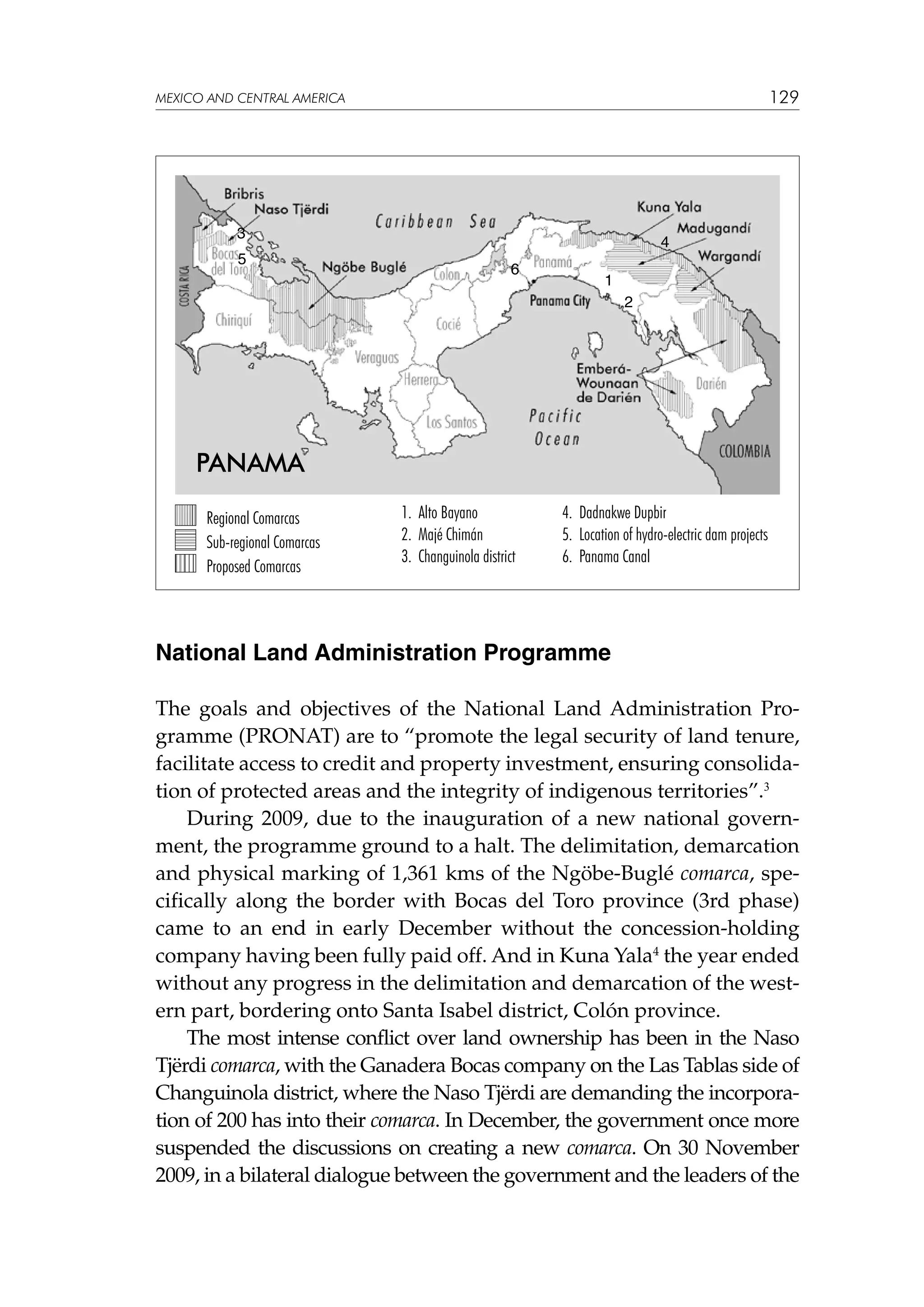129

MEXICO AND CENTRAL AMERICA

3
5

4
6

1
2

PANAMA
Regional Comarcas
Sub-regional Comarcas
Proposed Comarcas

1. Alto Bayano
2. Majé Chimán
3. Changuinola district

4. Dadnakwe Dupbir
5. Location of hydro-electric dam projects
6. Panama Canal

National Land Administration Programme
The goals and objectives of the National Land Administration Programme (PRONAT) are to “promote the legal security of land tenure,
facilitate access to credit and property investment, ensuring consolidation of protected areas and the integrity of indigenous territories”.3
During 2009, due to the inauguration of a new national government, the programme ground to a halt. The delimitation, demarcation
and physical marking of 1,361 kms of the Ngöbe-Buglé comarca, specifically along the border with Bocas del Toro province (3rd phase)
came to an end in early December without the concession-holding
company having been fully paid off. And in Kuna Yala4 the year ended
without any progress in the delimitation and demarcation of the western part, bordering onto Santa Isabel district, Colón province.
The most intense conflict over land ownership has been in the Naso
Tjërdi comarca, with the Ganadera Bocas company on the Las Tablas side of
Changuinola district, where the Naso Tjërdi are demanding the incorporation of 200 has into their comarca. In December, the government once more
suspended the discussions on creating a new comarca. On 30 November
2009, in a bilateral dialogue between the government and the leaders of the

 
