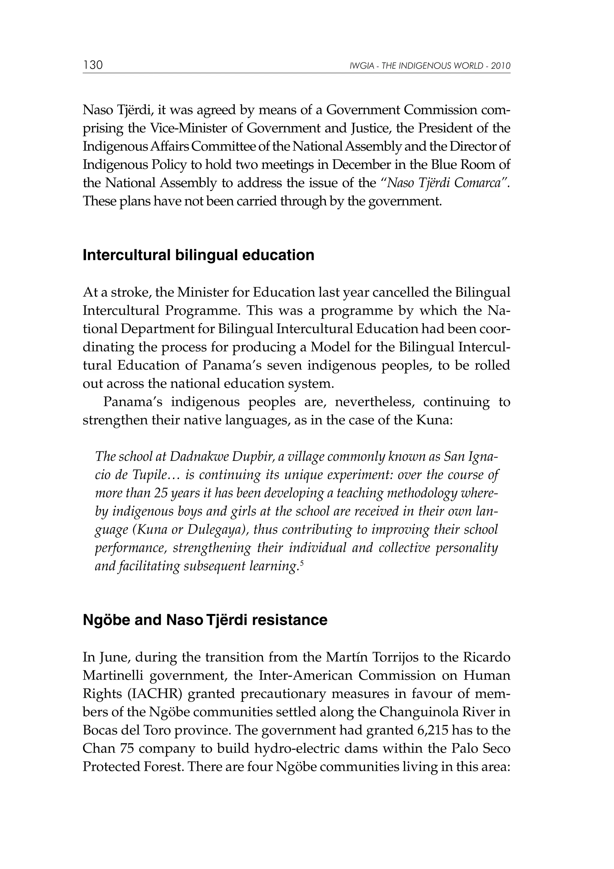 130

IWGIA - THE INDIGENOUS WORLD - 2010

Naso Tjërdi, it was agreed by means of a Government Commission comprising the Vice-Minister of Government and Justice, the President of the
Indigenous Affairs Committee of the National Assembly and the Director of
Indigenous Policy to hold two meetings in December in the Blue Room of
the National Assembly to address the issue of the “Naso Tjërdi Comarca”.
These plans have not been carried through by the government.

Intercultural bilingual education
At a stroke, the Minister for Education last year cancelled the Bilingual
Intercultural Programme. This was a programme by which the National Department for Bilingual Intercultural Education had been coordinating the process for producing a Model for the Bilingual Intercultural Education of Panama’s seven indigenous peoples, to be rolled
out across the national education system.
Panama’s indigenous peoples are, nevertheless, continuing to
strengthen their native languages, as in the case of the Kuna:
The school at Dadnakwe Dupbir, a village commonly known as San Ignacio de Tupile… is continuing its unique experiment: over the course of
more than 25 years it has been developing a teaching methodology whereby indigenous boys and girls at the school are received in their own language (Kuna or Dulegaya), thus contributing to improving their school
performance, strengthening their individual and collective personality
and facilitating subsequent learning.5

Ngöbe and Naso Tjërdi resistance
In June, during the transition from the Martín Torrijos to the Ricardo
Martinelli government, the Inter-American Commission on Human
Rights (IACHR) granted precautionary measures in favour of members of the Ngöbe communities settled along the Changuinola River in
Bocas del Toro province. The government had granted 6,215 has to the
Chan 75 company to build hydro-electric dams within the Palo Seco
Protected Forest. There are four Ngöbe communities living in this area:

 