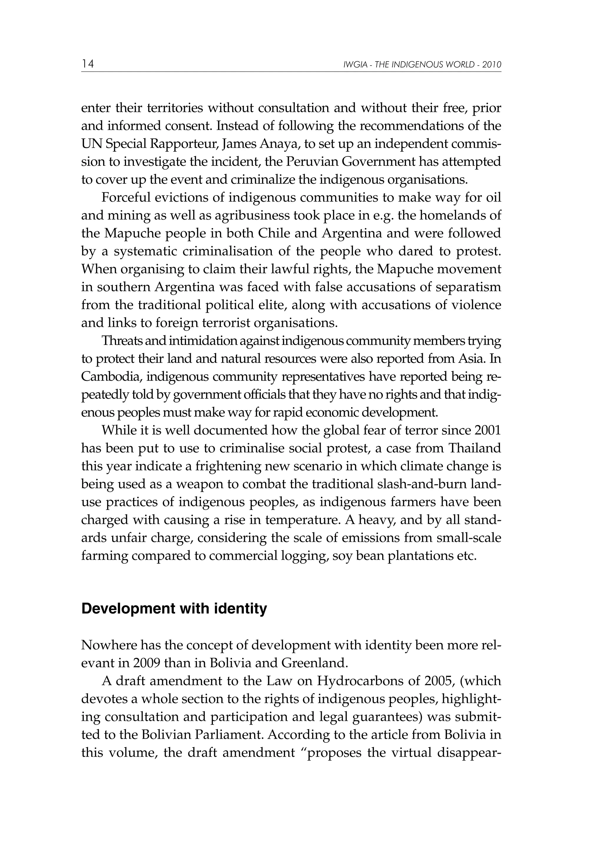 14

IWGIA - THE INDIGENOUS WORLD - 2010

enter their territories without consultation and without their free, prior
and informed consent. Instead of following the recommendations of the
UN Special Rapporteur, James Anaya, to set up an independent commission to investigate the incident, the Peruvian Government has attempted
to cover up the event and criminalize the indigenous organisations.
Forceful evictions of indigenous communities to make way for oil
and mining as well as agribusiness took place in e.g. the homelands of
the Mapuche people in both Chile and Argentina and were followed
by a systematic criminalisation of the people who dared to protest.
When organising to claim their lawful rights, the Mapuche movement
in southern Argentina was faced with false accusations of separatism
from the traditional political elite, along with accusations of violence
and links to foreign terrorist organisations.
Threats and intimidation against indigenous community members trying
to protect their land and natural resources were also reported from Asia. In
Cambodia, indigenous community representatives have reported being repeatedly told by government officials that they have no rights and that indigenous peoples must make way for rapid economic development.
While it is well documented how the global fear of terror since 2001
has been put to use to criminalise social protest, a case from Thailand
this year indicate a frightening new scenario in which climate change is
being used as a weapon to combat the traditional slash-and-burn landuse practices of indigenous peoples, as indigenous farmers have been
charged with causing a rise in temperature. A heavy, and by all standards unfair charge, considering the scale of emissions from small-scale
farming compared to commercial logging, soy bean plantations etc.

Development with identity
Nowhere has the concept of development with identity been more relevant in 2009 than in Bolivia and Greenland.
A draft amendment to the Law on Hydrocarbons of 2005, (which
devotes a whole section to the rights of indigenous peoples, highlighting consultation and participation and legal guarantees) was submitted to the Bolivian Parliament. According to the article from Bolivia in
this volume, the draft amendment “proposes the virtual disappear-

 