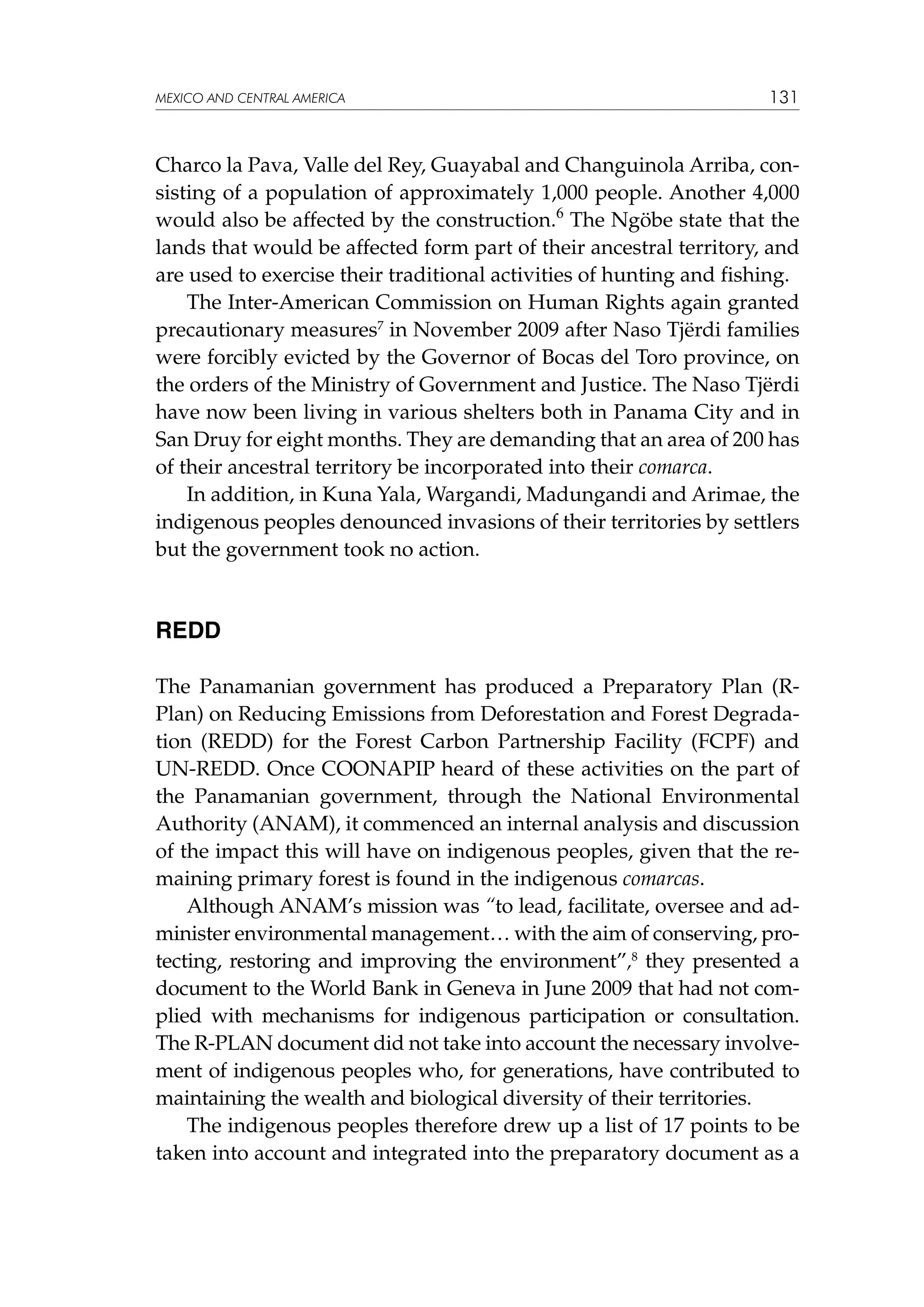 MEXICO AND CENTRAL AMERICA

131

Charco la Pava, Valle del Rey, Guayabal and Changuinola Arriba, consisting of a population of approximately 1,000 people. Another 4,000
would also be affected by the construction.6 The Ngöbe state that the
lands that would be affected form part of their ancestral territory, and
are used to exercise their traditional activities of hunting and fishing.
The Inter-American Commission on Human Rights again granted
precautionary measures7 in November 2009 after Naso Tjërdi families
were forcibly evicted by the Governor of Bocas del Toro province, on
the orders of the Ministry of Government and Justice. The Naso Tjërdi
have now been living in various shelters both in Panama City and in
San Druy for eight months. They are demanding that an area of 200 has
of their ancestral territory be incorporated into their comarca.
In addition, in Kuna Yala, Wargandi, Madungandi and Arimae, the
indigenous peoples denounced invasions of their territories by settlers
but the government took no action.

REDD
The Panamanian government has produced a Preparatory Plan (RPlan) on Reducing Emissions from Deforestation and Forest Degradation (REDD) for the Forest Carbon Partnership Facility (FCPF) and
UN-REDD. Once COONAPIP heard of these activities on the part of
the Panamanian government, through the National Environmental
Authority (ANAM), it commenced an internal analysis and discussion
of the impact this will have on indigenous peoples, given that the remaining primary forest is found in the indigenous comarcas.
Although ANAM’s mission was “to lead, facilitate, oversee and administer environmental management… with the aim of conserving, protecting, restoring and improving the environment”,8 they presented a
document to the World Bank in Geneva in June 2009 that had not complied with mechanisms for indigenous participation or consultation.
The R-PLAN document did not take into account the necessary involvement of indigenous peoples who, for generations, have contributed to
maintaining the wealth and biological diversity of their territories.
The indigenous peoples therefore drew up a list of 17 points to be
taken into account and integrated into the preparatory document as a

 