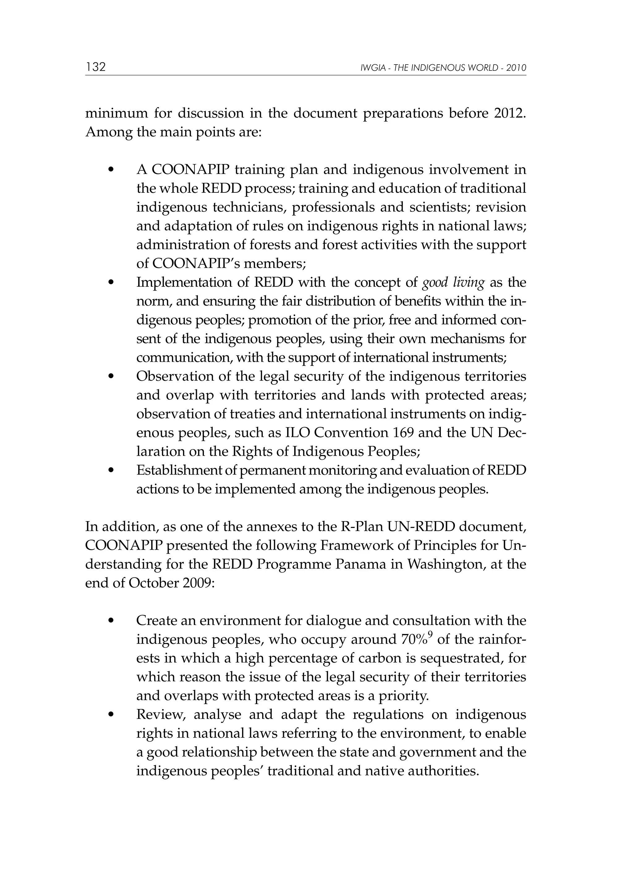 132

IWGIA - THE INDIGENOUS WORLD - 2010

minimum for discussion in the document preparations before 2012.
Among the main points are:
	

•	

	

•	

	

•	

	

•	

A COONAPIP training plan and indigenous involvement in
the whole REDD process; training and education of traditional
indigenous technicians, professionals and scientists; revision
and adaptation of rules on indigenous rights in national laws;
administration of forests and forest activities with the support
of COONAPIP’s members;
Implementation of REDD with the concept of good living as the
norm, and ensuring the fair distribution of benefits within the indigenous peoples; promotion of the prior, free and informed consent of the indigenous peoples, using their own mechanisms for
communication, with the support of international instruments;
Observation of the legal security of the indigenous territories
and overlap with territories and lands with protected areas;
observation of treaties and international instruments on indigenous peoples, such as ILO Convention 169 and the UN Declaration on the Rights of Indigenous Peoples;
Establishment of permanent monitoring and evaluation of REDD
actions to be implemented among the indigenous peoples.

In addition, as one of the annexes to the R-Plan UN-REDD document,
COONAPIP presented the following Framework of Principles for Understanding for the REDD Programme Panama in Washington, at the
end of October 2009:
	

•	

	

•	

Create an environment for dialogue and consultation with the
indigenous peoples, who occupy around 70%9 of the rainforests in which a high percentage of carbon is sequestrated, for
which reason the issue of the legal security of their territories
and overlaps with protected areas is a priority.
Review, analyse and adapt the regulations on indigenous
rights in national laws referring to the environment, to enable
a good relationship between the state and government and the
indigenous peoples’ traditional and native authorities.

 