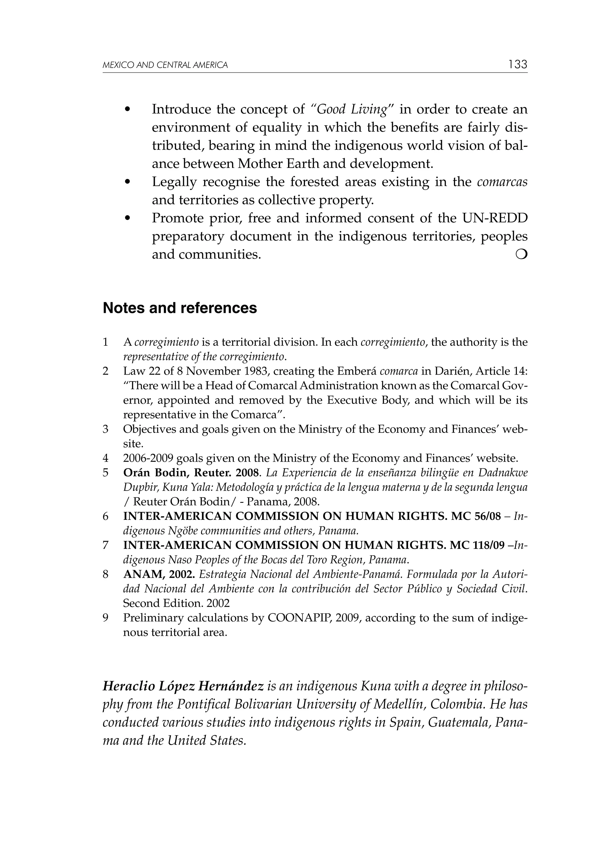 MEXICO AND CENTRAL AMERICA

	

•	

	

•	

	

•	

133

Introduce the concept of “Good Living” in order to create an
environment of equality in which the benefits are fairly distributed, bearing in mind the indigenous world vision of balance between Mother Earth and development.
Legally recognise the forested areas existing in the comarcas
and territories as collective property.
Promote prior, free and informed consent of the UN-REDD
preparatory document in the indigenous territories, peoples
and communities.				


Notes and references
1	
2	

3	
4	
5	

6	
7	
8	

9	

A corregimiento is a territorial division. In each corregimiento, the authority is the
representative of the corregimiento.
Law 22 of 8 November 1983, creating the Emberá comarca in Darién, Article 14:
“There will be a Head of Comarcal Administration known as the Comarcal Governor, appointed and removed by the Executive Body, and which will be its
representative in the Comarca”.
Objectives and goals given on the Ministry of the Economy and Finances’ website.
2006-2009 goals given on the Ministry of the Economy and Finances’ website.
Orán Bodin, Reuter. 2008. La Experiencia de la enseñanza bilingüe en Dadnakwe
Dupbir, Kuna Yala: Metodología y práctica de la lengua materna y de la segunda lengua
/ Reuter Orán Bodin/ - Panama, 2008.
INTER-AMERICAN COMMISSION ON HUMAN RIGHTS. MC 56/08 – Indigenous Ngöbe communities and others, Panama.
INTER-AMERICAN COMMISSION ON HUMAN RIGHTS. MC 118/09 –Indigenous Naso Peoples of the Bocas del Toro Region, Panama.
ANAM, 2002. Estrategia Nacional del Ambiente-Panamá. Formulada por la Autoridad Nacional del Ambiente con la contribución del Sector Público y Sociedad Civil.
Second Edition. 2002
Preliminary calculations by COONAPIP, 2009, according to the sum of indigenous territorial area.

Heraclio López Hernández is an indigenous Kuna with a degree in philosophy from the Pontifical Bolivarian University of Medellín, Colombia. He has
conducted various studies into indigenous rights in Spain, Guatemala, Panama and the United States.

 
