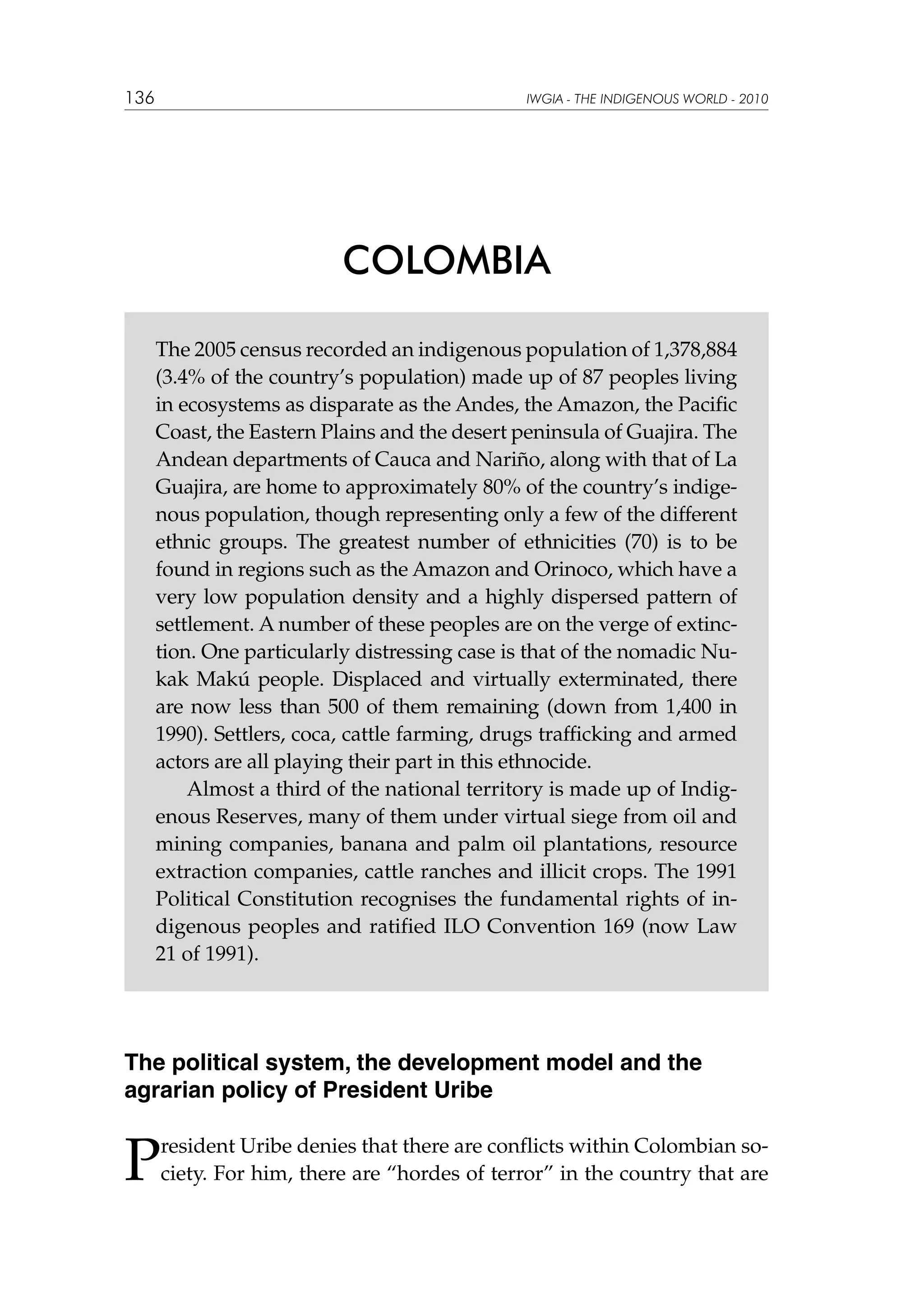 136

IWGIA - THE INDIGENOUS WORLD - 2010

COLOMBIA
The 2005 census recorded an indigenous population of 1,378,884
(3.4% of the country’s population) made up of 87 peoples living
in ecosystems as disparate as the Andes, the Amazon, the Pacific
Coast, the Eastern Plains and the desert peninsula of Guajira. The
Andean departments of Cauca and Nariño, along with that of La
Guajira, are home to approximately 80% of the country’s indigenous population, though representing only a few of the different
ethnic groups. The greatest number of ethnicities (70) is to be
found in regions such as the Amazon and Orinoco, which have a
very low population density and a highly dispersed pattern of
settlement. A number of these peoples are on the verge of extinction. One particularly distressing case is that of the nomadic Nukak Makú people. Displaced and virtually exterminated, there
are now less than 500 of them remaining (down from 1,400 in
1990). Settlers, coca, cattle farming, drugs trafficking and armed
actors are all playing their part in this ethnocide.
Almost a third of the national territory is made up of Indigenous Reserves, many of them under virtual siege from oil and
mining companies, banana and palm oil plantations, resource
extraction companies, cattle ranches and illicit crops. The 1991
Political Constitution recognises the fundamental rights of indigenous peoples and ratified ILO Convention 169 (now Law
21 of 1991).

The political system, the development model and the
agrarian policy of President Uribe

P

resident Uribe denies that there are conflicts within Colombian society. For him, there are “hordes of terror” in the country that are

 