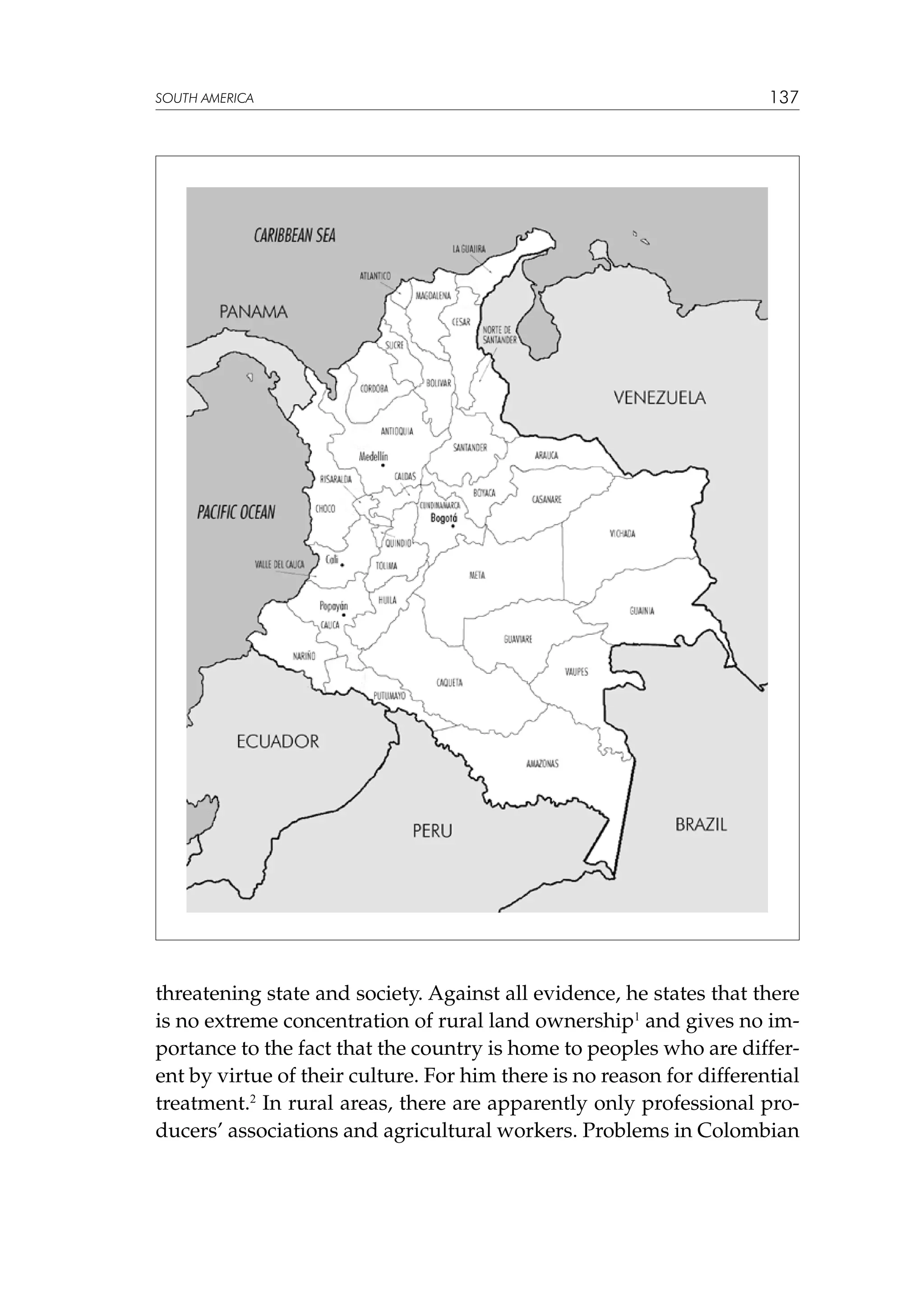 SOUTH AMERICA

137

threatening state and society. Against all evidence, he states that there
is no extreme concentration of rural land ownership1 and gives no importance to the fact that the country is home to peoples who are different by virtue of their culture. For him there is no reason for differential
treatment.2 In rural areas, there are apparently only professional producers’ associations and agricultural workers. Problems in Colombian

 