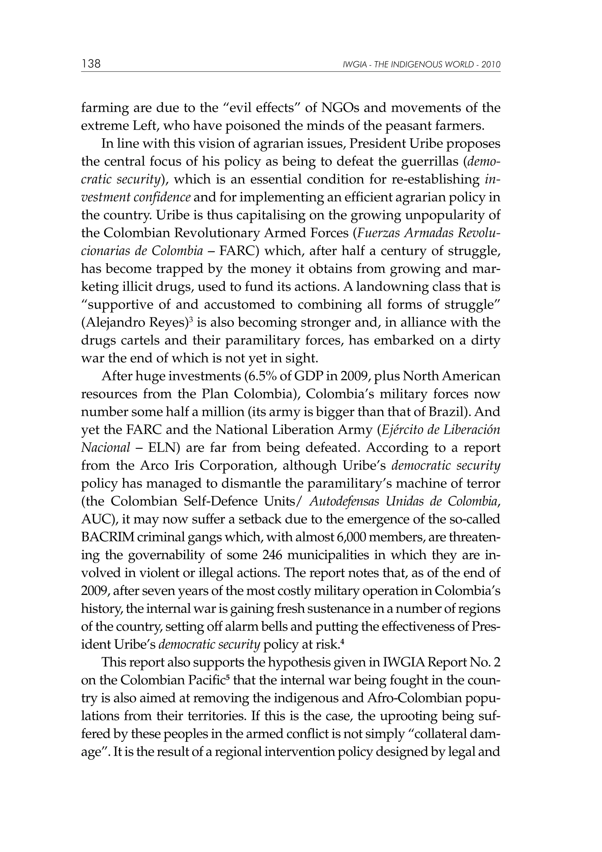 138

IWGIA - THE INDIGENOUS WORLD - 2010

farming are due to the “evil effects” of NGOs and movements of the
extreme Left, who have poisoned the minds of the peasant farmers.
In line with this vision of agrarian issues, President Uribe proposes
the central focus of his policy as being to defeat the guerrillas (democratic security), which is an essential condition for re-establishing investment confidence and for implementing an efficient agrarian policy in
the country. Uribe is thus capitalising on the growing unpopularity of
the Colombian Revolutionary Armed Forces (Fuerzas Armadas Revolucionarias de Colombia – FARC) which, after half a century of struggle,
has become trapped by the money it obtains from growing and marketing illicit drugs, used to fund its actions. A landowning class that is
“supportive of and accustomed to combining all forms of struggle”
(Alejandro Reyes)3 is also becoming stronger and, in alliance with the
drugs cartels and their paramilitary forces, has embarked on a dirty
war the end of which is not yet in sight.
After huge investments (6.5% of GDP in 2009, plus North American
resources from the Plan Colombia), Colombia’s military forces now
number some half a million (its army is bigger than that of Brazil). And
yet the FARC and the National Liberation Army (Ejército de Liberación
Nacional – ELN) are far from being defeated. According to a report
from the Arco Iris Corporation, although Uribe’s democratic security
policy has managed to dismantle the paramilitary’s machine of terror
(the Colombian Self-Defence Units/ Autodefensas Unidas de Colombia,
AUC), it may now suffer a setback due to the emergence of the so-called
BACRIM criminal gangs which, with almost 6,000 members, are threatening the governability of some 246 municipalities in which they are involved in violent or illegal actions. The report notes that, as of the end of
2009, after seven years of the most costly military operation in Colombia’s
history, the internal war is gaining fresh sustenance in a number of regions
of the country, setting off alarm bells and putting the effectiveness of President Uribe’s democratic security policy at risk.4
This report also supports the hypothesis given in IWGIA Report No. 2
on the Colombian Pacific5 that the internal war being fought in the country is also aimed at removing the indigenous and Afro-Colombian populations from their territories. If this is the case, the uprooting being suffered by these peoples in the armed conflict is not simply “collateral damage”. It is the result of a regional intervention policy designed by legal and

 
