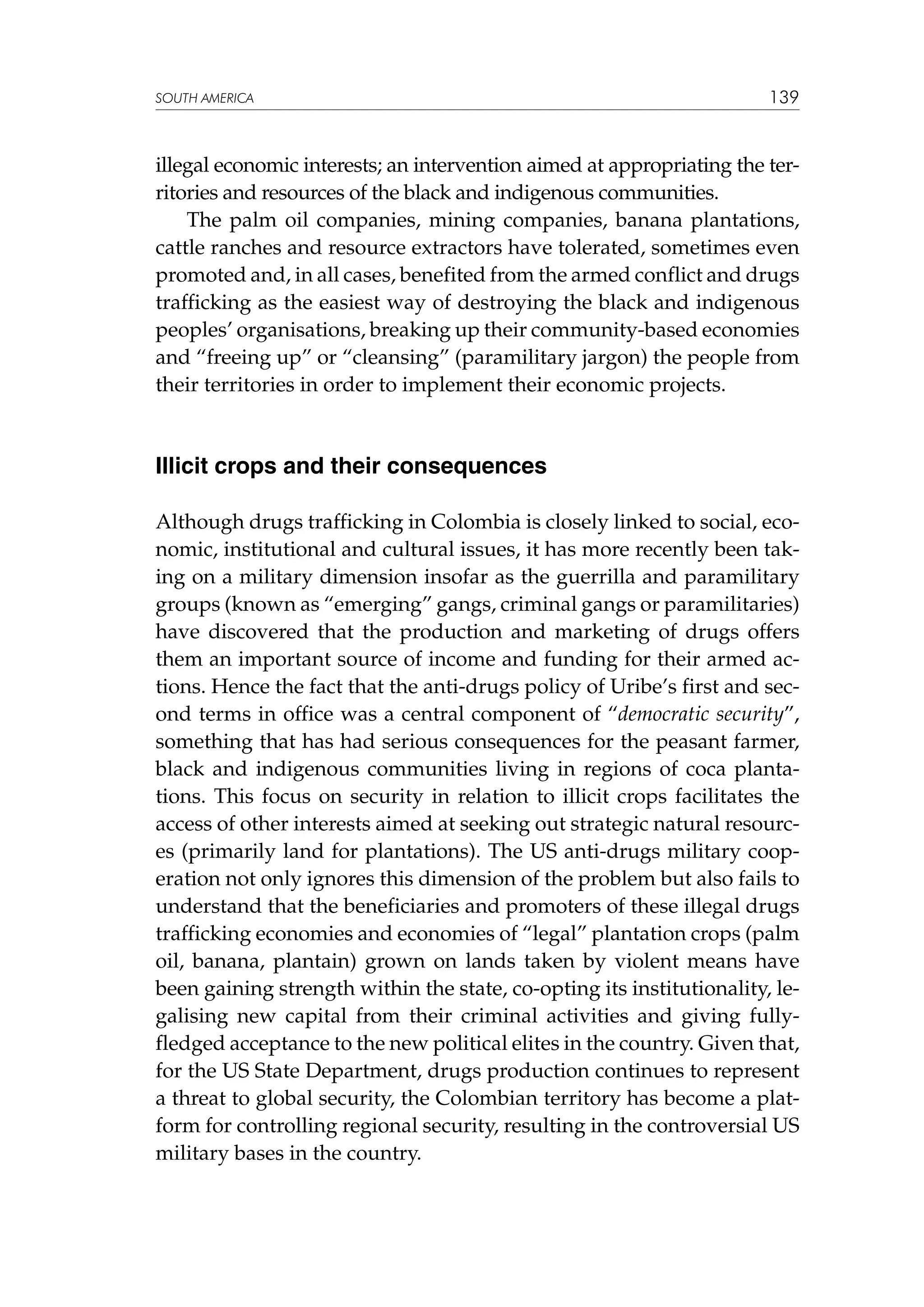SOUTH AMERICA

139

illegal economic interests; an intervention aimed at appropriating the territories and resources of the black and indigenous communities.
The palm oil companies, mining companies, banana plantations,
cattle ranches and resource extractors have tolerated, sometimes even
promoted and, in all cases, benefited from the armed conflict and drugs
trafficking as the easiest way of destroying the black and indigenous
peoples’ organisations, breaking up their community-based economies
and “freeing up” or “cleansing” (paramilitary jargon) the people from
their territories in order to implement their economic projects.

Illicit crops and their consequences
Although drugs trafficking in Colombia is closely linked to social, economic, institutional and cultural issues, it has more recently been taking on a military dimension insofar as the guerrilla and paramilitary
groups (known as “emerging” gangs, criminal gangs or paramilitaries)
have discovered that the production and marketing of drugs offers
them an important source of income and funding for their armed actions. Hence the fact that the anti-drugs policy of Uribe’s first and second terms in office was a central component of “democratic security”,
something that has had serious consequences for the peasant farmer,
black and indigenous communities living in regions of coca plantations. This focus on security in relation to illicit crops facilitates the
access of other interests aimed at seeking out strategic natural resources (primarily land for plantations). The US anti-drugs military cooperation not only ignores this dimension of the problem but also fails to
understand that the beneficiaries and promoters of these illegal drugs
trafficking economies and economies of “legal” plantation crops (palm
oil, banana, plantain) grown on lands taken by violent means have
been gaining strength within the state, co-opting its institutionality, legalising new capital from their criminal activities and giving fullyfledged acceptance to the new political elites in the country. Given that,
for the US State Department, drugs production continues to represent
a threat to global security, the Colombian territory has become a platform for controlling regional security, resulting in the controversial US
military bases in the country.

 