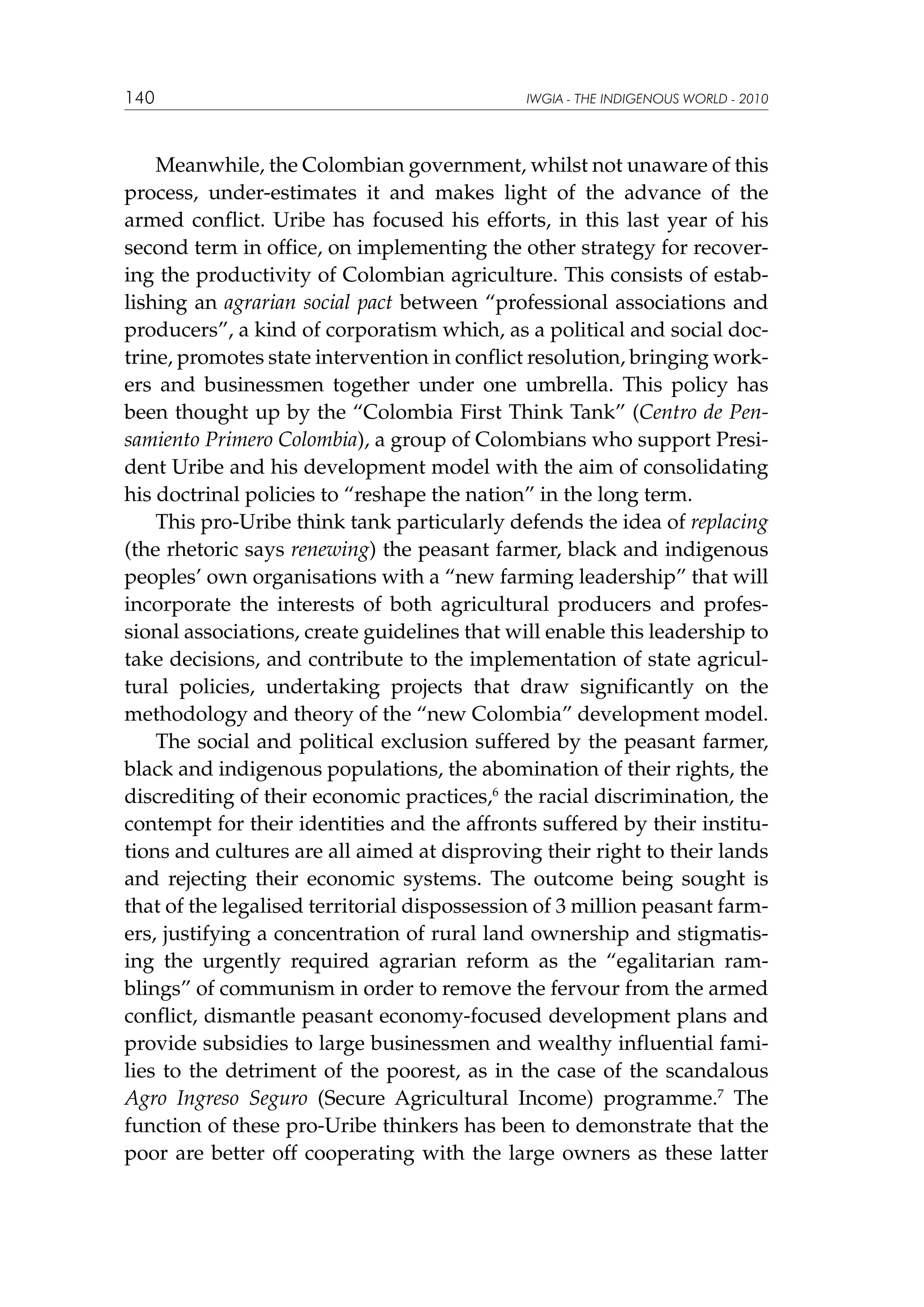 140

IWGIA - THE INDIGENOUS WORLD - 2010

Meanwhile, the Colombian government, whilst not unaware of this
process, under-estimates it and makes light of the advance of the
armed conflict. Uribe has focused his efforts, in this last year of his
second term in office, on implementing the other strategy for recovering the productivity of Colombian agriculture. This consists of establishing an agrarian social pact between “professional associations and
producers”, a kind of corporatism which, as a political and social doctrine, promotes state intervention in conflict resolution, bringing workers and businessmen together under one umbrella. This policy has
been thought up by the “Colombia First Think Tank” (Centro de Pensamiento Primero Colombia), a group of Colombians who support President Uribe and his development model with the aim of consolidating
his doctrinal policies to “reshape the nation” in the long term.
This pro-Uribe think tank particularly defends the idea of replacing
(the rhetoric says renewing) the peasant farmer, black and indigenous
peoples’ own organisations with a “new farming leadership” that will
incorporate the interests of both agricultural producers and professional associations, create guidelines that will enable this leadership to
take decisions, and contribute to the implementation of state agricultural policies, undertaking projects that draw significantly on the
methodology and theory of the “new Colombia” development model.
The social and political exclusion suffered by the peasant farmer,
black and indigenous populations, the abomination of their rights, the
discrediting of their economic practices,6 the racial discrimination, the
contempt for their identities and the affronts suffered by their institutions and cultures are all aimed at disproving their right to their lands
and rejecting their economic systems. The outcome being sought is
that of the legalised territorial dispossession of 3 million peasant farmers, justifying a concentration of rural land ownership and stigmatising the urgently required agrarian reform as the “egalitarian ramblings” of communism in order to remove the fervour from the armed
conflict, dismantle peasant economy-focused development plans and
provide subsidies to large businessmen and wealthy influential families to the detriment of the poorest, as in the case of the scandalous
Agro Ingreso Seguro (Secure Agricultural Income) programme.7 The
function of these pro-Uribe thinkers has been to demonstrate that the
poor are better off cooperating with the large owners as these latter

 