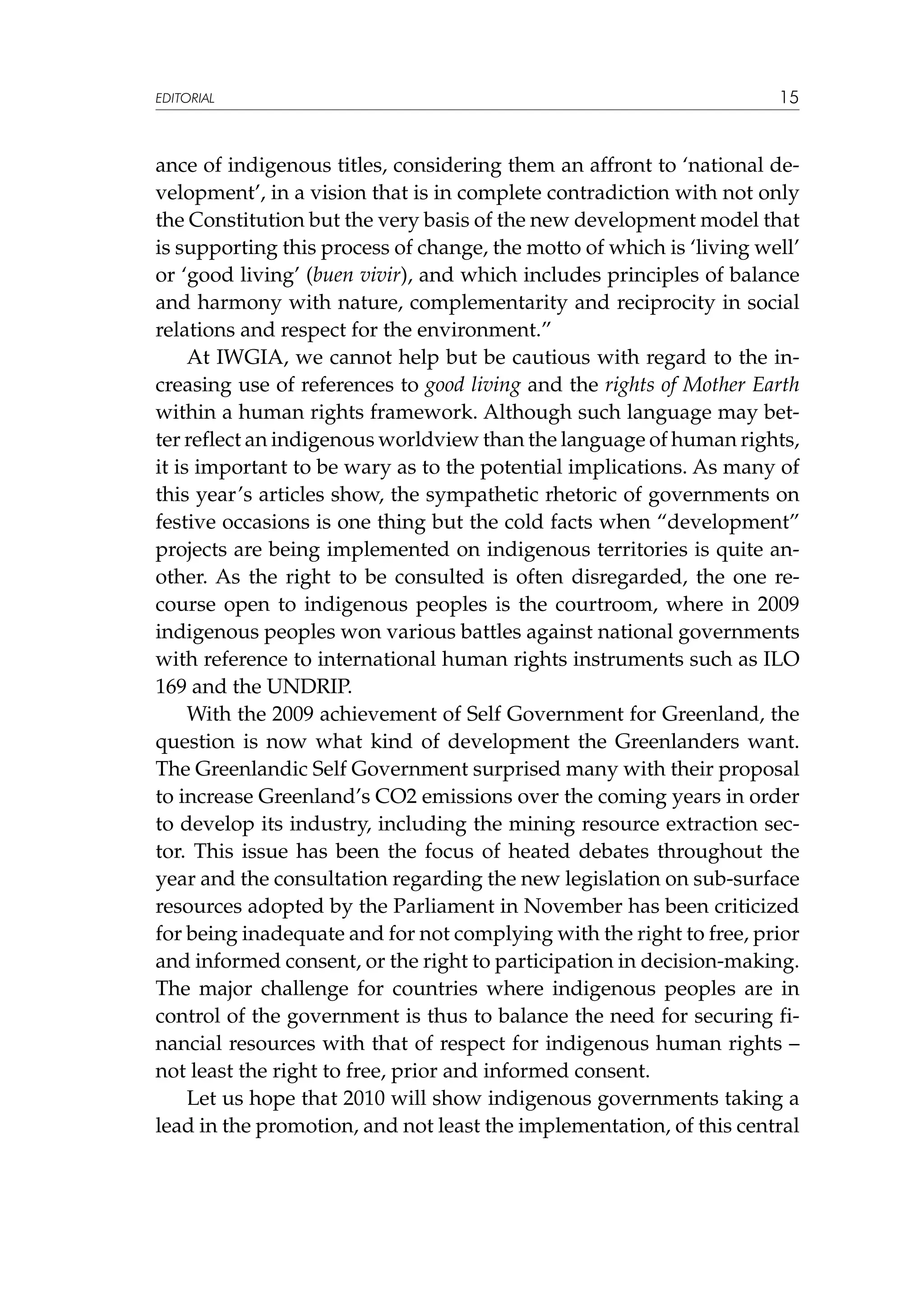 EDITORIAL

15

ance of indigenous titles, considering them an affront to ‘national development’, in a vision that is in complete contradiction with not only
the Constitution but the very basis of the new development model that
is supporting this process of change, the motto of which is ‘living well’
or ‘good living’ (buen vivir), and which includes principles of balance
and harmony with nature, complementarity and reciprocity in social
relations and respect for the environment.”
At IWGIA, we cannot help but be cautious with regard to the increasing use of references to good living and the rights of Mother Earth
within a human rights framework. Although such language may better reflect an indigenous worldview than the language of human rights,
it is important to be wary as to the potential implications. As many of
this year’s articles show, the sympathetic rhetoric of governments on
festive occasions is one thing but the cold facts when “development”
projects are being implemented on indigenous territories is quite another. As the right to be consulted is often disregarded, the one recourse open to indigenous peoples is the courtroom, where in 2009
indigenous peoples won various battles against national governments
with reference to international human rights instruments such as ILO
169 and the UNDRIP.
With the 2009 achievement of Self Government for Greenland, the
question is now what kind of development the Greenlanders want.
The Greenlandic Self Government surprised many with their proposal
to increase Greenland’s CO2 emissions over the coming years in order
to develop its industry, including the mining resource extraction sector. This issue has been the focus of heated debates throughout the
year and the consultation regarding the new legislation on sub-surface
resources adopted by the Parliament in November has been criticized
for being inadequate and for not complying with the right to free, prior
and informed consent, or the right to participation in decision-making.
The major challenge for countries where indigenous peoples are in
control of the government is thus to balance the need for securing financial resources with that of respect for indigenous human rights –
not least the right to free, prior and informed consent.
Let us hope that 2010 will show indigenous governments taking a
lead in the promotion, and not least the implementation, of this central

 