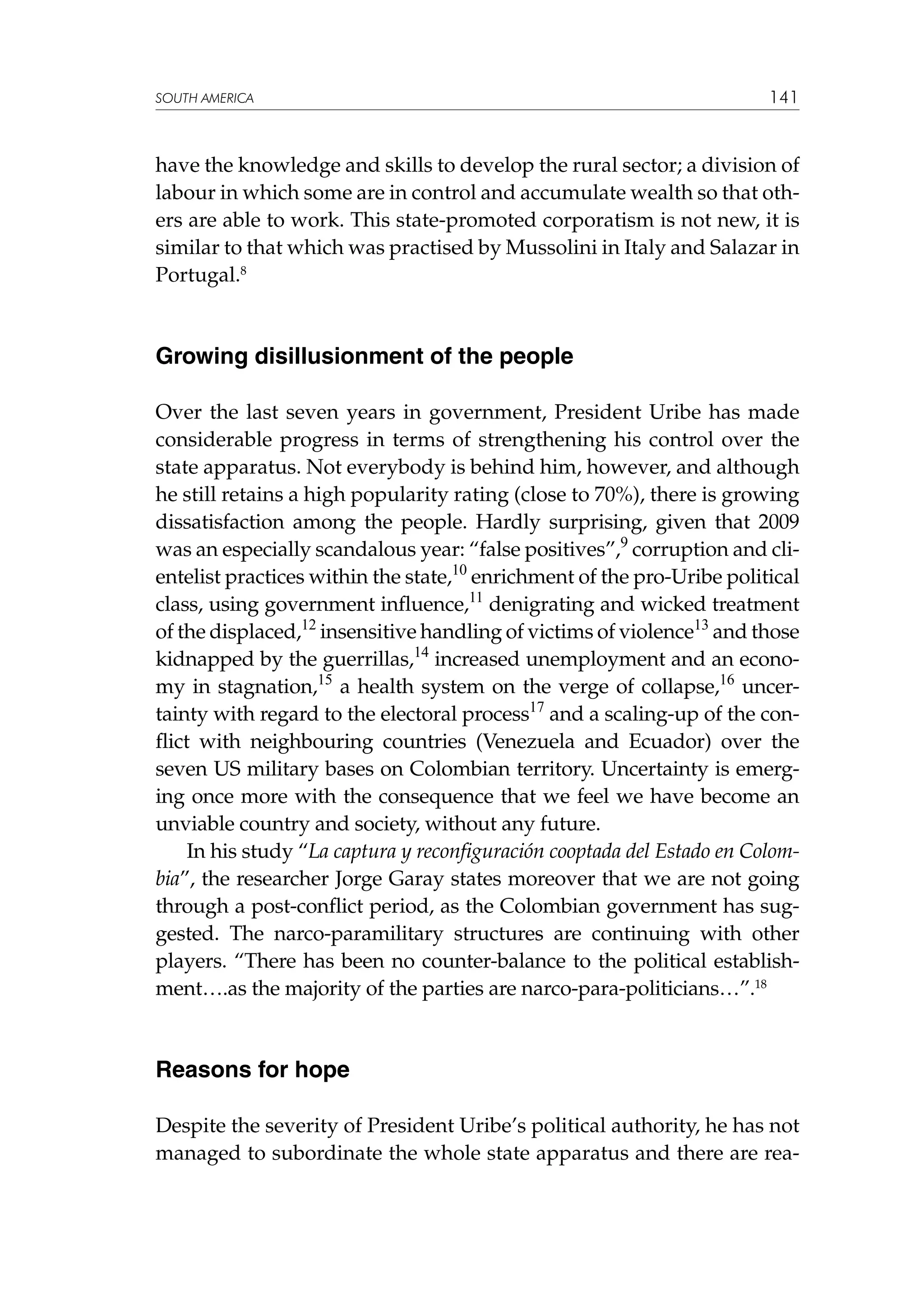 SOUTH AMERICA

141

have the knowledge and skills to develop the rural sector; a division of
labour in which some are in control and accumulate wealth so that others are able to work. This state-promoted corporatism is not new, it is
similar to that which was practised by Mussolini in Italy and Salazar in
Portugal.8

Growing disillusionment of the people
Over the last seven years in government, President Uribe has made
considerable progress in terms of strengthening his control over the
state apparatus. Not everybody is behind him, however, and although
he still retains a high popularity rating (close to 70%), there is growing
dissatisfaction among the people. Hardly surprising, given that 2009
was an especially scandalous year: “false positives”,9 corruption and clientelist practices within the state,10 enrichment of the pro-Uribe political
class, using government influence,11 denigrating and wicked treatment
of the displaced,12 insensitive handling of victims of violence13 and those
kidnapped by the guerrillas,14 increased unemployment and an economy in stagnation,15 a health system on the verge of collapse,16 uncertainty with regard to the electoral process17 and a scaling-up of the conflict with neighbouring countries (Venezuela and Ecuador) over the
seven US military bases on Colombian territory. Uncertainty is emerging once more with the consequence that we feel we have become an
unviable country and society, without any future.
In his study “La captura y reconfiguración cooptada del Estado en Colombia”, the researcher Jorge Garay states moreover that we are not going
through a post-conflict period, as the Colombian government has suggested. The narco-paramilitary structures are continuing with other
players. “There has been no counter-balance to the political establishment….as the majority of the parties are narco-para-politicians…”.18

Reasons for hope
Despite the severity of President Uribe’s political authority, he has not
managed to subordinate the whole state apparatus and there are rea-

 