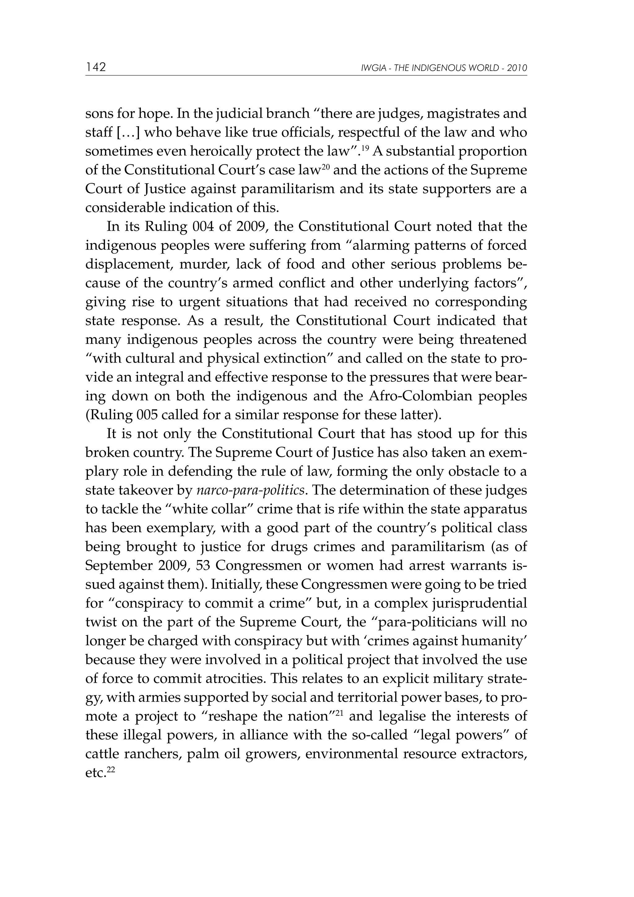 142

IWGIA - THE INDIGENOUS WORLD - 2010

sons for hope. In the judicial branch “there are judges, magistrates and
staff […] who behave like true officials, respectful of the law and who
sometimes even heroically protect the law”.19 A substantial proportion
of the Constitutional Court’s case law20 and the actions of the Supreme
Court of Justice against paramilitarism and its state supporters are a
considerable indication of this.
In its Ruling 004 of 2009, the Constitutional Court noted that the
indigenous peoples were suffering from “alarming patterns of forced
displacement, murder, lack of food and other serious problems because of the country’s armed conflict and other underlying factors”,
giving rise to urgent situations that had received no corresponding
state response. As a result, the Constitutional Court indicated that
many indigenous peoples across the country were being threatened
“with cultural and physical extinction” and called on the state to provide an integral and effective response to the pressures that were bearing down on both the indigenous and the Afro-Colombian peoples
(Ruling 005 called for a similar response for these latter).
It is not only the Constitutional Court that has stood up for this
broken country. The Supreme Court of Justice has also taken an exemplary role in defending the rule of law, forming the only obstacle to a
state takeover by narco-para-politics. The determination of these judges
to tackle the “white collar” crime that is rife within the state apparatus
has been exemplary, with a good part of the country’s political class
being brought to justice for drugs crimes and paramilitarism (as of
September 2009, 53 Congressmen or women had arrest warrants issued against them). Initially, these Congressmen were going to be tried
for “conspiracy to commit a crime” but, in a complex jurisprudential
twist on the part of the Supreme Court, the “para-politicians will no
longer be charged with conspiracy but with ‘crimes against humanity’
because they were involved in a political project that involved the use
of force to commit atrocities. This relates to an explicit military strategy, with armies supported by social and territorial power bases, to promote a project to “reshape the nation”21 and legalise the interests of
these illegal powers, in alliance with the so-called “legal powers” of
cattle ranchers, palm oil growers, environmental resource extractors,
etc.22

 
