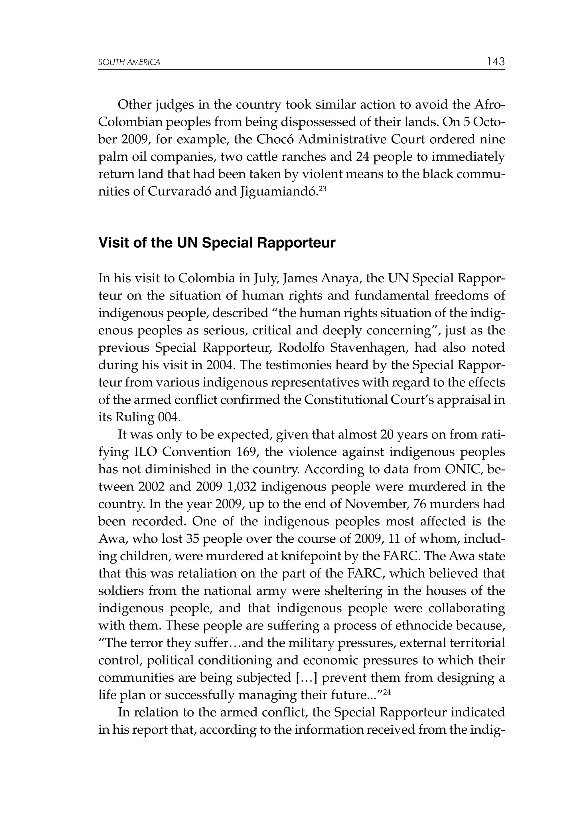 SOUTH AMERICA

143

Other judges in the country took similar action to avoid the AfroColombian peoples from being dispossessed of their lands. On 5 October 2009, for example, the Chocó Administrative Court ordered nine
palm oil companies, two cattle ranches and 24 people to immediately
return land that had been taken by violent means to the black communities of Curvaradó and Jiguamiandó.23

Visit of the UN Special Rapporteur
In his visit to Colombia in July, James Anaya, the UN Special Rapporteur on the situation of human rights and fundamental freedoms of
indigenous people, described “the human rights situation of the indigenous peoples as serious, critical and deeply concerning”, just as the
previous Special Rapporteur, Rodolfo Stavenhagen, had also noted
during his visit in 2004. The testimonies heard by the Special Rapporteur from various indigenous representatives with regard to the effects
of the armed conflict confirmed the Constitutional Court’s appraisal in
its Ruling 004.
It was only to be expected, given that almost 20 years on from ratifying ILO Convention 169, the violence against indigenous peoples
has not diminished in the country. According to data from ONIC, between 2002 and 2009 1,032 indigenous people were murdered in the
country. In the year 2009, up to the end of November, 76 murders had
been recorded. One of the indigenous peoples most affected is the
Awa, who lost 35 people over the course of 2009, 11 of whom, including children, were murdered at knifepoint by the FARC. The Awa state
that this was retaliation on the part of the FARC, which believed that
soldiers from the national army were sheltering in the houses of the
indigenous people, and that indigenous people were collaborating
with them. These people are suffering a process of ethnocide because,
“The terror they suffer…and the military pressures, external territorial
control, political conditioning and economic pressures to which their
communities are being subjected […] prevent them from designing a
life plan or successfully managing their future...”24
In relation to the armed conflict, the Special Rapporteur indicated
in his report that, according to the information received from the indig-

 