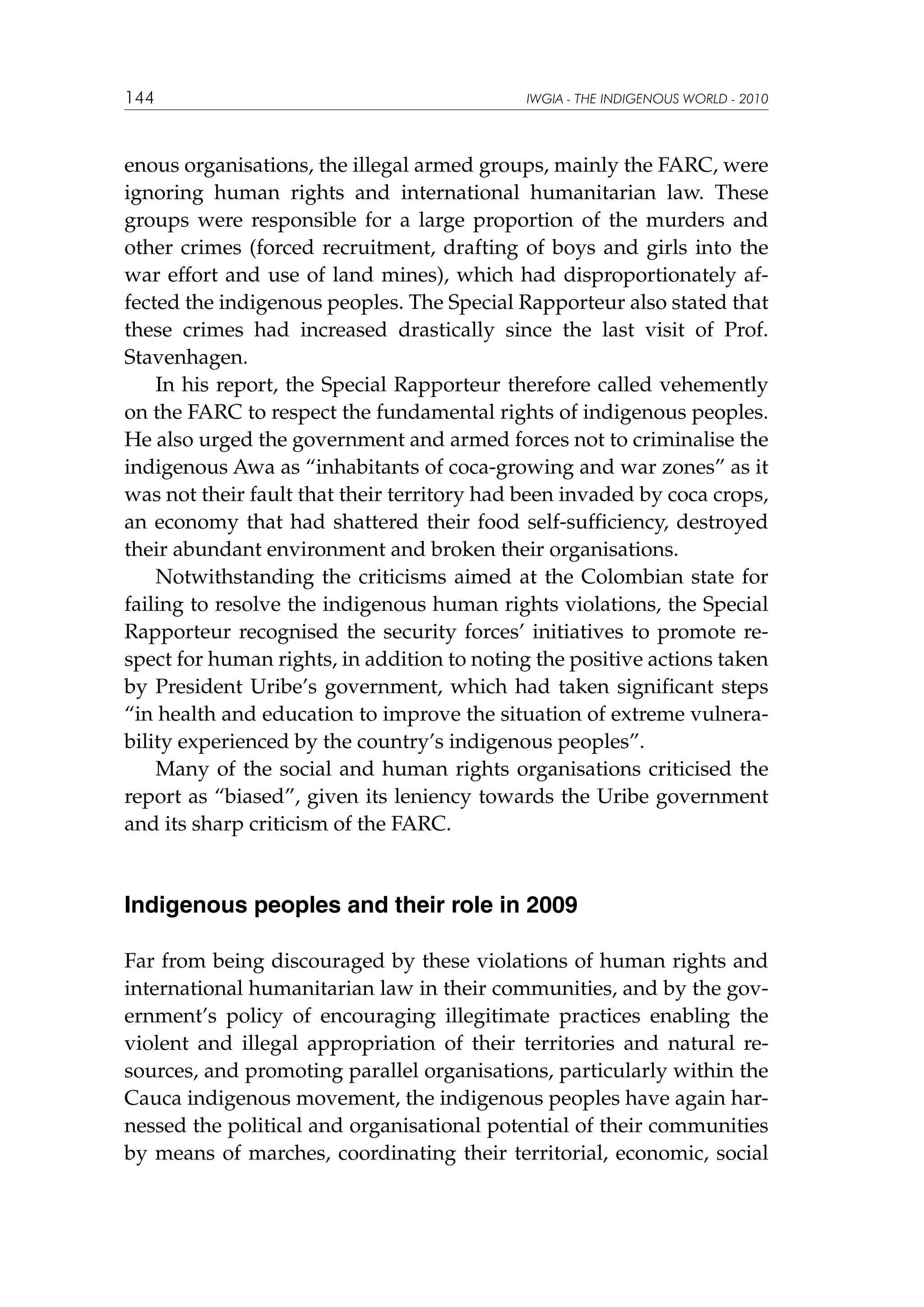 144

IWGIA - THE INDIGENOUS WORLD - 2010

enous organisations, the illegal armed groups, mainly the FARC, were
ignoring human rights and international humanitarian law. These
groups were responsible for a large proportion of the murders and
other crimes (forced recruitment, drafting of boys and girls into the
war effort and use of land mines), which had disproportionately affected the indigenous peoples. The Special Rapporteur also stated that
these crimes had increased drastically since the last visit of Prof.
Stavenhagen.
In his report, the Special Rapporteur therefore called vehemently
on the FARC to respect the fundamental rights of indigenous peoples.
He also urged the government and armed forces not to criminalise the
indigenous Awa as “inhabitants of coca-growing and war zones” as it
was not their fault that their territory had been invaded by coca crops,
an economy that had shattered their food self-sufficiency, destroyed
their abundant environment and broken their organisations.
Notwithstanding the criticisms aimed at the Colombian state for
failing to resolve the indigenous human rights violations, the Special
Rapporteur recognised the security forces’ initiatives to promote respect for human rights, in addition to noting the positive actions taken
by President Uribe’s government, which had taken significant steps
“in health and education to improve the situation of extreme vulnerability experienced by the country’s indigenous peoples”.
Many of the social and human rights organisations criticised the
report as “biased”, given its leniency towards the Uribe government
and its sharp criticism of the FARC.

Indigenous peoples and their role in 2009
Far from being discouraged by these violations of human rights and
international humanitarian law in their communities, and by the government’s policy of encouraging illegitimate practices enabling the
violent and illegal appropriation of their territories and natural resources, and promoting parallel organisations, particularly within the
Cauca indigenous movement, the indigenous peoples have again harnessed the political and organisational potential of their communities
by means of marches, coordinating their territorial, economic, social

 