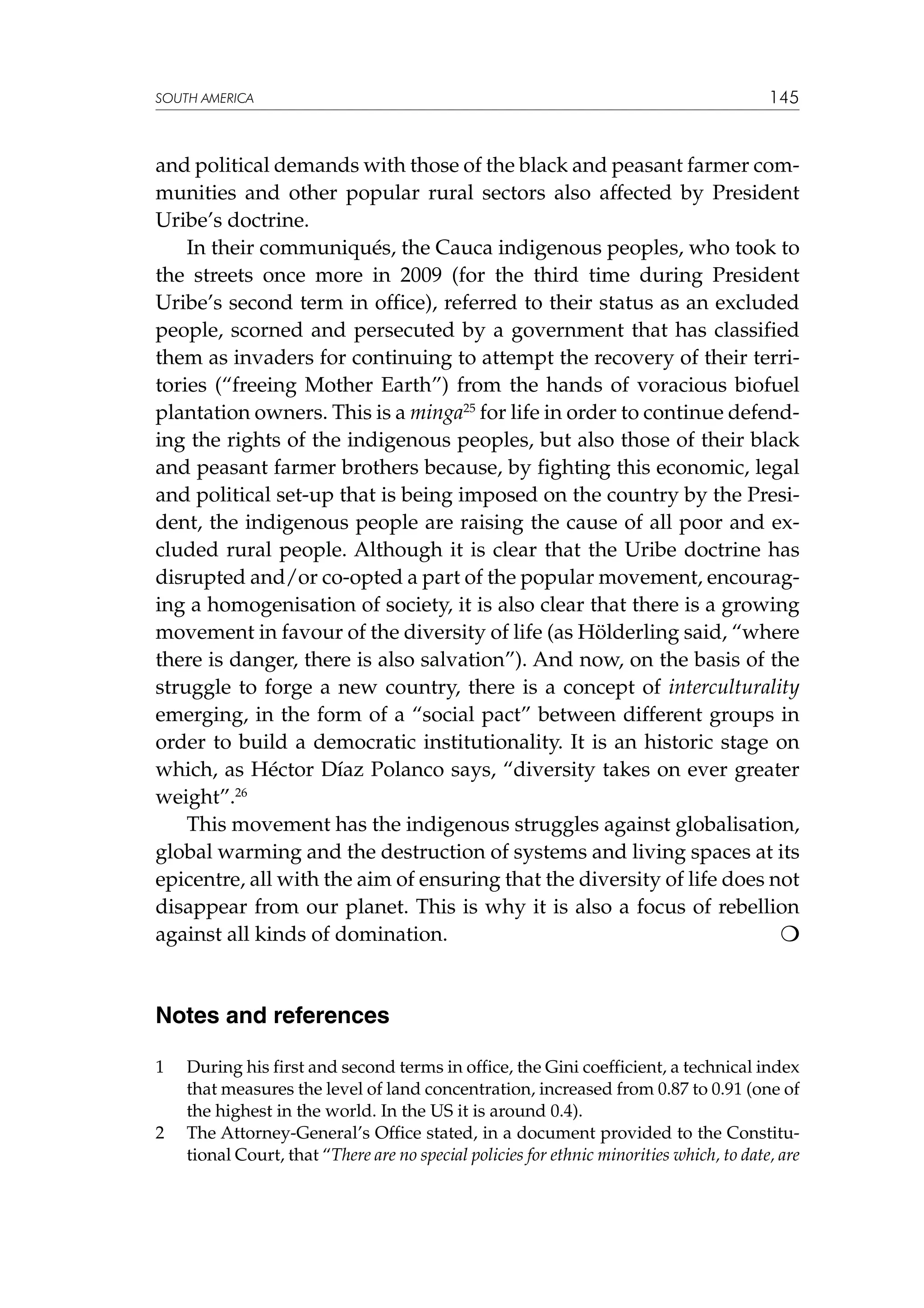 SOUTH AMERICA

145

and political demands with those of the black and peasant farmer communities and other popular rural sectors also affected by President
Uribe’s doctrine.
In their communiqués, the Cauca indigenous peoples, who took to
the streets once more in 2009 (for the third time during President
Uribe’s second term in office), referred to their status as an excluded
people, scorned and persecuted by a government that has classified
them as invaders for continuing to attempt the recovery of their territories (“freeing Mother Earth”) from the hands of voracious biofuel
plantation owners. This is a minga25 for life in order to continue defending the rights of the indigenous peoples, but also those of their black
and peasant farmer brothers because, by fighting this economic, legal
and political set-up that is being imposed on the country by the President, the indigenous people are raising the cause of all poor and excluded rural people. Although it is clear that the Uribe doctrine has
disrupted and/or co-opted a part of the popular movement, encouraging a homogenisation of society, it is also clear that there is a growing
movement in favour of the diversity of life (as Hölderling said, “where
there is danger, there is also salvation”). And now, on the basis of the
struggle to forge a new country, there is a concept of interculturality
emerging, in the form of a “social pact” between different groups in
order to build a democratic institutionality. It is an historic stage on
which, as Héctor Díaz Polanco says, “diversity takes on ever greater
weight”.26
This movement has the indigenous struggles against globalisation,
global warming and the destruction of systems and living spaces at its
epicentre, all with the aim of ensuring that the diversity of life does not
disappear from our planet. This is why it is also a focus of rebellion
against all kinds of domination.				


Notes and references
1	

2	

During his first and second terms in office, the Gini coefficient, a technical index
that measures the level of land concentration, increased from 0.87 to 0.91 (one of
the highest in the world. In the US it is around 0.4).
The Attorney-General’s Office stated, in a document provided to the Constitutional Court, that “There are no special policies for ethnic minorities which, to date, are

 