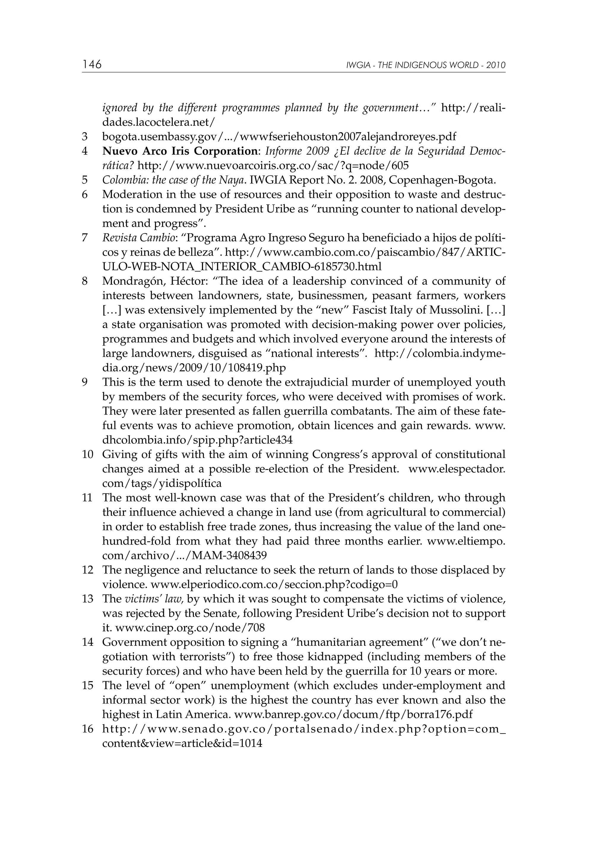 146

3	
4	
5	
6	

7	

8	

9	

10	

11	

12	
13	

14	

15	

16	

IWGIA - THE INDIGENOUS WORLD - 2010

ignored by the different programmes planned by the government…” http://realidades.lacoctelera.net/
bogota.usembassy.gov/.../wwwfseriehouston2007alejandroreyes.pdf
Nuevo Arco Iris Corporation: Informe 2009 ¿El declive de la Seguridad Democrática? http://www.nuevoarcoiris.org.co/sac/?q=node/605
Colombia: the case of the Naya. IWGIA Report No. 2. 2008, Copenhagen-Bogota.
Moderation in the use of resources and their opposition to waste and destruction is condemned by President Uribe as “running counter to national development and progress”.
Revista Cambio: “Programa Agro Ingreso Seguro ha beneficiado a hijos de políticos y reinas de belleza”. http://www.cambio.com.co/paiscambio/847/ARTICULO-WEB-NOTA_INTERIOR_CAMBIO-6185730.html
Mondragón, Héctor: “The idea of a leadership convinced of a community of
interests between landowners, state, businessmen, peasant farmers, workers
[…] was extensively implemented by the “new” Fascist Italy of Mussolini. […]
a state organisation was promoted with decision-making power over policies,
programmes and budgets and which involved everyone around the interests of
large landowners, disguised as “national interests”. http://colombia.indymedia.org/news/2009/10/108419.php
This is the term used to denote the extrajudicial murder of unemployed youth
by members of the security forces, who were deceived with promises of work.
They were later presented as fallen guerrilla combatants. The aim of these fateful events was to achieve promotion, obtain licences and gain rewards. www.
dhcolombia.info/spip.php?article434
Giving of gifts with the aim of winning Congress’s approval of constitutional
changes aimed at a possible re-election of the President. www.elespectador.
com/tags/yidispolítica
The most well-known case was that of the President’s children, who through
their influence achieved a change in land use (from agricultural to commercial)
in order to establish free trade zones, thus increasing the value of the land onehundred-fold from what they had paid three months earlier. www.eltiempo.
com/archivo/.../MAM-3408439
The negligence and reluctance to seek the return of lands to those displaced by
violence. www.elperiodico.com.co/seccion.php?codigo=0
The victims’ law, by which it was sought to compensate the victims of violence,
was rejected by the Senate, following President Uribe’s decision not to support
it. www.cinep.org.co/node/708
Government opposition to signing a “humanitarian agreement” (“we don’t negotiation with terrorists”) to free those kidnapped (including members of the
security forces) and who have been held by the guerrilla for 10 years or more.
The level of “open” unemployment (which excludes under-employment and
informal sector work) is the highest the country has ever known and also the
highest in Latin America. www.banrep.gov.co/docum/ftp/borra176.pdf
http://www.senado.gov.co/portalsenado/index.php?option=com_
content&view=article&id=1014

 