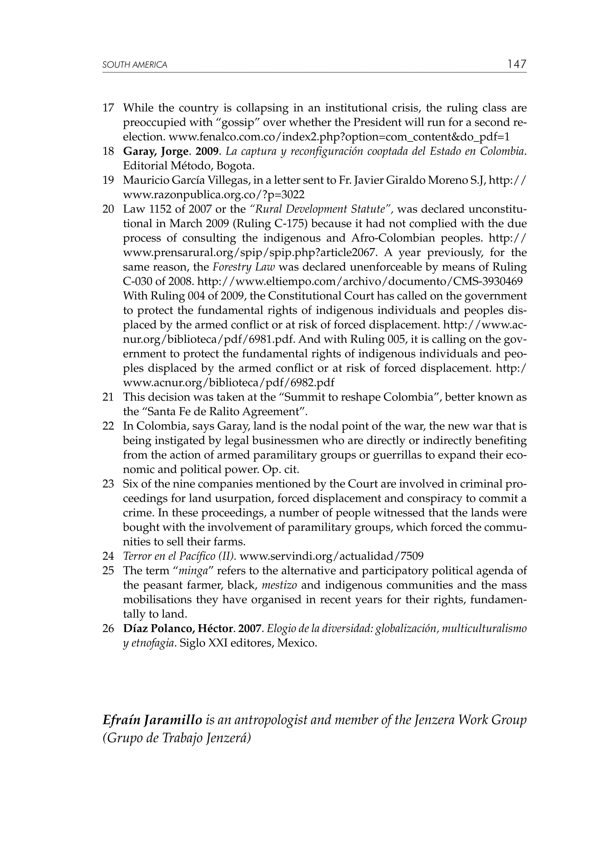 SOUTH AMERICA

147

17	 While the country is collapsing in an institutional crisis, the ruling class are
preoccupied with “gossip” over whether the President will run for a second reelection. www.fenalco.com.co/index2.php?option=com_content&do_pdf=1
18	 Garay, Jorge. 2009. La captura y reconfiguración cooptada del Estado en Colombia.
Editorial Método, Bogota.
19	 Mauricio García Villegas, in a letter sent to Fr. Javier Giraldo Moreno S.J, http://
www.razonpublica.org.co/?p=3022
20	 Law 1152 of 2007 or the “Rural Development Statute”, was declared unconstitutional in March 2009 (Ruling C-175) because it had not complied with the due
process of consulting the indigenous and Afro-Colombian peoples. http://
www.prensarural.org/spip/spip.php?article2067. A year previously, for the
same reason, the Forestry Law was declared unenforceable by means of Ruling
C-030 of 2008. http://www.eltiempo.com/archivo/documento/CMS-3930469
	
With Ruling 004 of 2009, the Constitutional Court has called on the government
to protect the fundamental rights of indigenous individuals and peoples displaced by the armed conflict or at risk of forced displacement. http://www.acnur.org/biblioteca/pdf/6981.pdf. And with Ruling 005, it is calling on the government to protect the fundamental rights of indigenous individuals and peoples displaced by the armed conflict or at risk of forced displacement. http:/
www.acnur.org/biblioteca/pdf/6982.pdf
21	 This decision was taken at the “Summit to reshape Colombia”, better known as
the “Santa Fe de Ralito Agreement”.
22	 In Colombia, says Garay, land is the nodal point of the war, the new war that is
being instigated by legal businessmen who are directly or indirectly benefiting
from the action of armed paramilitary groups or guerrillas to expand their economic and political power. Op. cit.
23	 Six of the nine companies mentioned by the Court are involved in criminal proceedings for land usurpation, forced displacement and conspiracy to commit a
crime. In these proceedings, a number of people witnessed that the lands were
bought with the involvement of paramilitary groups, which forced the communities to sell their farms.
24	 Terror en el Pacífico (II). www.servindi.org/actualidad/7509
25	 The term “minga” refers to the alternative and participatory political agenda of
the peasant farmer, black, mestizo and indigenous communities and the mass
mobilisations they have organised in recent years for their rights, fundamentally to land.
26	 Díaz Polanco, Héctor. 2007. Elogio de la diversidad: globalización, multiculturalismo
y etnofagia. Siglo XXI editores, Mexico.

Efraín Jaramillo is an antropologist and member of the Jenzera Work Group
(Grupo de Trabajo Jenzerá)

 