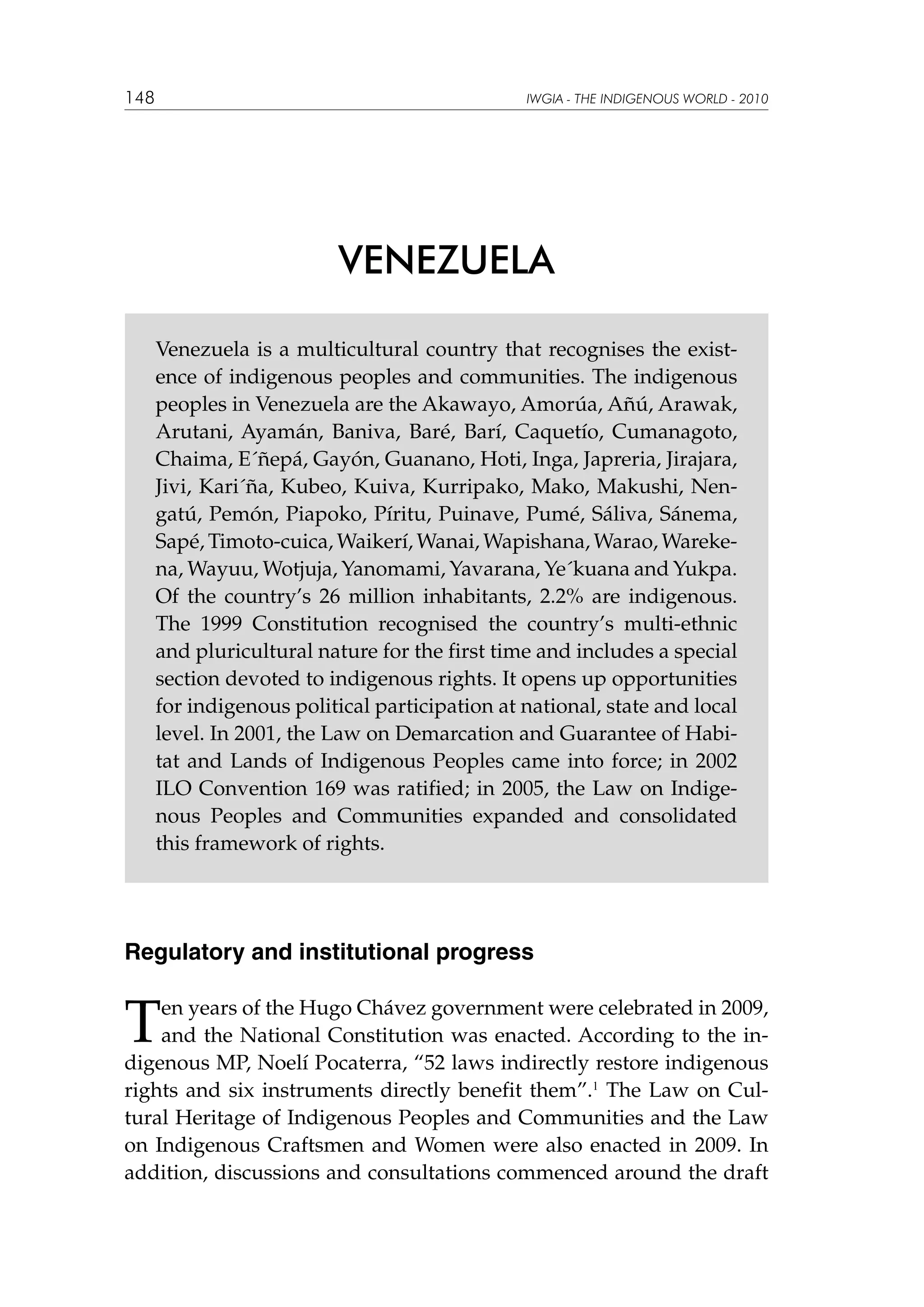 148

IWGIA - THE INDIGENOUS WORLD - 2010

VENEZUELA
Venezuela is a multicultural country that recognises the existence of indigenous peoples and communities. The indigenous
peoples in Venezuela are the Akawayo, Amorúa, Añú, Arawak,
Arutani, Ayamán, Baniva, Baré, Barí, Caquetío, Cumanagoto,
Chaima, E´ñepá, Gayón, Guanano, Hoti, Inga, Japreria, Jirajara,
Jivi, Kari´ña, Kubeo, Kuiva, Kurripako, Mako, Makushi, Nengatú, Pemón, Piapoko, Píritu, Puinave, Pumé, Sáliva, Sánema,
Sapé, Timoto-cuica, Waikerí, Wanai, Wapishana, Warao, Warekena, Wayuu, Wotjuja, Yanomami, Yavarana, Ye´kuana and Yukpa.
Of the country’s 26 million inhabitants, 2.2% are indigenous.
The 1999 Constitution recognised the country’s multi-ethnic
and pluricultural nature for the first time and includes a special
section devoted to indigenous rights. It opens up opportunities
for indigenous political participation at national, state and local
level. In 2001, the Law on Demarcation and Guarantee of Habitat and Lands of Indigenous Peoples came into force; in 2002
ILO Convention 169 was ratified; in 2005, the Law on Indigenous Peoples and Communities expanded and consolidated
this framework of rights.

Regulatory and institutional progress

T

en years of the Hugo Chávez government were celebrated in 2009,
and the National Constitution was enacted. According to the indigenous MP, Noelí Pocaterra, “52 laws indirectly restore indigenous
rights and six instruments directly benefit them”.1 The Law on Cultural Heritage of Indigenous Peoples and Communities and the Law
on Indigenous Craftsmen and Women were also enacted in 2009. In
addition, discussions and consultations commenced around the draft

 