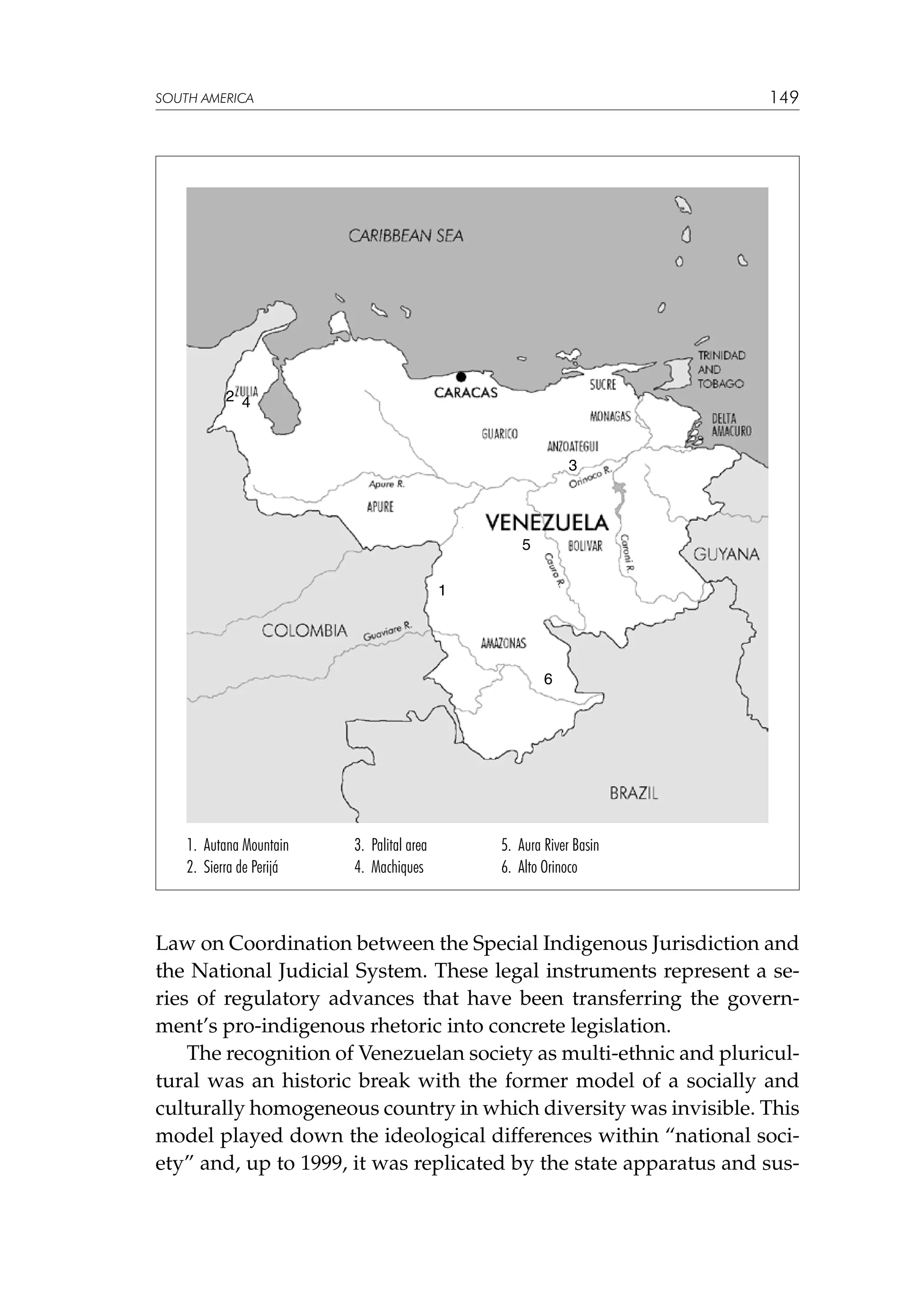 149

SOUTH AMERICA

2 4

3

5
1

6

1. Autana Mountain
2. Sierra de Perijá

3. Palital area
4. Machiques

5. Aura River Basin
6. Alto Orinoco

Law on Coordination between the Special Indigenous Jurisdiction and
the National Judicial System. These legal instruments represent a series of regulatory advances that have been transferring the government’s pro-indigenous rhetoric into concrete legislation.
The recognition of Venezuelan society as multi-ethnic and pluricultural was an historic break with the former model of a socially and
culturally homogeneous country in which diversity was invisible. This
model played down the ideological differences within “national society” and, up to 1999, it was replicated by the state apparatus and sus-

 