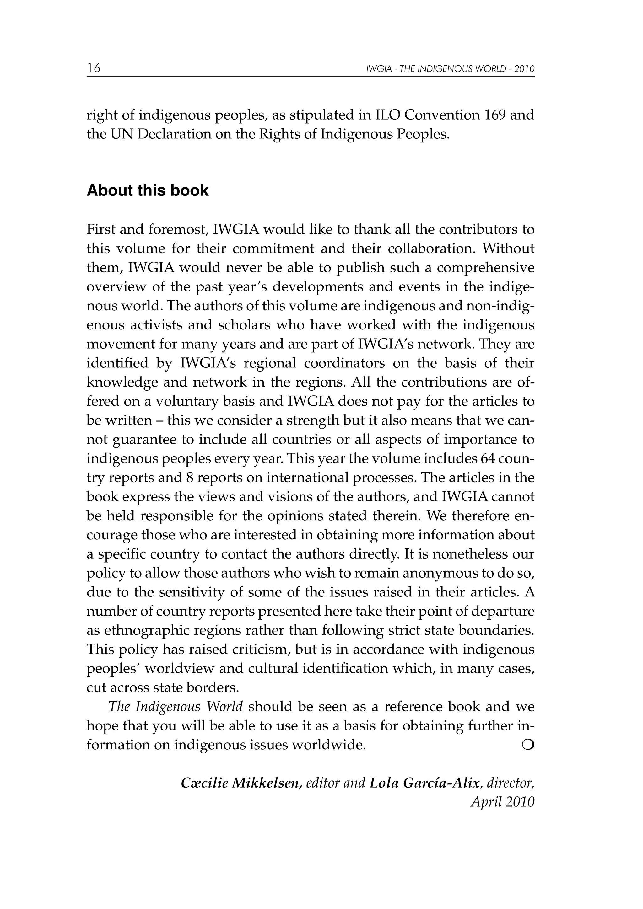 16

IWGIA - THE INDIGENOUS WORLD - 2010

right of indigenous peoples, as stipulated in ILO Convention 169 and
the UN Declaration on the Rights of Indigenous Peoples.

About this book
First and foremost, IWGIA would like to thank all the contributors to
this volume for their commitment and their collaboration. Without
them, IWGIA would never be able to publish such a comprehensive
overview of the past year’s developments and events in the indigenous world. The authors of this volume are indigenous and non-indigenous activists and scholars who have worked with the indigenous
movement for many years and are part of IWGIA’s network. They are
identified by IWGIA’s regional coordinators on the basis of their
knowledge and network in the regions. All the contributions are offered on a voluntary basis and IWGIA does not pay for the articles to
be written – this we consider a strength but it also means that we cannot guarantee to include all countries or all aspects of importance to
indigenous peoples every year. This year the volume includes 64 country reports and 8 reports on international processes. The articles in the
book express the views and visions of the authors, and IWGIA cannot
be held responsible for the opinions stated therein. We therefore encourage those who are interested in obtaining more information about
a specific country to contact the authors directly. It is nonetheless our
policy to allow those authors who wish to remain anonymous to do so,
due to the sensitivity of some of the issues raised in their articles. A
number of country reports presented here take their point of departure
as ethnographic regions rather than following strict state boundaries.
This policy has raised criticism, but is in accordance with indigenous
peoples’ worldview and cultural identification which, in many cases,
cut across state borders.
The Indigenous World should be seen as a reference book and we
hope that you will be able to use it as a basis for obtaining further information on indigenous issues worldwide. 		

Cæcilie Mikkelsen, editor and Lola García-Alix, director,
April 2010

 
