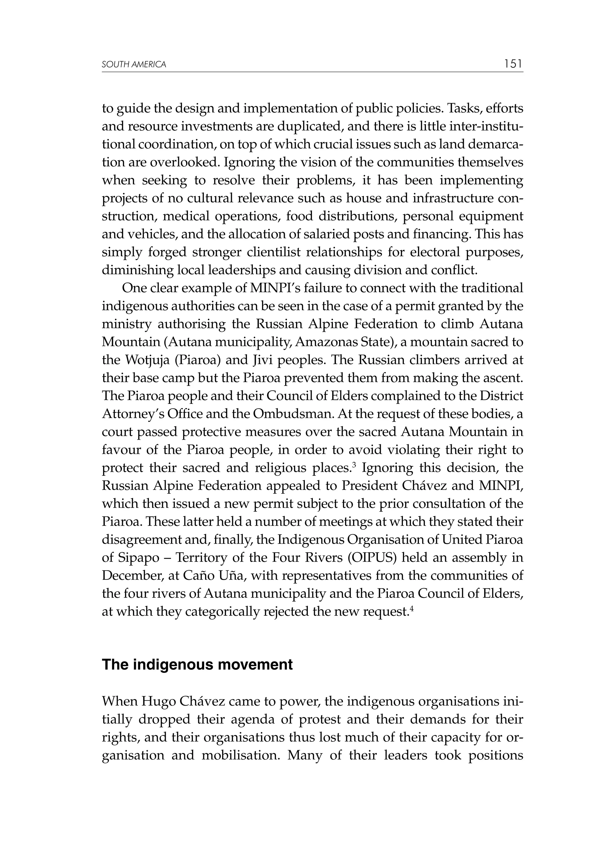 SOUTH AMERICA

151

to guide the design and implementation of public policies. Tasks, efforts
and resource investments are duplicated, and there is little inter-institutional coordination, on top of which crucial issues such as land demarcation are overlooked. Ignoring the vision of the communities themselves
when seeking to resolve their problems, it has been implementing
projects of no cultural relevance such as house and infrastructure construction, medical operations, food distributions, personal equipment
and vehicles, and the allocation of salaried posts and financing. This has
simply forged stronger clientilist relationships for electoral purposes,
diminishing local leaderships and causing division and conflict.
One clear example of MINPI’s failure to connect with the traditional
indigenous authorities can be seen in the case of a permit granted by the
ministry authorising the Russian Alpine Federation to climb Autana
Mountain (Autana municipality, Amazonas State), a mountain sacred to
the Wotjuja (Piaroa) and Jivi peoples. The Russian climbers arrived at
their base camp but the Piaroa prevented them from making the ascent.
The Piaroa people and their Council of Elders complained to the District
Attorney’s Office and the Ombudsman. At the request of these bodies, a
court passed protective measures over the sacred Autana Mountain in
favour of the Piaroa people, in order to avoid violating their right to
protect their sacred and religious places.3 Ignoring this decision, the
Russian Alpine Federation appealed to President Chávez and MINPI,
which then issued a new permit subject to the prior consultation of the
Piaroa. These latter held a number of meetings at which they stated their
disagreement and, finally, the Indigenous Organisation of United Piaroa
of Sipapo – Territory of the Four Rivers (OIPUS) held an assembly in
December, at Caño Uña, with representatives from the communities of
the four rivers of Autana municipality and the Piaroa Council of Elders,
at which they categorically rejected the new request.4

The indigenous movement
When Hugo Chávez came to power, the indigenous organisations initially dropped their agenda of protest and their demands for their
rights, and their organisations thus lost much of their capacity for organisation and mobilisation. Many of their leaders took positions

 