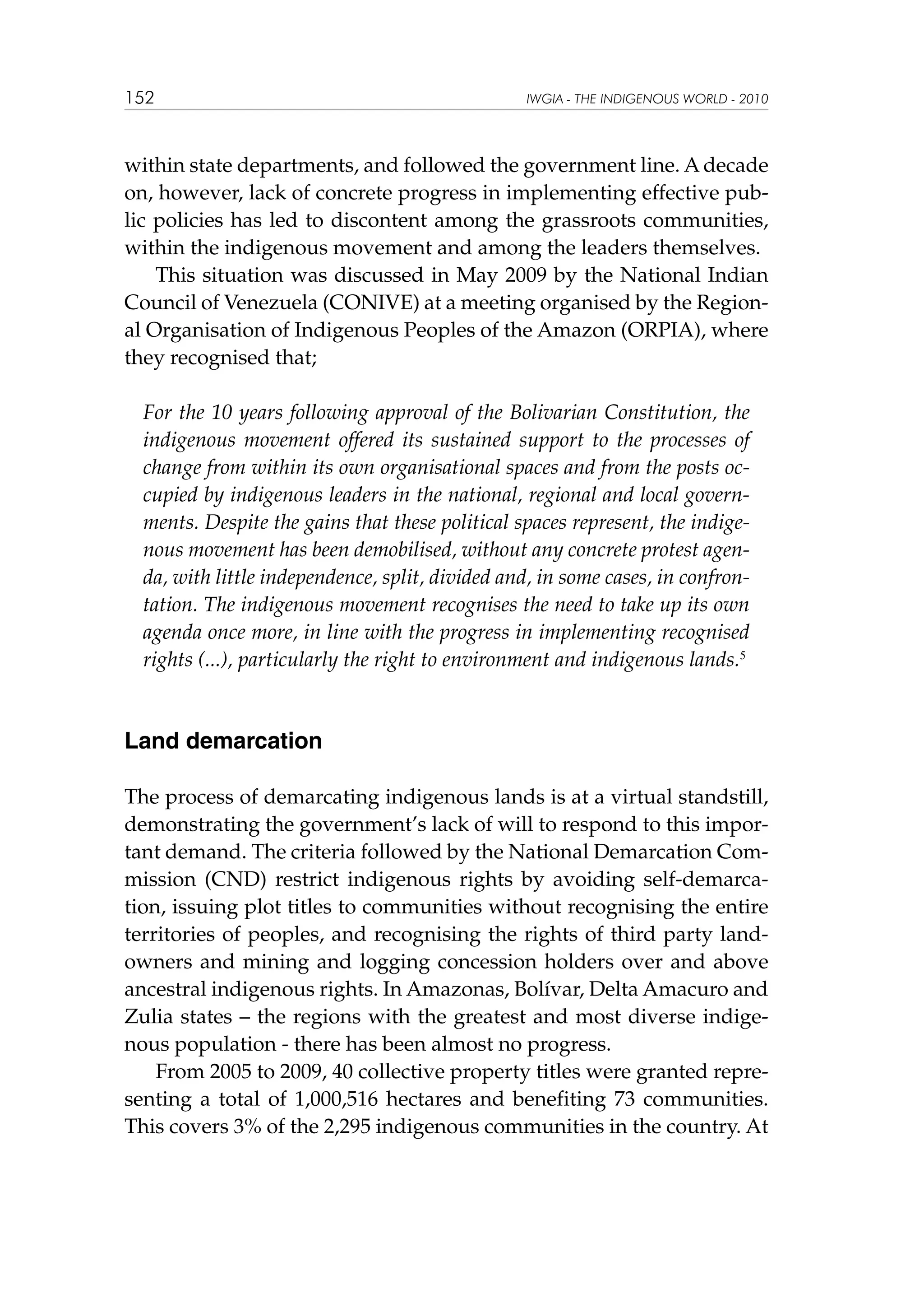 152

IWGIA - THE INDIGENOUS WORLD - 2010

within state departments, and followed the government line. A decade
on, however, lack of concrete progress in implementing effective public policies has led to discontent among the grassroots communities,
within the indigenous movement and among the leaders themselves.
This situation was discussed in May 2009 by the National Indian
Council of Venezuela (CONIVE) at a meeting organised by the Regional Organisation of Indigenous Peoples of the Amazon (ORPIA), where
they recognised that;
For the 10 years following approval of the Bolivarian Constitution, the
indigenous movement offered its sustained support to the processes of
change from within its own organisational spaces and from the posts occupied by indigenous leaders in the national, regional and local governments. Despite the gains that these political spaces represent, the indigenous movement has been demobilised, without any concrete protest agenda, with little independence, split, divided and, in some cases, in confrontation. The indigenous movement recognises the need to take up its own
agenda once more, in line with the progress in implementing recognised
rights (...), particularly the right to environment and indigenous lands.5

Land demarcation
The process of demarcating indigenous lands is at a virtual standstill,
demonstrating the government’s lack of will to respond to this important demand. The criteria followed by the National Demarcation Commission (CND) restrict indigenous rights by avoiding self-demarcation, issuing plot titles to communities without recognising the entire
territories of peoples, and recognising the rights of third party landowners and mining and logging concession holders over and above
ancestral indigenous rights. In Amazonas, Bolívar, Delta Amacuro and
Zulia states – the regions with the greatest and most diverse indigenous population - there has been almost no progress.
From 2005 to 2009, 40 collective property titles were granted representing a total of 1,000,516 hectares and benefiting 73 communities.
This covers 3% of the 2,295 indigenous communities in the country. At

 